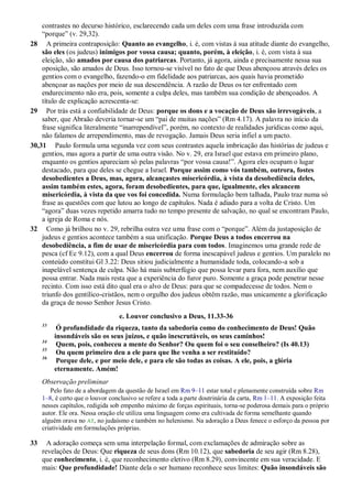 contrastes no decurso histórico, esclarecendo cada um deles com uma frase introduzida com
“porque” (v. 29,32).
28 A primeira contraposição: Quanto ao evangelho, i. é, com vistas à sua atitude diante do evangelho,
são eles (os judeus) inimigos por vossa causa; quanto, porém, à eleição, i. é, com vista à sua
eleição, são amados por causa dos patriarcas. Portanto, já agora, ainda e precisamente nessa sua
oposição, são amados de Deus. Isso tornou-se visível no fato de que Deus abençoou através deles os
gentios com o evangelho, fazendo-o em fidelidade aos patriarcas, aos quais havia prometido
abençoar as nações por meio de sua descendência. A razão de Deus os ter enfrentado com
endurecimento não era, pois, somente a culpa deles, mas também sua condição de abençoados. A
título de explicação acrescenta-se:
29 Por trás está a confiabilidade de Deus: porque os dons e a vocação de Deus são irrevogáveis, a
saber, que Abraão deveria tornar-se um “pai de muitas nações” (Rm 4.17). A palavra no início da
frase significa literalmente “inarrependível”, porém, no contexto de realidades jurídicas como aqui,
não falamos de arrependimento, mas de revogação. Jamais Deus seria infiel a um pacto.
30,31 Paulo formula uma segunda vez com seus contrastes aquela imbricação das histórias de judeus e
gentios, mas agora a partir de uma outra visão. No v. 29, era Israel que estava em primeiro plano,
enquanto os gentios apareciam só pelas palavras “por vossa causa!”. Agora eles ocupam o lugar
destacado, para que deles se chegue a Israel. Porque assim como vós também, outrora, fostes
desobedientes a Deus, mas, agora, alcançastes misericórdia, à vista da desobediência deles,
assim também estes, agora, foram desobedientes, para que, igualmente, eles alcancem
misericórdia, à vista da que vos foi concedida. Numa formulação bem talhada, Paulo traz numa só
frase as questões com que lutou ao longo de capítulos. Nada é adiado para a volta de Cristo. Um
“agora” duas vezes repetido amarra tudo no tempo presente de salvação, no qual se encontram Paulo,
a igreja de Roma e nós.
32 Como já brilhou no v. 29, rebrilha outra vez uma frase com o “porque”. Além da justaposição de
judeus e gentios acontece também a sua unificação. Porque Deus a todos encerrou na
desobediência, a fim de usar de misericórdia para com todos. Imaginemos uma grande rede de
pesca (cf Ec 9.12), com a qual Deus encerrou de forma inescapável judeus e gentios. Um paralelo no
conteúdo constitui Gl 3.22: Deus sitiou judicialmente a humanidade toda, colocando-a sob a
inapelável sentença de culpa. Não há mais subterfúgio que possa levar para fora, nem auxílio que
possa entrar. Nada mais resta que a experiência do furor puro. Somente a graça pode penetrar nesse
recinto. Com isso está dito qual era o alvo de Deus: para que se compadecesse de todos. Nem o
triunfo dos gentílico-cristãos, nem o orgulho dos judeus obtêm razão, mas unicamente a glorificação
da graça de nosso Senhor Jesus Cristo.
e. Louvor conclusivo a Deus, 11.33-36
33
Ó profundidade da riqueza, tanto da sabedoria como do conhecimento de Deus! Quão
insondáveis são os seus juízos, e quão inescrutáveis, os seus caminhos!
34
Quem, pois, conheceu a mente do Senhor? Ou quem foi o seu conselheiro? (Is 40.13)
35
Ou quem primeiro deu a ele para que lhe venha a ser restituído?
36
Porque dele, e por meio dele, e para ele são todas as coisas. A ele, pois, a glória
eternamente. Amém!
Observação preliminar
Pelo fato de a abordagem da questão de Israel em Rm 9–11 estar total e plenamente construída sobre Rm
1–8, é certo que o louvor conclusivo se refere a toda a parte doutrinária da carta, Rm 1–11. A exposição feita
nesses capítulos, redigida sob empenho máximo de forças espirituais, torna-se poderosa demais para o próprio
autor. Ele ora. Nessa oração ele utiliza uma linguagem como era cultivada de forma semelhante quando
alguém orava no AT, no judaísmo e também no helenismo. Na adoração a Deus fenece o esforço da pessoa por
criatividade em formulações próprias.
33 A adoração começa sem uma interpelação formal, com exclamações de admiração sobre as
revelações de Deus: Que riqueza de seus dons (Rm 10.12), que sabedoria de seu agir (Rm 8.28),
que conhecimento, i. é, que reconhecimento eletivo (Rm 8.29), convincente em sua veracidade. E
mais: Que profundidade! Diante dela o ser humano reconhece seus limites: Quão insondáveis são
 