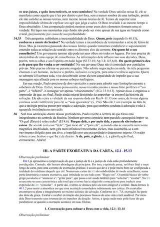 os seus juízos, e quão inescrutáveis, os seus caminhos! Na verdade Deus satisfaz nossa fé, ele se
manifesta como aquele que é luz por dentro e por fora, sem a menor sombra de uma turbação, porém
ele não satisfaz as nossas teorias, nem mesmo nossas teorias de fé. Temos de suportar uma
impossibilidade última de explicar seu agir que julga e salva. O Deus revelado é ao mesmo tempo o
Deus abscôndito. Uma comparação poderá mostrar como esses dois elementos formam uma só
verdade: Há lagos nas montanhas cujo fundo não pode ser visto apesar de sua água ser límpida como
cristal, precisamente por causa de sua profundidade.
34,35 Três perguntas sublinham a inescrutabilidade de Deus. Quem, pois (segundo Is 40.13),
conheceu a mente do Senhor? Na verdade temos a incumbência de testemunhar a série de feitos de
Deus. Mas já estaremos passando dos nossos limites quando tentarmos estabelecer e supostamente
entender todas as relações de sentido entre os diversos elos da corrente. Ou quem foi o seu
conselheiro? Um governante terreno não pode ter seus olhos em todos os lugares. Por isso precisa do
intercâmbio de uma equipe de conselheiros. As informações dela influem nas suas decisões. Deus,
porém, tem os olhos e seu Espírito em todo lugar (Sl 33.18; Ap 1.4; 4.5,6,8). Ou quem primeiro deu
a ele para que lhe venha a ser restituído? No seu governo Deus não é controlado por condições
prévias. Não precisa afirmar-se perante ninguém. Não admite negociação em nada. As três perguntas
chamam o ser humano, inclusive o profeta, inclusive o exegeta, para uma reverência suprema. Quem
se submete à Escritura toda, vive descobrindo como ela tem capacidade de impedir que a sua
mensagem seja afinada com os nossos esboços teológicos.
Em sua oração, Paulo precisou de dois versículos e meio para admitir suas limitações perante a
sabedoria de Deus. Enfim, nosso pensamento, nosso reconhecimento e nosso falar profético é “em
parte”, é “infantil”, e consegue ver apenas “obscuramente” (1Co 13.9-13). Apesar disso é enganosa a
impressão de que, no final, Paulo ainda estaria desistindo de empenhar-se em prol da história da
salvação. Ele não retira a validade da sua resposta dada em Rm 9–11. Como antes, de forma alguma
continua sendo indiferente para ele se “sois ignorantes” (v. 25a). Mas ele é um exemplo no fato de
que a teologia precisa passar por oração e adoração, para que também conduza à adoração e não à
aguerrida insistência em ter razão.
36 Sob essa admiração diante dessas profundezas, Paulo recebe a certeza de que Deus está
integralmente no controle da história. Nenhum governo contrário nem paralelo conseguirá impor-se.
“O qual (Deus) é sobre todos” (Ef 4.6). Porque dele, e por meio dele, e para ele são todas as
coisas. De acordo com esse “dele”, “por meio de” e “para ele”, o mundo não se encontra nem numa
magnífica imobilidade, nem gira num infindável movimento cíclico, mas assemelha-se a um
movimento dirigido para um alvo, e impelido por um extraordinário dinamismo interno. O orador
tributa a esse Senhor o que lhe é de direito: A ele, pois, a glória, i. é, a glorificação final,
eternamente. Amém!
III. A PARTE EXORTATIVA DA CARTA, 12.1–15.13
Observação preliminar
Rm 6 já apresentou a comprovação de que a justiça da fé e a justiça da vida estão profundamente
entrelaçadas. Contudo, não bastam abordagens de princípios. Por isso, o apóstolo passa, no bloco final e mais
longo da carta, para uma corrente de exortações práticas: é assim que deve e pode muito bem ser configurada a
realidade do cotidiano daquele que crê. Numerosas cartas do NT são subdivididas de modo semelhante, numa
parte doutrinária e noutra exortativa, aqui intitulada no seu todo com: “Rogo-vos”. O sentido básico do verbo
grego parakaléo é “anunciar a”, “gritar para”, que passa a ser usado também para “solicitar”, “exortar”. No NT
acrescenta-se uma característica adicional que o termo havia adquirido como palavra para traduzir uma
expressão do AT: “consolar”. A partir daí, o termo se destaca pelo seu tom amigável e cordial. Basta lermos Is
40.1,2 para sentir a atmosfera em que essa exortação consoladora subitamente nos coloca. Os exortados
encontram-se plena e integralmente no recinto acústico da salvação. Conforme os v. 7,8, exortação faz parte
dos dons da graça. Exortar e receber exortação são processos básicos de uma vida cristã saudável. Por meio
dela Deus transmite seus irrenunciáveis impulsos de direção. Assim, a igreja nada mais pode fazer do que
parabenizar-se quando a exortação acontece em suas fileiras.
1. Convocação para cultuar a Deus com a vida, 12.1–13.14
Observação preliminar
 