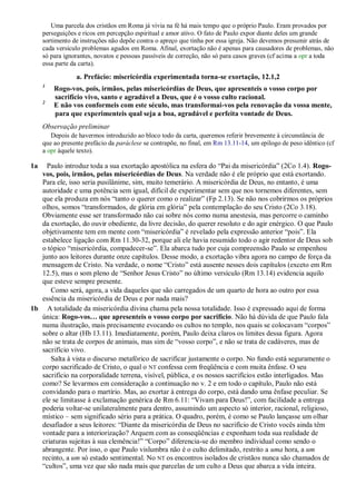 Uma parcela dos cristãos em Roma já vivia na fé há mais tempo que o próprio Paulo. Eram provados por
perseguições e ricos em percepção espiritual e amor ativo. O fato de Paulo expor diante deles um grande
sortimento de instruções não depõe contra o apreço que tinha por essa igreja. Não devemos presumir atrás de
cada versículo problemas agudos em Roma. Afinal, exortação não é apenas para causadores de problemas, não
só para ignorantes, novatos e pessoas passíveis de correção, não só para casos graves (cf acima a opr a toda
essa parte da carta).
a. Prefácio: misericórdia experimentada torna-se exortação, 12.1,2
1
Rogo-vos, pois, irmãos, pelas misericórdias de Deus, que apresenteis o vosso corpo por
sacrifício vivo, santo e agradável a Deus, que é o vosso culto racional.
2
E não vos conformeis com este século, mas transformai-vos pela renovação da vossa mente,
para que experimenteis qual seja a boa, agradável e perfeita vontade de Deus.
Observação preliminar
Depois de havermos introduzido ao bloco todo da carta, queremos referir brevemente à circunstância de
que ao presente prefácio da paráclese se contrapõe, no final, em Rm 13.11-14, um epílogo de peso idêntico (cf
a opr àquele texto).
1a Paulo introduz toda a sua exortação apostólica na esfera do “Pai da misericórdia” (2Co 1.4). Rogo-
vos, pois, irmãos, pelas misericórdias de Deus. Na verdade não é ele próprio que está exortando.
Para ele, isso seria pusilânime, sim, muito temerário. A misericórdia de Deus, no entanto, é uma
autoridade e uma potência sem igual, difícil de experimentar sem que nos tornemos diferentes, sem
que ela produza em nós “tanto o querer como o realizar” (Fp 2.13). Se não nos cobrirmos os próprios
olhos, somos “transformados, de glória em glória” pela contemplação do seu Cristo (2Co 3.18).
Obviamente esse ser transformado não cai sobre nós como numa anestesia, mas percorre o caminho
da exortação, do ouvir obediente, da livre decisão, do querer resoluto e do agir enérgico. O que Paulo
objetivamente tem em mente com “misericórdia” é revelado pela expressão anterior “pois”. Ela
estabelece ligação com Rm 11.30-32, porque ali ele havia resumido todo o agir redentor de Deus sob
o tópico “misericórdia, compadecer-se”. Ela abarca tudo por cuja compreensão Paulo se empenhou
junto aos leitores durante onze capítulos. Desse modo, a exortação vibra agora no campo de força da
mensagem de Cristo. Na verdade, o nome “Cristo” está ausente nesses dois capítulos (exceto em Rm
12.5), mas o som pleno de “Senhor Jesus Cristo” no último versículo (Rm 13.14) evidencia aquilo
que esteve sempre presente.
Como será, agora, a vida daqueles que são carregados de um quarto de hora ao outro por essa
essência da misericórdia de Deus e por nada mais?
1b A totalidade da misericórdia divina chama pela nossa totalidade. Isso é expressado aqui de forma
única: Rogo-vos… que apresenteis o vosso corpo por sacrifício. Não há dúvida de que Paulo fala
numa ilustração, mais precisamente evocando os cultos no templo, nos quais se colocavam “corpos”
sobre o altar (Hb 13.11). Imediatamente, porém, Paulo deixa claros os limites dessa figura. Agora
não se trata de corpos de animais, mas sim de “vosso corpo”, e não se trata de cadáveres, mas de
sacrifício vivo.
Salta à vista o discurso metafórico de sacrificar justamente o corpo. No fundo está seguramente o
corpo sacrificado de Cristo, o qual o NT confessa com freqüência e com muita ênfase. O seu
sacrifício na corporalidade terrena, visível, pública, e os nossos sacrifícios estão interligados. Mas
como? Se levarmos em consideração a continuação no v. 2 e em todo o capítulo, Paulo não está
convidando para o martírio. Mas, ao exortar à entrega do corpo, está dando uma ênfase peculiar. Se
ele se limitasse à exclamação genérica de Rm 6.11: “Vivam para Deus!”, com facilidade a entrega
poderia voltar-se unilateralmente para dentro, assumindo um aspecto só interior, racional, religioso,
místico – sem significado sério para a prática. O quadro, porém, é como se Paulo lançasse um olhar
desafiador a seus leitores: “Diante da misericórdia de Deus no sacrifício de Cristo vocês ainda têm
vontade para a interiorização? Arquem com as conseqüências e exponham toda sua realidade de
criaturas sujeitas à sua clemência!” “Corpo” diferencia-se do membro individual como sendo o
abrangente. Por isso, o que Paulo vislumbra não é o culto delimitado, restrito a uma hora, a um
recinto, a um só estado sentimental. No NT os encontros isolados de cristãos nunca são chamados de
“cultos”, uma vez que são nada mais que parcelas de um culto a Deus que abarca a vida inteira.
 