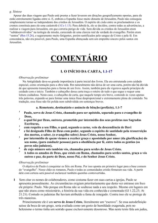 g. Síntese
Apesar das duas viagens que Paulo está prestes a fazer levarem em direções geograficamente opostas, para ele
estão estreitamente ligadas entre si. E, embora a Espanha fosse muito distante de Jerusalém, Paulo não conseguia
simplesmente tornar-se independente dos cristãos de Jerusalém. O espírito de cisão entre os proclamadores e os
crentes constituía para ele uma catástrofe (1Co 1.13). Para debelá-la, ele se decidira, contra todas as advertências, a
realizar a viagem para Jerusalém, em que correria perigo de vida. Sem dúvida os cristãos de Jerusalém eram
“subdesenvolvidos” na teologia da missão, carecendo de uma clareza real da verdade do evangelho. Porém eram
“santos” (Rm 15.26), e seguramente muito fatigantes, porém santificados pelo sangue de Cristo e pela fé. Em
consonância, não era possível, para Paulo, uma Espanha abençoada sem um empenho sincero pelos santos em
Jerusalém.
COMENTÁRIO
I. O INÍCIO DA CARTA, 1.1-17
Observação preliminar
Na Antigüidade dava-se grande importância à parte inicial dos livros. Ela era estruturada com cuidado
especial, como orientação para a obra toda. Rm naturalmente não deixa de ser uma carta, porém não há dúvida
de que apresenta transições para a forma de um livro. Assim, também para ela vigorava aquele princípio de
cuidado com o início. Também o cabeçalho dessa carta traça o roteiro de tudo o que segue e requer uma
leitura cuidadosa. Neste caso, o cabeçalho de carta, que naquele tempo era breve, contendo às vezes apenas
três palavras, expande-se para formar uma única frase desproporcional e extremamente plena de conteúdo. Na
tradução, essa frase não foi polida nem subdividida em sentenças breves.
a. Remetente, destinatário e anúncio de bênção (prefácio), 1.1-7
1
Paulo, servo de Jesus Cristo, chamado para ser apóstolo, separado para o evangelho de
Deus,
2
o qual foi por Deus, outrora, prometido por intermédio dos seus profetas nas Sagradas
Escrituras,
3
com respeito a seu Filho, o qual, segundo a carne, veio da descendência de Davi
4
e foi designado Filho de Deus com poder, segundo o espírito de santidade pela ressurreição
dos mortos, a saber, (o evangelho sobre) Jesus Cristo, nosso Senhor,
5
por intermédio de quem viemos a receber graça e apostolado por amor (da glorificação) do
seu nome, (para conduzir pessoas) para a obediência por fé, entre todos os gentios (os
povos não-judaicos),
6
de cujo número sois também vós, chamados para serdes de Jesus Cristo.
7
A todos os amados de Deus, que estais em Roma, chamados para serdes santos, graça a vós
outros e paz, da parte de Deus, nosso Pai, e do Senhor Jesus Cristo.
Observação preliminar
O objetivo de Paulo é conquistar os fiéis em Roma. Por isso aponta em primeiro lugar para a base comum
do “evangelho”. Nesse chão os romanos, Paulo e todas as comunidades cristãs firmaram sua vida. A partir
dele com certeza será possível esclarecer também questões controvertidas.
1 Sem citar os nomes de colaboradores, como costuma fazer em suas cartas a igrejas, Paulo se
apresenta pessoalmente. As circunstâncias exigiam prioritariamente que desta vez entrasse em foco
ele próprio: Paulo. Não porque em Roma não se soubesse nada a seu respeito. Mesmo em lugares em
que não atuou como missionário, a história da sua vida era conhecida e comentada (Gl 1.22,23; At
21.21). Contudo os judaístas lhe haviam atribuído a fama de renegado. Contra isso ele se protege de
três maneiras.
Primeiramente ele é um servo de Jesus Cristo, literalmente um “escravo”. Se essa autodefinição
saísse da boca de um grego, seria avaliada como um gesto de humildade exagerada, pois no
helenismo o termo tinha um sentido quase exclusivamente desonroso. Mas neste texto fala um judeu,
 