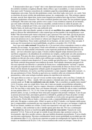 É desnecessário dizer que o “corpo” não é visto depreciativamente como acessório externo. Pois
do contrário resultaria a exigência absurda: dêem a Deus o que é secundário, e o mais essencial pode
ficar para vocês! Tomamos consciência do verdadeiro papel da corporalidade quando nos
imaginamos sem corpo. Sem ele não poderíamos comer, nem dizer nada, nem ouvir, ver, sentir. Sem
os neurônios de nosso cérebro não poderíamos pensar, ler, compreender, crer. Não seríamos capazes
de amar, nem de fazer algum bem, assim como ninguém nos poderia fazer algo de bom. Finalmente
tampouco poderíamos ressuscitar. Não existe existência humana sem corpo. Por isso podemos aguçar
a afirmação: Não temos um corpo, porém somos corpo. É essa existência corporal, de ser humano,
que está sendo solicitada. Deus no-la havia concedido, contudo tornou-se esfera do pecado e da
morte. Porém, comprado por Cristo, esse corpo deve tornar-se de novo área irrestrita de bênção do
Espírito Santo, de modo que Cristo seja enaltecido nele.
Nesse ponto cabe uma objeção: quando se trata de um sacrifício vivo, santo e agradável a Deus,
pode-se oferecer-lhe indistintamente a vida corporal que em boa medida é tão insignificante e sem
brilho? Não deveríamos pelo menos selecionar o que é precioso? Por outro lado, que há de precioso
nos nossos corpos mortais, corruptíveis (Rm 8.11), afetados de fraqueza, erro e culpa? De fato eles
nunca são preciosos em si, mas tornam-se valiosos por chegarem às mãos de Deus como material
para a sua Onipotência. Nisso reside a perfeição do ser humano, em não resistir a Deus em nada. É
assim que ele ressuscitará em incorruptibilidade, em glória e em poder (1Co 15.42-44).
Isso é que seria culto racional! Os profetas do AT já exerciam crítica contundente contra os cultos
absurdos de seu tempo. Ao que parece, Paulo está referindo-se a determinados fenômenos de seu
tempo. Talvez ele tenha aludido criticamente a uma expressão preferida de filósofos gentílicos da
época – por isso colocamos aqui as aspas. Círculos eruditos daquele tempo distanciavam-se dos
sacrifícios sangrentos e da abundância de cerimônias nos templos, enaltecendo um culto puramente a
nível mental. Pois para eles deus era pensamento puro, razão suprema. Por isso o pensamento
também era tido por eles como a dádiva mais sublime que se podia ofertar a Deus, enquanto
declaravam o corporal como desprezível. É nesse sentido que glorificavam o “culto racional”. Ocorre
que Paulo contraria bruscamente essa tendência da moda. Num adendo claramente perceptível ele
tira essa expressão dos filósofos e a preenche de forma nova: verdadeiramente “racional” é apenas
um culto que responde de modo coerente e adequado à misericórdia de Deus em Jesus Cristo. Assim,
Paulo está tão distante do paganismo refinado quanto do paganismo bárbaro. De maneira bem
contrária ao helenismo, ele exorta a sacrificar justamente o corpo enquanto vosso culto racional, i. é,
dos que pertencem a Cristo. Percebe-se qual seria seu veredicto sobre um cristianismo diluído em
pensamentos, sobre uma teologia resultante apenas da experiência do raciocínio.
2 Até agora falava-se como se o que crê vivesse sozinho numa relação a dois com Deus. Contudo ele
vive no triângulo eu – Deus – mundo. Sob esse aspecto o chamado para uma vida agradável a Deus
somente pode ser: E não vos conformeis com este século, “não se amoldem ao padrão deste mundo”
(NVI). O cosmos, uma vez criado belo e bom, não é mais um mundo sem problemas submetido a
Deus. Um “deus deste século” anuvia o espaço, obscurece a claridade originária da existência (2Co
4.4). Por isso falta a visão nítida. Para o ser humano obcecado, o sentido da vida se reduz à satisfação
de suas pulsões (Rm 6.12; 7.8; 13.14). Como ela requer dinheiro, a corrida pelo lucro está em
primeiro plano, ou seja, a corrida por boas notas para assegurar uma posição vantajosa. É por ela que
as pessoas precisam lutar, para depois garanti-la e defendê-la, guiadas por busca de poder e ávidas
por honra. Nessa situação, demasiadas vezes a comunhão se revela como um egoísmo organizado
coletivamente. Porém falta no fundo a visão para o todo, a responsabilidade pelo conjunto, o envio
pelo todo. Há apenas o soturno grito: Afinal, eu quero ser feliz! Contudo, o ser humano médio pensa
que é compreendido corretamente por esse esquema de vida. É por isso que o ser humano o impõe de
boa fé aos demais, também aos cristãos. Contra essa expectativa vale aqui: não se conformem!
No entanto, o não conformar-se não é nutrido apenas pelo dizer não. Por isso a continuação:
transformai-vos, deixem-se transformar pela renovação da vossa mente (“maneira de vocês
pensarem” [VFL]). Trata-se de um agir no sentido de que deixamos algo acontecer conosco. Ou
inversamente: algo deve suceder conosco, algo que também desejamos pessoalmente. É nova criação
que devemos experimentar. Devemos continuamente inserir nossa mentalidade na novidade que está
em andamento (Rm 13.12), a fim de nos expormos ao poder de configuração do Espírito de Jesus na
oração e na obediência da fé (2Co 3.18). A nova existência não existe em estoque. Temos de ser
 
