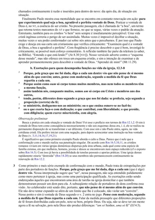 chamados continuamente à razão e inseridos para dentro do novo: dia após dia, de situação em
situação.
Finalmente Paulo mostra essa mentalidade que se encontra em constante renovação em ação: para
que experimenteis qual seja a boa, agradável e perfeita vontade de Deus. Praticar a vontade de
Deus é, no NT, a essência do ser cristão. Na presente passagem, ela é chamada de “a boa”, um termo
que retoma textos marcantes do AT e que fornece, no que se segue, várias vezes o padrão da atuação.
Entretanto, também para os cristãos “o bem” nem sempre é imediatamente perceptível. Uma vida
cristã ingênua correria o perigo de ser assimilada. Muitas vezes é impossível decifrar a situação,
muitas vezes o seu poder conformador cai sobre nós antes que o percebamos. É por isso que Paulo
exige e deseja em sua carta um cristianismo que verifica criticamente: “Examinem qual é a vontade
de Deus, a boa e agradável e perfeita”. Com freqüência é preciso descobrir o que é bom, investigá-lo
criticamente, se possível num esforço comunitário. A reflexão também faz parte da releitura (a saber,
na Bíblia). “Entende o que está lendo?” (At 8.30 [NVI]). Nosso versículo adverte contra o “esquema
desse mundo”, mas não oferece em troca um esquema cristão, e sim a intenção de examinar e de
aprender permanentemente para descobrir a vontade de Deus. “Aprendei de mim!” (Mt 11.29).
b. Exortações para quem desempenha funções na vida da igreja, 12.3-8
3
Porque, pela graça que me foi dada, digo a cada um dentre vós que não pense de si mesmo
além do que convém; antes, pense com moderação, segundo a medida da fé que Deus
repartiu a cada um.
4
Porque assim como num só corpo temos muitos membros, mas nem todos os membros têm
a mesma função,
5
assim também nós, conquanto muitos, somos um só corpo em Cristo e membros uns dos
outros,
6
tendo, porém, diferentes dons segundo a graça que nos foi dada: se profecia, seja segundo a
proporção (correta) da fé;
7
se ministério, dediquemo-nos ao ministério; ou o que ensina esmere-se no fazê-lo;
8
ou o que exorta faça-o com dedicação; o que contribui, com liberalidade; o que preside,
com diligência; quem exerce misericórdia, com alegria.
Observação preliminar
Busca e pratica em cada situação a vontade de Deus! Foi esse o prefácio nos termos de Rm 12.1,2. O sim à
vontade de Deus tem como conseqüência necessariamente o não aos esquemas dessa era, i. é, ele se realiza na
permanente disposição de se transformar e ser diferente. Com esse sim e não Paulo entra, agora, na vida
cotidiana cristã. Ele prefere iniciar com uma negação, para depois acrescentar uma instrução na boa vontade
de Deus (v. 3,11,14,16,17,19,21).
É significativo que como primeiro exemplo Paulo aborda o culto a Deus. Parece que é nele que a
conformação com o mundo realiza sua penetração singular. De acordo com Rm 16.5,10,11, os cristãos
romanos viviam em várias igrejas domésticas dispersas pela área urbana, cada qual como uma espécie de
família extensa, em que mulheres, homens, jovens e idosos se encontravam num espaço reduzido (cf o exposto
sobre Rm 16.5). Com isso já havia a possibilidade de tensões pessoais e aporias práticas. Uma igreja dessas
rapidamente estaria “destruída” (Rm 14.20) se seus membros não permanecessem continuamente na
renovação de Rm 12.2.
3 Como primeiro e mais sério exemplo de conformação com o mundo, Paulo trata de extrapolações por
parte dos portadores de funções. Porque, pela graça que me foi dada, digo a cada um (que é algo)
dentre vós. Nossa interpretação sugere que “ser”, nessa passagem, não seja entendido palidamente
como mero pertencer à igreja, mas como uma participação qualificada. As exortações estão sendo
endereçadas àqueles que encontraram uma área de tarefas na igreja domiciliar e que também
demonstraram possuir um dom para ela. A subseqüente relação de portadores de dons confirma essa
visão. Ao colaborador está sendo dito, portanto, que não pense de si mesmo além do que convém.
Ele não deve tentar expandir-se além de um limite que lhe é colocado, não violar um “convém”.
Nesse ponto o sim à vontade de Deus segundo o v. 2 entra no jogo. Pense com moderação, segundo
a medida da fé que Deus repartiu a cada um. Falar da medida pressupõe que diferentes proporções
de fé foram distribuídas cada um pelo, note-se bem, próprio Deus. Ou seja, não se deve ter em mente
agora a fé na salvação, pois nela Deus não produz diferenças: “um só Senhor, uma só fé” (Ef 4.5).
 
