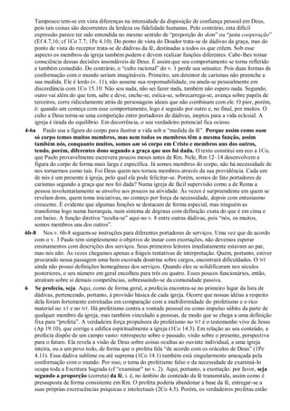Tampouco tem-se em vista diferenças na intensidade da disposição de confiança pessoal em Deus,
pois tais coisas são decorrentes da lerdeza ou fidelidade humanas. Pelo contrário, esta difícil
expressão parece ter sido entendida no mesmo sentido de “proporção do dom” ou “justa cooperação”
(Ef 4.7,16; cf 1Co 7.7; 1Pe 4.10). Do ponto de vista do Doador trata-se de dádivas da graça, mas do
ponto de vista do receptor trata-se de dádivas da fé, destinadas a todos os que crêem. Sob esse
aspecto os membros da igreja também podem e devem realizar funções diferentes. Cabe-lhes tomar
consciência dessas decisões insondáveis de Deus. É assim que seu comportamento se torna refletido
e também comedido. Do contrário, o “culto racional” do v. 1 perde sua sensatez. Pois duas formas de
conformação com o mundo seriam imagináveis. Primeiro, um detentor de carismas não preenche a
sua medida. Ele é lerdo (v. 11), não assume sua responsabilidade, ou anula-se pessoalmente em
discordância com 1Co 15.10: Não sou nada, não sei fazer nada, também não espero nada. Segundo,
outro vai além do que tem, sabe e deve, enche-se, estica-se, sobrecarrega-se, avança sobre papéis de
terceiros, corre ridiculamente atrás de personagens ideais que não combinam com ele. O pior, porém,
é: quando um começa com esse comportamento, logo é seguido por outro e, no final, por muitos. O
culto a Deus torna-se uma competição entre portadores de dádivas, ineptos para a vida eclesial. A
igreja é tirada do equilíbrio. Em decorrência, o seu verdadeiro potencial fica ocioso.
4-6a Paulo usa a figura do corpo para ilustrar a vida sob a “medida da fé”. Porque assim como num
só corpo temos muitos membros, mas nem todos os membros têm a mesma função, assim
também nós, conquanto muitos, somos um só corpo em Cristo e membros uns dos outros,
tendo, porém, diferentes dons segundo a graça que nos foi dada. O texto constitui um eco a 1Co,
que Paulo provavelmente escrevera poucos meses antes de Rm. Nele, Rm 12–14 desenvolvem a
figura do corpo de forma mais larga e específica. Já somos membros do corpo, não há necessidade de
nos tornarmos como tais. Foi Deus quem nos tornou membros através da sua providência. Cada um
de nós é um presente à igreja, pelo qual ela pode felicitar-se. Porém, somos de fato portadores de
carismas segundo a graça que nos foi dada? Numa igreja de fácil supervisão como a de Roma a
pessoa involuntariamente se envolve aos poucos na atividade. Às vezes é surpreendente em quem se
revelam dons, quem toma iniciativas, no começo por força da necessidade, depois com entusiasmo
crescente. É evidente que algumas funções se destacam de forma especial, mas ninguém as
transforma logo numa hierarquia, num sistema de degraus com definição exata do que é em cima e
em baixo. A função diretiva “oculta-se” aqui no v. 8 entre outras dádivas, pois “nós, os muitos,
somos membros uns dos outros”.
6b-8 Nos v. 6b-8 seguem-se instruções para diferentes portadores de serviços. Uma vez que de acordo
com o v. 3 Paulo tem simplesmente o objetivo de instar com exortações, não devemos esperar
ensinamentos com descrições dos serviços. Seus primeiros leitores imediatamente estavam ao par,
mas nós não. Às vezes chegamos apenas a frágeis tentativas de interpretação. Quem, portanto, estiver
procurado nessa passagem uma bem escorada doutrina sobre cargos, encontrará dificuldades. O NT
ainda não possui definições homogêneas dos serviços. Quando eles se solidificaram nos séculos
posteriores, o seu número em geral encolheu para três ou quatro. Esses poucos funcionários, então,
atraíram sobre si demais competências, sobressaindo-se da comunidade passiva.
6 Se profecia, seja. Aqui, como de forma geral, a profecia encontra-se no primeiro lugar da lista de
dádivas, pertencendo, portanto, à provisão básica de cada igreja. Ocorre que nossas idéias a respeito
dela foram fortemente estreitadas em comparação com a multiformidade do profetismo e o rico
material no AT e no NT. Há profetismo contra a vontade pessoal ou como impulso súbito da parte de
qualquer membro da igreja, mas também vinculado a pessoas, de modo que se chega a uma definição
fixa para “profeta”. A verdadeira força propulsora do profetismo no NT é o testemunho vivo de Jesus
(Ap 19.10), que corrige e edifica espiritualmente a igreja (1Co 14.3). Em relação ao seu conteúdo, a
profecia dispõe de um campo vasto: retrospecto sobre o passado, visão sobre o presente, perspectiva
para o futuro. Ela revela a visão de Deus sobre coisas ocultas ao ouvinte individual, a uma igreja
inteira, ou a um povo todo, de forma que o profeta fala “de acordo com os oráculos de Deus” (1Pe
4.11). Essa dádiva sublime ou até suprema (1Co 14.1) também está singularmente ameaçada pela
conformação com o mundo. Por isso, o tema do profetismo falso e da necessidade de examiná-lo
ocupa toda a Escritura Sagrada (cf “examinar” no v. 2). Aqui, portanto, a exortação: por favor, seja
segundo a proporção (correta) da fé, i. é, no âmbito do conteúdo da fé transmitida, assim como é
pressuposta de forma consistente em Rm. O profeta poderia abandonar a base da fé, entregar-se a
suas próprias excrescências psíquicas e intelectuais (2Co 4.5). Porém, os verdadeiros profetas estão
 