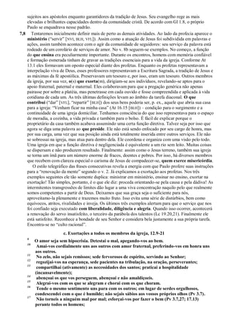 sujeitos aos apóstolos enquanto garantidores da tradição de Jesus. Seu evangelho rege as mais
elevadas e brilhantes capacidades dentro da comunidade cristã. De acordo com Gl 1.8, o próprio
Paulo se enquadrava nesse padrão.
7,8 Tentaremos inicialmente definir mais de perto as demais atividades. Ao lado da profecia aparece o
ministério (“servir” [NVI, BLH, VFL]). Assim como a atuação de Jesus foi subdividida em palavras e
ações, assim também acontece com o agir da comunidade de seguidores: seu serviço da palavra está
rodeado de um corolário de serviços de amor. No v. 8b seguem-se exemplos. No começo, a função
do que ensina era peculiarmente importante. Durante os encontros, homens com memória confiável
e formação esmerada tinham de gravar as tradições essenciais para a vida da igreja. Conforme At
13.1 eles formavam um oposto especial diante dos profetas. Enquanto os profetas representavam a
interpelação viva de Deus, esses professores representavam a Escritura Sagrada, a tradição de Jesus e
as máximas da fé apostólica. Preservavam um tesouro e, por isso, eram um tesouro. Outros membros
da igreja, por sua vez, o(s) que exorta(m), dirigiam-se aos indivíduos, revelando-se aptos para o
apoio fraternal, paternal e maternal. Eles colaboravam para que a pregação genérica não apenas
pairasse por sobre a platéia, mas penetrasse em cada ouvido e fosse compreendida e aplicada à vida
cotidiana de cada um. As três últimas definições levam ao âmbito da tarefa diaconal. O que
contribui (“dar” [VFL], “repartir” [BLH]) dos seus bens poderia ser, p. ex., aquele que abria sua casa
para a igreja: “Venham ficar na minha casa” (At 16.15 [BLH]) – condição para o surgimento e a
continuidade de uma igreja domiciliar. Tenhamos consciência do que isso representava para o espaço
de moradia, a cozinha, a vida privada e também para o bolso. É fácil de explicar porque o
proprietário da casa também acabava assumindo uma certa função diretiva. Talvez seja por isso que
agora se diga uma palavra ao que preside. Ele não está sendo enfocado por seu cargo de honra, mas
por sua carga, uma vez que sua posição ainda está totalmente inserida entre outros serviços. Ele não
se sobressai na igreja, mas atua para dentro dela. Ele coordena e organiza com uma visão pelo todo.
Uma igreja em que a função diretiva é negligenciada é equivalente a um rio sem leito. Muitas coisas
se dispersam e não produzem resultado. Finalmente: assim como o Jesus terreno, também sua igreja
se torna um ímã para um número enorme de fracos, doentes e pobres. Por isso, há diversos membros
que recebem com clareza especial o carisma de Jesus de compadecer-se, quem exerce misericórdia.
O estilo telegráfico das frases consecutivas revela a energia com que Paulo profere suas instruções
para a “renovação da mente” segundo o v. 2. Já explicamos a exortação aos profetas. Nos três
exemplos seguintes ele tão somente duplica: ministrar em ministério, ensinar no ensino, exortar na
exortação! Tão simples, portanto, é o que ele diz: proceda orientando-se pela causa e pela dádiva! As
intermitentes transgressões de limites dão lugar a uma viva concentração naquilo pelo que realmente
somos competentes a partir de Deus. Deixamos que sua graça seja o suficiente para nós,
aproveitamo-la plenamente e trazemos muito fruto. Isso evita uma série de distúrbios, bem como
equívocos, atritos, rivalidades e inveja. Os últimos três exemplos alertam para que o serviço que nos
foi confiado seja executado com liberalidade, diligência e alegria. Quando isso ocorrer, acontecerá
a renovação do servo insatisfeito, o terceiro da parábola dos talentos (Lc 19.20,21). Finalmente ele
está satisfeito. Reconhece a bondade de seu Senhor e considera bela justamente a sua própria tarefa.
Encontra-se no “culto racional”.
c. Exortações a todos os membros da igreja, 12.9-21
9
O amor seja sem hipocrisia. Detestai o mal, apegando-vos ao bem.
10
Amai-vos cordialmente uns aos outros com amor fraternal, preferindo-vos em honra uns
aos outros.
11
No zelo, não sejais remissos; sede fervorosos de espírito, servindo ao Senhor;
12
regozijai-vos na esperança, sede pacientes na tribulação, na oração, perseverantes;
13
compartilhai (ativamente) as necessidades dos santos; praticai a hospitalidade
(incansavelmente);
14
abençoai os que vos perseguem, abençoai e não amaldiçoeis.
15
Alegrai-vos com os que se alegram e chorai com os que choram.
16
Tende o mesmo sentimento uns para com os outros; em lugar de serdes orgulhosos,
condescendei com o que é humilde; não sejais sábios aos vossos próprios olhos (Pv 3.7).
17
Não torneis a ninguém mal por mal; esforçai-vos por fazer o bem (Pv 3.7,27; 17.13)
perante todos os homens;
 