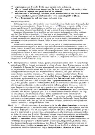 18
se possível, quanto depender de vós, tende paz com todos os homens;
19
não vos vingueis a vós mesmos, amados, mas dai lugar à ira; porque está escrito: A mim
me pertence a vingança; eu é que retribuirei, diz o Senhor.
20
Pelo contrário, se o teu inimigo tiver fome, dá-lhe de comer; se tiver sede, dá-lhe de beber;
porque, fazendo isto, amontoarás brasas vivas sobre a sua cabeça (Pv 25.21,22).
21
Não te deixes vencer do mal, mas vence o mal com o bem.
Observação preliminar
Refletindo por mais tempo sobre esse texto, somos transportados para as bênçãos plenas do evangelho. Por
meio de certas aproximações com o Sermão do Monte nos v. 14,17,21 tornam-se presentes também as bem-
aventuranças do mesmo. O caminho de Jesus ao sacrifício surge como a verdadeira força motora. O que no
início parecia uma listagem confusa de ditados dá lugar ao impacto de uma forte coerência interna.
Nitidamente diferente dos v. 3-8, o novo bloco não menciona com nenhuma palavra os dons espirituais,
mas sim o fruto do Espírito segundo Gl 5.22 (amor, alegria, paz, longanimidade). Qual é a razão dessa
diferença? Os dons espirituais são distribuídos na igreja de maneira distinta, motivo pelo qual também nos v.
6-8 cada um dos diferentes portadores de serviços recebe sua exortação à parte. Em contraposição, espera-se
que todos os membros apresentem os frutos do Espírito de maneira igual, como mostram as presentes
exortações.
Independente de numerosos paralelos no AT e em escritos judaicos há também semelhanças claras com
exortações entre escritores gentílicos. Em todo lugar em que se estabeleçam parâmetros éticos e onde se dê
valor à formação do coração, vive uma sabedoria proverbial que é em boa parte comparável ao presente bloco.
Portanto, também Paulo está levando em conta um consenso geral sobre o bem e o mal. Cristãos também não
devem parecer excêntricos. A ênfase cristão diferenciadora reside, antes, em de onde e para quê. Paulo parte
da misericórdia de Deus (v. 1), e o alvo último não é formação e preservação do caráter pessoal, mas o
desenvolvimento da igreja em direção de Cristo como o Senhor. O v. 11c pode ser considerado como chave
interpretativa: “Sirvam ao Senhor!” (BLH).
9,10 Tão logo um cristão realmente pratica o que crê, ele estará exercendo o amor. Foi o que Paulo já
constatou em Gl 5.6b. É aquele amor que não se orienta pelo que é digno de amor, mas que responde
à misericórdia de Deus (v. 1). É sob esse aspecto que ele rompe com os modelos de comportamento
da era presente (v. 2). Porém o amor pode decair para uma mera encenação cristã. Quando ele é
desempenhado unicamente por meio de expressão facial e saudação, uma igreja inteira cai no
comportamento inautêntico e mascarado. Visto que isso a alienaria consideravelmente de sua
essência, o NT exorta incansavelmente para a veracidade do amor. O amor seja sem hipocrisia. As
exclamações seguintes mostram o amor na sua consistência: Detestai o mal. Amor verdadeiro deixa
claro do que ele – por amor! – abre mão (1Co 13.6). E apegando-vos ao bem. O bem é, conforme o
v. 2, a “boa, perfeita e agradável” vontade de Deus. Cabe-nos estar incondicionalmente “grudados” a
ele. A imagem condutora é a coesão numa boa família. Sede amavelmente fiéis uns aos outros no
amor fraternal, no empenho recíproco uns pelos outros. A profundidade que esse engajamento
alcança é demonstrada pelo convite preferindo-vos em honra uns aos outros, “prefiram dar honra
aos outros mais do que a si próprios” (NVI). Não se tem em mente a honra que compete a um cargo
ou uma categoria, mas a honra que devemos tributar a cada membro como criatura de valor
inestimável. Estabelecer exceções nessa honra (Tg 2.1-9) não somente constitui culpa contra o céu,
mas também um grave peso para aquele que é tratado com desdém. Ser honrado, fruir da dignidade
humana é condição básica para que cada ser humano de fato possa continuar vivendo. Quando esse
aspecto é abreviado, a ânsia por fama toma conta.
11-13 Os v. 11-13 enfocam o campo de atuação da igreja. No zelo, não sejais remissos. A exortação
ao zelo se aproxima do v. 8, relacionada com a disposição de engajamento do que preside, mas aqui
refere-se à disposição de cada um. Todos juntos devem ter o prazer de ser igreja que sabe o que é e o
que deve fazer, fazendo-o com disposição. A igreja de Laodicéia havia chegado, com sua mornidão,
ao limite extremo da zona de perigo. Chamados a cooperar no maior acontecimento que pode existir,
a saber, no acontecimento da vontade de Deus sobre a terra, vale para eles: sede fervorosos de
espírito. E: servindo ao Senhor. No nosso idioma, “senhor” pode ser usado para qualquer senhor da
vizinhança, mas a igreja serve ao Senhor de todos os senhores e, não por último, Senhor do futuro.
Isso é exatamente algo que somente se pode fazer de modo “ardente”, não com monotonia nem em
fogo baixo. Antes, regozijai-vos na esperança. De acordo com Rm 5.2,3, as tribulações atuais nada
podem senão incendiar ainda mais essa alegria. Sede pacientes na tribulação, na oração,
 