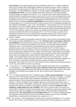 perseverantes. Uma recapitulação dos textos que combinam “perseverar” e “oração” também no
nosso texto, faz pensar sobre a participação constante em reuniões de oração. Orar em conjunto é
característica de uma igreja que crê. Onde não se ora, não se crê mais. Não se pode crer apenas no
pensamento. As citadas tribulações conduzem à exortação seguinte: compartilhai (ativamente) as
necessidades dos santos. Às vezes o membro que passava a pertencer a uma igreja domiciliar
facilmente perdia seu respaldo social anterior. P. ex., era possível que viúvas fossem excluídas da
assistência pública aos pobres por causa por causa de sua fé. Com isso elas eram depositadas aos pés
da igreja como uma tarefa (Tg 1.27). Os mestres da igreja também careciam de auxílio no primeiro
cristianismo, porque seu serviço dedicado comprometia sua subsistência (Gl 6.6; 1Co 9.14). Para
leitores de hoje a continuação praticai a hospitalidade (incansavelmente) salta à vista. Por que essa
exortação aparece no NT com tanta insistência, e qual a causa do louvor e da gratidão justamente por
essa tarefa? Na Antigüidade, os que viviam “sem cidadania”, “fora da aliança” (Ef 3.12,19; Gn 4.14)
eram indefesos. Isso valia em dobro quando se tratava de um missionário que pertencia a uma igreja
observada com suspeita, e valia o triplo quando a pessoa já estava sendo procurada judicialmente (At
9.23-25). Para tal pessoa, ocultar-se na casa de um companheiro de fé constituía o único refúgio, o
que para este próprio não deixava de ser perigoso (P. ex.: At 17.6-8). Ou seja, a questão não é o
comodismo da dona de casa, mas o medo que fazia retroceder na hora em que se devia exercer a
hospitalidade. Mas de tais casas abertas dependia a expansão do cristianismo, ainda nos seus
primeiros estágios.
14 O pensamento a respeito da perseguição à igreja leva Paulo a fazer uma breve intercalação, porém,
ele retornará ao mesmo detalhadamente nos v. 17-20. Abençoai os que vos perseguem, abençoai e
não amaldiçoeis. Nesse ponto todos os paralelos fracassam. Em lugar algum o amor ao inimigo
encontra-se com a mesma clareza inequívoca como em Jesus, de modo que Paulo está falando
diretamente com a voz do seu Senhor. Sua proximidade com Jesus mostra-se também em suas
justificativas para o amor ao inimigo. Primeiro: de acordo Mt 5.44,45; Lc 6.35,36, todos os
discípulos devem amar os seus inimigos, a fim de se evidenciarem como imitadores de Deus, pois
Deus é misericordioso também para com os ímpios. Do mesmo modo, Paulo ancora suas exortações
na misericórdia de Deus (acima, v. 1). Em segundo lugar: de acordo com Mt 5.46,47 os discípulos
devem amar seus inimigos para se diferenciarem da mentalidade gentílica e “fazer a mais” nesse
mundo. Assim também Paulo convoca para não se conformar com a era atual (acima, v. 2). No
entanto, isso somente é praticável na presença de Deus. Ali nos tornamos totalmente verdadeiros no
amor. Tem lugar a intercessão que abençoa. Ela tem a intenção de afastar a ira de Deus do
perseguidor, assim como Jesus o fez (Lc 23.34). Portanto, nessa exortação não está presente apenas a
voz de Jesus, mas também seu morrer que abençoa.
15 Com certeza o v. 15 vigora dentro da igreja, embora também possa incluir todos os concidadãos,
em continuação ao v. 14: Alegrai-vos com os que se alegram e chorai com os que choram. Sofrer
perseguições pode endurecer uma pessoa, de maneira que nenhum sentimento a comove mais diante
da alegria e do sofrimento desse mundo. Por isso: não se tornem devotos sobrenaturais ou
desumanos!
16 O v. 16 conduz claramente de volta à realidade da igreja. Tende o mesmo sentimento (“Vivam em
harmonia” [VFL]). Pela tradução queremos evocar a bela palavra “harmonia”. Em Paulo, a exortação
é formulada sete vezes de modo muito semelhante. Naturalmente ele conhece as diferenças de
opinião nas igrejas. Elas são algo normal enquanto estiverem sob controle. De acordo com o v. 11 o
controle é: “Sirvam ao Senhor” (BLH). Enquanto vigorar esse critério, serão encontrados meios e
caminhos para superar as dificuldades. Contudo, elas começam a triunfar quando os envolvidos não
estiverem mais submissos ao Senhor. Uma intenção estranha se intromete: em lugar de serdes
orgulhosos, condescendei com o que é humilde (“não viseis as coisas elevadas, mas inclinai-vos
aos humildes” [tradução do autor]). Coisas elevadas que se aninharam na cabeça agora deslocam para
o lado as pessoas que nos atrapalham na corrida para frente. Parecem humildes, insignificantes,
desinteressantes. Não sejais sábios aos vossos próprios olhos (Pv 3.7). Cheios de sabedoria própria
nos sobrepomos tanto ao senhorio de Jesus como também ao fato de sermos irmãos. Está dada
integralmente a circunstância da conformação com o mundo (cf o v. 2).
17-20 Os versículos 17-20 complementam o tema do amor ao inimigo, já abordado no v. 14, em duas
direções. Por um lado, a universalidade do amor cristão perpassa as frases seguintes, que não deixa
 