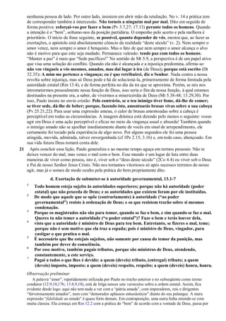nenhuma pessoa de lado. Por outro lado, insistem em abrir mão da retaliação. No v. 14 a prática tem
de corresponder também à intercessão. Não torneis a ninguém mal por mal. Dito em seguida de
forma positiva: esforçai-vos por fazer o bem (Pv 3.7,27; 17.13) perante todos os homens. Quando
a intenção é o “bem”, soltamo-nos da posição partidária. O empenho pelo acerto e pela melhora é
prioritário. O início da frase seguinte, se possível, quanto depender de vós, mostra que, ao fazer as
exortações, o apóstolo está absolutamente cônscio da realidade “deste século” (v. 2). Nem sempre o
amor vence, nem sempre o amor é benquisto. Mas o fato de que nem sempre o amor alcança o alvo
não é motivo para que este seja mudado. Permanece valendo: tende paz com todos os homens.
“Manter a paz” é mais que “Sede pacíficos!” No sentido de Mt 5.9, a perspectiva é de um papel ativo
que visa uma solução do conflito. Quando ela não é alcançada e a injustiça predomina, afirma-se:
não vos vingueis a vós mesmos, amados, mas dai lugar à ira (de Deus); porque está escrito (Dt
32.35): A mim me pertence a vingança; eu é que retribuirei, diz o Senhor. Nada contra a nossa
revolta sobre injustiça, mas só Deus pode e há de solucioná-la, primeiramente de forma limitada pela
autoridade estatal (Rm 13.4), e de forma perfeita no dia da ira que se aproxima. Porém, se nós nos
intrometermos pessoalmente nessa função de Deus, isso seria o fim da nossa função, à qual estamos
destinados na presente era, a saber, de vivermos a misericórdia de Deus (Mt 5.38-48; 13.29,30). Por
isso, Paulo insiste no envio cristão: Pelo contrário, se o teu inimigo tiver fome, dá-lhe de comer;
se tiver sede, dá-lhe de beber; porque, fazendo isto, amontoarás brasas vivas sobre a sua cabeça
(Pv 25.21,22). Para usar uma expressão amena, o calor de brasas amontoadas sobre a cabeça é
perceptível em todas as circunstâncias. A imagem drástica está dizendo pelo menos o seguinte: vosso
agir em Deus é uma ação perceptível e eficaz no meio da vingança usual e absurda! Também quando
o inimigo amado não se ajoelhar imediatamente diante de vocês em sinal de arrependimento, ele
certamente foi tocado pela experiência de algo novo. Por alguns segundos ele foi uma pessoa
atingida, movida, admirada, talvez envergonhada (cf 1Pe 2.15; 3.16) e, em todo caso, abençoado. Em
sua vida futura Deus tomará conta dele.
21 Após concluir essa lição, Paulo generaliza e ao mesmo tempo aguça em termos pessoais: Não te
deixes vencer do mal, mas vence o mal com o bem. Esse mundo é um lugar de luta entre duas
maneiras de viver como pessoa, isto é, viver sob o “deus deste século” (2Co 4.4) ou viver sob o Deus
e Pai de nosso Senhor Jesus Cristo. Não nos tornamos vitoriosos só após sucessos terrenos do nosso
agir, mas já o somos de modo oculto pela prática do bem propriamente dito.
d. Exortação de submeter-se à autoridade governamental, 13.1-7
1
Todo homem esteja sujeito às autoridades superiores; porque não há autoridade (poder
estatal) que não proceda de Deus; e as autoridades que existem foram por ele instituídas.
2
De modo que aquele que se opõe (contrariamente) à autoridade (“ao poder
governamental”) resiste à ordenação de Deus; e os que resistem trarão sobre si mesmos
condenação.
3
Porque os magistrados não são para temor, quando se faz o bem, e sim quando se faz o mal.
Queres tu não temer a autoridade (“o poder estatal”)? Faze o bem e terás louvor dela,
4
visto que a autoridade é ministro de Deus para teu bem. Entretanto, se fizeres o mal, teme;
porque não é sem motivo que ela traz a espada; pois é ministro de Deus, vingador, para
castigar o que pratica o mal.
5
É necessário que lhe estejais sujeitos, não somente por causa do temor da punição, mas
também por dever de consciência.
6
Por esse motivo, também pagais tributos, porque são ministros de Deus, atendendo,
constantemente, a este serviço.
7
Pagai a todos o que lhes é devido: a quem (deveis) tributo, (entregai) tributo; a quem
(deveis) imposto, imposto; a quem (deveis) respeito, respeito; a quem (deveis) honra, honra.
Observação preliminar
A palavra “amor”, repetidamente utilizada por Paulo no trecho anterior e no subseqüente como termo
condutor (12.9,10,17b; 13.8,9,10), está de folga nesses sete versículos sobre a ordem estatal. Assim, fica
evidente desde logo: aqui não tem nada a ver com a “pátria amada”, com imperadores, reis e dirigentes
“fervorosamente amados”, nem com “demorados aplausos entusiásticos” diante do seu palanque. A mera
expressão “fidelidade ao estado” é quase forte demais. Em contraposição, uma outra linha estende-se com
muita clareza. Ela começa em Rm 12.2 com a prática do “bem” de acordo com a vontade de Deus, passa por
 