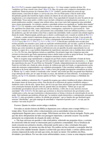 Rm 12.9,17b,21 e assume o papel determinante aqui nos v. 3,4. Amor sempre é prática do bem. Ele
“estabelece um firme vínculo com o bem” (Rm 12.9). Mas, de acordo com o respectivo destinatário, ele se
modificará. Diante de pessoas ele é humano (Rm 12.10: “cordial”), porém diante de coisas ele age
objetivamente, consciente do objeto e a serviço da coisa. Por isso Paulo pensa e fala de modo muito
disciplinado quando não transforma órgãos estatais em objetos de um amor pessoal, mas convoca
singelamente a um comportamento correto diante deles. Essa capacidade de mutação do amor faz parte de sua
credibilidade. Nosso amor perde o crédito se por um lado o dirigirmos escrupulosamente a pessoas, p. ex., se
jamais pudéssemos assaltar e saquear uma senhora idosa, mas se por outro lado enganamos uma autoridade
sem a menor preocupação. Ao contrário, perante a autoridade estamos nos igualando ao “padrão deste mundo”
(Rm 12.2 [NVI]): tratando-a com indiferença, como faz o mundo em nosso redor. Odiamos e agitamos contra
ela, agachamo-nos diante dela, somos impertinentes, resmungamos, exploramo-la e provocamo-la – bem
assim como o mundo em volta. Aliás, precisamente uma comunidade cristã sem influência política e à mercê
dos poderosos, que não tem muitas coisas boas a esperar das autoridades, tende a assumir uma atitude negativa
diante do estado. Despreocupada, permite que se alastre a conformação com o mundo no sentido de Rm 12.2.
Contudo, a ordem estatal é importante demais para que a ética cristã a deixasse de lado. Com exceção de
referências isoladas, em seis passagens o NT reflete o ensinamento da primeira igreja: Mc 10.42-45 (par); Mc
12.13-17 (par); Rm 13.1-7; 1Tm 2.1,2; Tt 3.1 e 1Pe 2.13-17. O fato de que o presente texto excede esses
trechos paralelos em extensão e peso, pode ser explicado satisfatoriamente, por um lado, a partir do formato da
carta. Paulo trabalhou nela com mais tempo e de acordo com um plano intencional. Além disso, escreve a
leitores que como moradores da capital se defrontavam com um aparelho de poder especialmente rico em
tradições e seguro de si, e que também dispunham de experiências marcantes com as medidas desse estado (cf
qi, 2a e 2b). Por isso, duas hipóteses tornam-se supérfluas. Em primeiro lugar não é imperioso que uma
corrente revolucionária que Paulo supostamente tentava abafar tenha existido na igreja de Roma. Em segundo
lugar, estão ausentes em Rm vestígios de um desprezo entusiasta de ordens terrena.
Entre os exegetas surge repetidamente a alegação de que Paulo estaria considerando o Estado de forma
incompreensivelmente ingênua. Será que ele teria sido capaz de repetir outra vez suas exposições p. ex. depois
das experiências dos anos 30 com Hitler na Alemanha? Contudo, independentemente da circunstância de que
Paulo teve de beber até o fundo do cálice do terror da violência por parte do Estado, se argumentarmos assim,
ainda não estaremos compreendendo a sua verdadeira preocupação. Cabe considerar também que os cristãos
apegaram-se de forma impressionante a Rm 13 após o início das grandes perseguições sistemáticas no século
II. Mesmo Ap 13, onde o estado é visualizado como “animal” anti-cristão que abre sua grande boca blasfema e
exige adoração de todos, por ser capaz de todas as coisas, não defende um lema diferente. A exclamação aos
leitores, em Ap 13.10, transmite o mesmo espírito de Paulo: “Aqui está a perseverança e a fidelidade dos
santos”.
Contudo, também se subestima Rm 13 quando há exegetas que cedem à tendência de julgar a democracia
dos tempos atuais de forma pouco crítica. Sem dúvida ela se diferencia de regimes totalitários antigos e
modernos como o dia da noite. Apesar disso, não foi à toa que Jesus advertiu para que não nos enganássemos
com construções humanas de poder como tal, quando falou aos discípulos: “Sabeis que os que são
considerados governadores dos povos têm-nos sob seu domínio, e sobre eles os seus maiorais exercem
autoridade” (Mc 10.42,43). Ele não espera que aceitemos os discursos dominicais dos governantes como
verdade pura e certa, mas que examinemos e desmascaremos as formas e técnicas de concretização do uso do
poder. Será realmente que podemos afirmar que “no moderno estado democrático a contraposição, pressuposta
em Rm 13, entre governantes e súditos, foi abolida por princípio”, que as funções dos que dominam agora
estariam “distribuídas”, que todo emprego de autoridade é “responsável perante o povo”, ou seja, que ele
acontece “em nome do povo”?
Excurso: Quanto às ordens sociais antiga e moderna
Em todos os séculos leitores da Bíblia se depararam com o abismo entre o tempo bíblico e o
tempo deles. Nosso trecho sobre o relacionamento com as autoridades torna esse abismo
singularmente flagrante para o nosso tempo. Dificilmente um leitor não ficaria intrigado. Porém, para
que não deixe abruptamente de lado essa passagem importante, o presente excurso visa auxiliar
justamente na compreensão da situação de então e de hoje.
a. Tão logo estivesse em questão a vida cristã prática, sobretudo nas perguntas éticas, a corrente
do estoicismo tinha de tornar-se interessante para as primeiras comunidades. Ela se fortaleceu de
modo crescente nos primeiros séculos, oferecendo auxílio para a vida e orientação ética para
incontáveis pessoas, até mesmo nos dias de hoje. Ela cunhou em boa extensão a concepção ideal de
uma vida como cidadão honrado. Quanto à cosmovisão que está ao fundo: o estóico admira uma lei
cósmica impessoal da razão em tudo que existe, do maior ao menor. Ele também cita Deus,
divindade e providência. Por isso não existe arbitrariedade e acaso, é como se uma máquina mundial
 