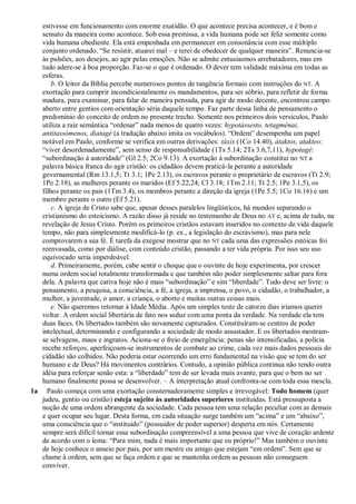 estivesse em funcionamento com enorme exatidão. O que acontece precisa acontecer, e é bom e
sensato da maneira como acontece. Sob essa premissa, a vida humana pode ser feliz somente como
vida humana obediente. Ela está empenhada em permanecer em consonância com esse múltiplo
conjunto ordenado. “Se resistir, atuarei mal – e terei de obedecer de qualquer maneira”. Renuncia-se
às pulsões, aos desejos, ao agir pelas emoções. Não se admite entusiasmos arrebatadores, mas em
tudo adere-se à boa proporção. Faz-se o que é ordenado. O dever tem validade máxima em todas as
esferas.
b. O leitor da Bíblia percebe numerosos pontos de tangência formais com instruções do NT. A
exortação para cumprir incondicionalmente os mandamentos, para ser sóbrio, para refletir de forma
madura, para examinar, para falar de maneira pensada, para agir de modo decente, encontrou campo
aberto entre gentios com orientação séria daquele tempo. Faz parte dessa linha de pensamento o
predomínio do conceito de ordem no presente trecho. Somente nos primeiros dois versículos, Paulo
utiliza a raiz semântica “ordenar” nada menos de quatro vezes: hypotássesto, tetagménai,
antitassómenos, diatagé (a tradução abaixo imita os vocábulos). “Ordem” desempenha um papel
notável em Paulo, conforme se verifica em outras derivações: táxis (1Co 14.40), átaktos, atakteo:
“viver desordenadamente”, sem senso de responsabilidade (1Ts 5.14; 2Ts 3.6,7,11), hypotagé:
“subordinação à autoridade” (Gl 2.5; 2Co 9.13). A exortação à subordinação constitui no NT a
palavra básica franca do agir cristão: os cidadãos devem praticá-la perante a autoridade
governamental (Rm 13.1,5; Tt 3.1; 1Pe 2.13), os escravos perante o proprietário de escravos (Tt 2.9;
1Pe 2.18), as mulheres perante os maridos (Ef 5.22,24; Cl 3.18; 1Tm 2.11; Tt 2.5; 1Pe 3.1,5), os
filhos perante os pais (1Tm 3.4), os membros perante a direção da igreja (1Pe 5.5; 1Co 16.16) e um
membro perante o outro (Ef 5.21).
c. A igreja de Cristo sabe que, apesar desses paralelos lingüísticos, há mundos separando o
cristianismo do estoicismo. A razão disso já reside no testemunho de Deus no AT e, acima de tudo, na
revelação de Jesus Cristo. Porém os primeiros cristãos estavam inseridos no contexto de vida daquele
tempo, não para simplesmente modificá-lo (p. ex., a legislação do escravismo), mas para nele
comprovarem a sua fé. É tarefa da exegese mostrar que no NT cada uma das expressões estóicas foi
reenvasada, como por diálise, com conteúdo cristão, passando a ter vida própria. Por isso seu uso
equivocado seria imperdoável.
d. Primeiramente, porém, cabe sentir o choque que o ouvinte de hoje experimenta, por crescer
numa ordem social totalmente transformada e que também não poder simplesmente saltar para fora
dela. A palavra que cativa hoje não é mais “subordinação” e sim “liberdade”. Tudo deve ser livre: o
pensamento, a pesquisa, a consciência, a fé, a igreja, a imprensa, o povo, o cidadão, o trabalhador, a
mulher, a juventude, o amor, a criança, o aborto e muitas outras coisas mais.
e. Não queremos retornar à Idade Média. Após um simples teste de catorze dias iríamos querer
voltar. A ordem social libertária de fato nos seduz com uma ponta da verdade. Na verdade ela tem
duas faces. Os libertados também são novamente capturados. Constituíram-se centros de poder
intelectual, determinando e configurando a sociedade de modo assustador. E os libertados mostram-
se selvagens, maus e ingratos. Aciona-se o freio de emergência: penas são intensificadas, a polícia
recebe reforços, aperfeiçoam-se instrumentos de combate ao crime, cada vez mais dados pessoais do
cidadão são colhidos. Não poderia estar ocorrendo um erro fundamental na visão que se tem do ser
humano e de Deus? Há movimentos contrários. Contudo, a opinião pública continua não tendo outra
idéia para reforçar senão esta: a “liberdade” tem de ser levada mais avante, para que o bem no ser
humano finalmente possa se desenvolver. – A interpretação atual confronta-se com toda essa mescla.
1a Paulo começa com uma exortação consternadoramente simples e irrevogável: Todo homem (quer
judeu, gentio ou cristão) esteja sujeito às autoridades superiores instituídas. Está pressuposta a
noção de uma ordem abrangente da sociedade. Cada pessoa tem uma relação peculiar com as demais
e quer ocupar seu lugar. Desta forma, em cada situação surge também um “acima” e um “abaixo”,
uma consciência que o “instituído” (possuidor de poder superior) desperta em nós. Certamente
sempre será difícil tornar essa subordinação compreensível a uma pessoa que vive de coração ardente
de acordo com o lema: “Para mim, nada é mais importante que eu próprio!” Mas também o ouvinte
de hoje conhece o anseio por pais, por um mestre ou amigo que estejam “em ordem”. Sem que se
chame à ordem, sem que se faça ordem e que se mantenha ordem as pessoas não conseguem
conviver.
 