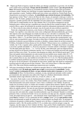 1b Depois que Paulo revigorou a noção da ordem, que abrange a população e o governo, ele cita Deus
como criador dessa constelação. Porque não há autoridade (“poder estatal”) que não proceda de
Deus. Obviamente Paulo conhecia as circunstâncias terrenas e humanas pelas quais governantes
assumem o poder. Durante sua vida Roma viu quatro imperadores sendo coroados, três dos quais
após assassinato e morte. Também a Bíblia narra tais eventos sem enfeitá-los. Porém Paulo fixa-se
integralmente na perspectiva teológica. As autoridades que existem foram por ele instituídas. Tão
logo apareça o termo “Deus”, trata-se do Deus da vida e da paz, em oposição a tudo que é caótico e
destrói a vida. No fundo, qualquer pessoa sabe que para o convívio e a sobrevivência das pessoas nas
pequenas e grandes questões não há viabilidade sem uma ordem de paz. Também a comunidade
cristã sente-se comprometida com ela. Não obstante, Rm 12.18 já deixou transparecer que há
limitações para o esforço por paz e equilíbrio por causa da falta de boa vontade de alguns. Nesse
contexto fala-se, agora, da instituição de um poder estatal de ordenamento (pormenores sobre isso no
v. 4). Não se trata de uma ordem de salvação, mas ela faz parte de uma existência suportável.
Paulo não a depreende da natureza, como faziam os filósofos gregos, mas tampouco a remete à
Criação. Isso significa: essa ordem não existe como configuração ideal preestabelecida, que tivesse
sido imposta como uma obrigação aos estados de todas as eras e de todos os continentes. Pelo
contrário, a expressão “por ele (Deus) instituídas” cria a impressão de uma série de ordenanças (cf
logo abaixo, sobre o v. 2), que Deus insere de caso para caso no decurso dos acontecimentos, seja
com ira, seja com paciência e graça. Em todas as fases Deus é Senhor sobre a história humana. Sem
podermos evidenciar suas providências em todos os detalhes, estamos diante de um bem comum da
fé bíblica, formulado de forma clássica no livro de Daniel: “(Deus) remove reis e estabelece reis”. Na
verdade, Ap 13 diz o seguinte sobre o poder político desnaturado: “O dragão deu à besta o seu poder,
o seu trono e grande autoridade” (v. 2b [NVI]), mas poucos versículos adiante a afirmação é superada:
“Foi-lhe dado poder (por Deus!)…” (v. 7 [NVI]). De fato, uma imbricação, para nós imperscrutável,
de duas iniciativas de direções totalmente opostas! Am 3.6 atesta essa atuação universal (não atuação
única!) de Deus com a frase: “Se acontece uma desgraça na cidade, não foi Iahweh quem agiu?” (BJ).
Deus está agindo ininterruptamente em cada recanto da terra também nesse mundo caído (Jo 5.17).
Ele não fica apenas contemplando tudo, como a lua silente. Ele não se deixa aprisionar no além, ele
não é somente Deus no céu, mas também na terra (Dt 4.39; Js 2.11; Ec 5.2). Não há nenhum distrito
(e também nenhuma prefeitura) que estivesse excluído de sua atuação. Se conforme Mt 10.29 Deus
até age no vôo de um pássaro e na formação de uma careca, quanto mais não atuará no surgimento e
na preservação de cada governo de fato existente. “Sim, com certeza Deus é o Deus das nações!”
(Rm 3.29). Não existe história mundial que transcorresse por si própria.
2 Sob essas circunstâncias elimina-se a atitude de oposição aberta ou velada frente ao estado como
possibilidade cristã. De modo que aquele que se opõe (contrariamente) à autoridade (“poder
estatal”) resiste à ordenação de Deus; e os que resistem trarão sobre si mesmos no juízo final a
condenação de Deus. Em decorrência, a anarquia, ou seja, oposição por princípio contra o poder
governamental, não representa uma saída cristã. Negar-se a obedecer determinadas ordens da
autoridade estatal é algo diferente (sobre isso, cf nota 43, sobre o v. 3b).
3,4 Isso posto, Paulo muda o curso do fundamental para o prático, ao agir da autoridade
governamental e ao fazer dos cristãos. Nisso Paulo trabalha com a premissa de que ambos os lados
estão harmonizados num ponto essencial: visam o bem e combatem o mal. Melhor: da parte do
estado isso já acontece assim, os cristãos são exortados a agirem dessa maneira. Quanto aos últimos,
a tríplice contraposição de bem e mal mostra que mais uma vez eles são incorporados ao fluxo de
idéias do capítulo anterior. Por meio de uma insistente interpelação pessoal eles são conjurados,
como já em Rm 12.2, a cumprir a vontade de Deus (v. 3b): Faz o bem, incondicionalmente! Cumpre
notar que não está sendo dito: cumpre incondicionalmente o que foi ordenado! Quando os cristãos
praticam o bem, a estrutura do Estado vem ao seu encontro com algo que eles, enquanto comunidade
cristã, não podem deixar de aprovar – uma afirmação muito surpreendente de início. A autoridade
estatal louva (“enaltece” [NVI]) o praticante do bem e castiga (“pune” [NVI]) o que pratica o mal.
Paulo está destacando no poder do estado única e exclusivamente sua função ética. Ao perseguir os
criminosos ele garante a ordem jurídica. Enquanto servo de Deus, é vingador para a ira sobre os que
praticam o mal (v. 4b). De acordo com Rm 12.19, os cristãos não se devem arrogar o cargo da
vingança, mas dar espaço ao furor vindouro de Deus. Aqui, porém, Paulo complementa e ensina que
já no presente Deus não deixa essa função totalmente inativa, permitindo que o poder estatal sirva
 