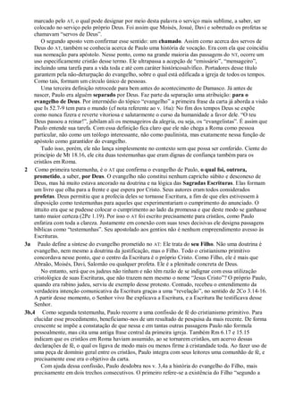marcado pelo AT, o qual pode designar por meio desta palavra o serviço mais sublime, a saber, ser
colocado no serviço pelo próprio Deus. Foi assim que Moisés, Josué, Davi e sobretudo os profetas se
chamavam “servos de Deus”.
O segundo aposto vem confirmar esse sentido: um chamado. Assim como acerca dos servos de
Deus do AT, também se conhecia acerca de Paulo uma história de vocação. Era com ela que coincidiu
sua nomeação para apóstolo. Nesse ponto, como na grande maioria das passagens do NT, ocorre um
uso especificamente cristão desse termo. Ele ultrapassa a acepção de “emissário”, “mensageiro”,
incluindo uma tarefa para a vida toda e até com caráter históricosalvífico. Portadores desse título
garantem pela não-deturpação do evangelho, sobre o qual está edificada a igreja de todos os tempos.
Como tais, formam um círculo único de pessoas.
Uma terceira definição retrocede para bem antes do acontecimento de Damasco. Já antes de
nascer, Paulo era alguém separado por Deus. Faz parte da separação uma atribuição: para o
evangelho de Deus. Por intermédio do tópico “evangelho” a primeira frase da carta já aborda a visão
que Is 52.7-9 tem para o mundo (cf nota referente ao v. 16a): No fim dos tempos Deus se expõe
como nunca fizera e reverte vitoriosa e salutarmente o curso da humanidade a favor dele. “O teu
Deus passou a reinar!”, jubilam ali os mensageiros da alegria, ou seja, os “evangelistas”. É assim que
Paulo entende sua tarefa. Com essa definição fica claro que ele não chega a Roma como pessoa
particular, não como um teólogo interessante, não como paulinista, mas exatamente nessa função de
apóstolo como garantidor do evangelho.
Tudo isso, porém, ele não lança simplesmente no contexto sem que possa ser conferido. Ciente do
princípio de Mt 18.16, ele cita duas testemunhas que eram dignas de confiança também para os
cristãos em Roma.
2 Como primeira testemunha, é o AT que confirma o evangelho de Paulo, o qual foi, outrora,
prometido, a saber, por Deus. O evangelho não constitui nenhum capricho súbito e desconexo de
Deus, mas há muito estava ancorado na doutrina e na lógica das Sagradas Escrituras. Elas formam
um livro que olha para a frente e que espera por Cristo. Seus autores eram todos considerados
profetas. Deus permitiu que a profecia deles se tornasse Escritura, a fim de que eles estivessem à
disposição como testemunhas para aqueles que experimentariam o cumprimento do anunciado. O
intuito era que se pudesse colocar o cumprimento ao lado da promessa e que deste modo se ganhasse
tanto maior certeza (2Pe 1.19). Por isso o AT foi escrito precisamente para cristãos, como Paulo
enfatiza com toda a clareza. Justamente em conexão com suas teses decisivas ele designa passagens
bíblicas como “testemunhas”. Seu apostolado aos gentios não é nenhum empreendimento avesso às
Escrituras.
3a Paulo define a síntese do evangelho prometido no AT: Ele trata do seu Filho. Não uma doutrina é
evangelho, nem mesmo a doutrina da justificação, mas o Filho. Todo o cristianismo primitivo
concordava nesse ponto, que o centro da Escritura é o próprio Cristo. Como Filho, ele é mais que
Abraão, Moisés, Davi, Salomão ou qualquer profeta. Ele é a plenitude concreta de Deus.
No entanto, será que os judeus não tinham e não têm razão de se indignar com essa utilização
cristológica de suas Escrituras, que não trazem nem mesmo o nome “Jesus Cristo”? O próprio Paulo,
quando era rabino judeu, serviu de exemplo desse protesto. Contudo, recebeu o entendimento da
verdadeira intenção comunicativa da Escritura graças a uma “revelação”, no sentido de 2Co 3.14-16.
A partir desse momento, o Senhor vivo lhe explicava a Escritura, e a Escritura lhe testificava desse
Senhor.
3b,4 Como segunda testemunha, Paulo recorre a uma confissão de fé do cristianismo primitivo. Para
elucidar esse procedimento, beneficiamo-nos de um resultado de pesquisa da mais recente. De forma
crescente se impõe a constatação de que nessa e em tantas outras passagens Paulo não formula
pessoalmente, mas cita uma antiga frase central da primeira igreja. Também Rm 6.17 e 15.15
indicam que os cristãos em Roma haviam assumido, ao se tornarem cristãos, um acervo dessas
declarações de fé, o qual os ligava de modo mais ou menos firme à cristandade toda. Ao fazer uso de
uma peça de domínio geral entre os cristãos, Paulo integra com seus leitores uma comunhão de fé, e
precisamente esse era o objetivo da carta.
Com ajuda dessa confissão, Paulo desdobra nos v. 3,4a a história do evangelho do Filho, mais
precisamente em dois trechos consecutivos. O primeiro refere-se a existência do Filho “segundo a
 