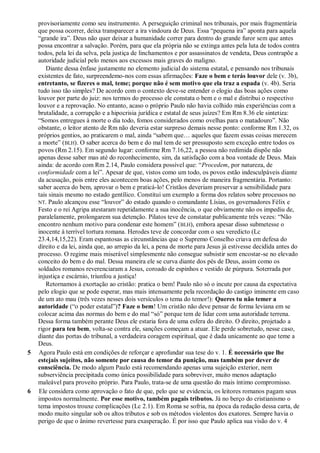 provisoriamente como seu instrumento. A perseguição criminal nos tribunais, por mais fragmentária
que possa ocorrer, deixa transparecer a ira vindoura de Deus. Essa “pequena ira” aponta para aquela
“grande ira”. Deus não quer deixar a humanidade correr para dentro do grande furor sem que antes
possa encontrar a salvação. Porém, para que ela própria não se extinga antes pela luta de todos contra
todos, pela lei da selva, pela justiça de linchamentos e por assassinatos de vendeta, Deus contrapõe a
autoridade judicial pelo menos aos excessos mais graves do maligno.
Diante dessa ênfase justamente no elemento judicial do sistema estatal, e pensando nos tribunais
existentes de fato, surpreendemo-nos com essas afirmações: Faze o bem e terás louvor dele (v. 3b),
entretanto, se fizeres o mal, teme; porque não é sem motivo que ela traz a espada (v. 4b). Seria
tudo isso tão simples? De acordo com o contexto deve-se entender o elogio das boas ações como
louvor por parte do juiz: nos termos do processo ele constata o bem e o mal e distribui o respectivo
louvor e a reprovação. No entanto, acaso o próprio Paulo não havia colhido más experiências com a
brutalidade, a corrupção e a hipocrisia jurídica e estatal de seus juízes? Em Rm 8.36 ele sintetiza:
“Somos entregues à morte o dia todo, fomos considerados como ovelhas para o matadouro”. Não
obstante, o leitor atento de Rm não deveria estar surpreso demais nesse ponto: conforme Rm 1.32, os
próprios gentios, ao praticarem o mal, ainda “sabem que… aqueles que fazem essas coisas merecem
a morte” (BLH). O saber acerca do bem e do mal tem de ser pressuposto sem exceção entre todos os
povos (Rm 2.15). Em segundo lugar: conforme Rm 7.16,22, a pessoa não redimida dispõe não
apenas desse saber mas até do reconhecimento, sim, da satisfação com a boa vontade de Deus. Mais
ainda: de acordo com Rm 2.14, Paulo considera possível que: “Procedem, por natureza, de
conformidade com a lei”. Apesar de que, vistos como um todo, os povos estão indesculpáveis diante
da acusação, pois entre eles acontecem boas ações, pelo menos de maneira fragmentária. Portanto:
saber acerca do bem, aprovar o bem e praticá-lo! Cristãos deveriam preservar a sensibilidade para
tais sinais mesmo no estado gentílico. Constitui um exemplo a forma dos relatos sobre processos no
NT. Paulo alcançou esse “louvor” do estado quando o comandante Lísias, os governadores Félix e
Festo e o rei Agripa atestaram repetidamente a sua inocência, o que obviamente não os impediu de,
paralelamente, prolongarem sua detenção. Pilatos teve de constatar publicamente três vezes: “Não
encontro nenhum motivo para condenar este homem” (BLH), embora apesar disso submetesse o
inocente à terrível tortura romana. Herodes teve de concordar com o seu veredicto (Lc
23.4,14,15,22). Eram espantosas as circunstâncias que o Supremo Conselho criava em defesa do
direito e da lei, ainda que, ao arrepio da lei, a pena de morte para Jesus já estivesse decidida antes do
processo. O regime mais miserável simplesmente não consegue subsistir sem encostar-se no elevado
conceito do bem e do mal. Dessa maneira ele se curva diante dos pés de Deus, assim como os
soldados romanos reverenciaram a Jesus, coroado de espinhos e vestido de púrpura. Soterrada por
injustiça e escárnio, triunfou a justiça!
Retornamos à exortação ao cristão: pratica o bem! Paulo não só o incute por causa da expectativa
pelo elogio que se pode esperar, mas mais intensamente pela recordação do castigo iminente em caso
de um ato mau (três vezes nesses dois versículos o tema do temor!): Queres tu não temer a
autoridade (“o poder estatal”)? Faze o bem! Um cristão não deve pensar de forma leviana em se
colocar acima das normas do bem e do mal “só” porque tem de lidar com uma autoridade terrena.
Dessa forma também perante Deus ele estaria fora de uma esfera do direito. O direito, projetado a
rigor para teu bem, volta-se contra ele, sanções começam a atuar. Ele perde sobretudo, nesse caso,
diante das portas do tribunal, a verdadeira coragem espiritual, que é dada unicamente ao que teme a
Deus.
5 Agora Paulo está em condições de reforçar e aprofundar sua tese do v. 1. É necessário que lhe
estejais sujeitos, não somente por causa do temor da punição, mas também por dever de
consciência. De modo algum Paulo está recomendando apenas uma sujeição exterior, nem
subserviência precipitada como única possibilidade para sobreviver, muito menos adaptação
maleável para proveito próprio. Para Paulo, trata-se de uma questão do mais íntimo compromisso.
6 Ele considera como aprovação o fato de que, pelo que se evidencia, os leitores romanos pagam seus
impostos normalmente. Por esse motivo, também pagais tributos. Já no berço do cristianismo o
tema impostos trouxe complicações (Lc 2.1). Em Roma se sofria, na época da redação dessa carta, de
modo muito singular sob os altos tributos e sob os métodos violentos dos exatores. Sempre havia o
perigo de que o ânimo revertesse para exasperação. É por isso que Paulo aplica sua visão do v. 4
 