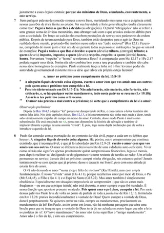 justamente a esses órgãos estatais: porque são ministros de Deus, atendendo, constantemente, a
este serviço.
7 Sem qualquer palavra de conexão começa a nova frase, martelando mais uma vez a exigência cristã
nessas questões de ética frente ao estado. Por sua brevidade e forte generalização resulta claramente
como tese: Pagai a todos o que lhes é devido (as obrigações). O plural “obrigações” não se refere a
uma grande soma de dívidas monetárias, mas abrange tudo com o que cristãos estão em débito para
com a sociedade. Do berço ao caixão eles recebem prestações de serviço nos parâmetros da ordem
pública. Depois de terem acordado para Deus, também estão despertos para o agir de Deus na
realidade deste mundo, prestando-lhe também nessa esfera seu “culto racional” (Rm 12.1). Fazem-
no, cumprindo de modo justo e leal seu dever perante todas as pessoas e instituições. Segue-se um rol
de exemplos: Pagai a todos o que lhes é devido: a quem (deveis) tributo, (entregai) tributo; a
quem (deveis) imposto, imposto; a quem (deveis) respeito, respeito; a quem (deveis) honra,
honra. Porventura “respeito” e “honra” se referem a Deus? A comparação com Mc 12.17 e 1Pe 2.17
poderia sugerir essa idéia. Porém ela não combina bem com a tese precedente e também não cabe
nessa série homogênea de exemplos. Paulo realmente traça a linha até o fim: levem o poder da
autoridade governamental existente mais a sério que talvez ela própria esteja fazendo!
e. Amor ao próximo como cumprimento da lei, 13.8-10
8
A ninguém fiqueis devendo coisa alguma, exceto o amor com que vos ameis uns aos outros;
pois quem ama o próximo tem cumprido a lei.
9
Pois isto (determinado em Dt 5.17-21): Não adulterarás, não matarás, não furtarás, não
cobiçarás, e, se há qualquer outro mandamento, tudo nesta palavra se resume (Lv 19.18):
Amarás o teu próximo como a ti mesmo.
10
O amor não pratica o mal contra o próximo; de sorte que o cumprimento da lei é o amor.
Observação preliminar
Depois de Rm 10.4,5 o tópico “lei” parecia ter desaparecido de Rm, e com certeza o leitor também não
sentiu falta dele. Nos dois capítulos éticos, Rm 12,13, a lei aparentemente não tinha mais nada a dizer, tendo
sido vitoriosamente expulsa do campo em nome do amor. Contudo, desse modo Paulo é muitíssimo
subestimado. Ele está enraizado no AT, pensa nas dimensões da história da salvação e também vê
implacavelmente o perigo de uma anomia “cristã”. É, pois, logo numa dupla declaração que ele volta a
introduzir a questão da lei.
8 Paulo faz conexão com a exortação de, no contexto da vida civil, pagar a cada um os débitos que
houver: A ninguém fiqueis devendo coisa alguma. Há, porém, outro compromisso que continua
existindo, que é incomparável, e que já foi abordado em Rm 12.9-21: exceto o amor com que vos
ameis uns aos outros. O amor se diferencia decisivamente de uma cidadania auto-suficiente. Viver
como cristão não significa apenas prontamente quitar compromissos financeiros, legais e morais,
para depois reclinar-se, desligando-se do gigantesco volume restante de tarefas ao redor. Um cristão
permanece no serviço. Jamais dirá ao próximo: cumpri minha obrigação, nós estamos quites! Jamais
tentará evadir-se com ajudas que já prestou: desse e daquele me livrei!, pois com essa atitude já
estaria fora do amor.
O NT não demanda o amor “numa alegre falta de motivos” (Karl Barth), mas com ampla
fundamentação. É nossa “dívida” amar (1Jo 4.11), porque recebemos amor por meio de Deus, o Pai
(Mt 5.44,45), o Filho (1Jo 4.1) e o Espírito Santo (Gl 5.22). Mas amor também é simplesmente
obediência. Especialmente em situações impossíveis de compreender – que são os casos mais
freqüentes – ou em que a psique (ainda) não está disposta, o amor cumpre o que foi mandado. É
nessa direção que aponta o presente versículo. Pois quem ama o próximo, cumpriu a lei. Por meio
dessas palavras Paulo leva de volta ao ponto de partida de toda a paráclese de Rm 12,13, formulado
em Rm 12.2b: pratica incondicionalmente a vontade de Deus! Quem cumpre a vontade de Deus,
durará perpetuamente. Se quiseres entrar na vida, cumpre os mandamentos, precisamente os
mandamentos da lei! Em Paulo, assim como em Jesus, não há nenhuma passagem que abra uma
brecha para que se imagine que a vontade de Deus teria de ser achada em outro lugar que não a lei e
os profetas do AT. O “novo mandamento” do amor não torna supérfluo o “antigo mandamento”.
Amor não é o fim da lei, e sim seu cumprimento.
 