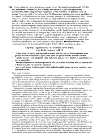 9,10 Paulo esclarece a estreita ligação entre o amor e a lei. Pois isto (determinado em Dt 5.17-21):
Não adulterarás, não matarás, não furtarás, não cobiçarás, e, se há qualquer outro
mandamento, tudo nesta palavra se resume (Lv 19.18): Amarás o teu próximo como a ti
mesmo. Começamos pela primeira frase do v. 10: O amor não pratica o mal contra o próximo. A
seleção dos Dez Mandamentos, que Paulo enumera a partir do v. 9, combina com esta frase. Um mal
seria, p. ex., violar o matrimônio do próximo, sua integridade física e sua propriedade. Seria
maldoso, fazê-lo entrar continuamente em choque com a nossa inveja, em vez de ser uma bênção
para ele. A lei toda pode ser comparada a uma cuidadosa sinalização da existência humana, com
placas que apontam sempre na mesma direção e para o mesmo alvo: por teu intermédio nada de mau
deve acontecer ao teu semelhante, porém somente o bem. Justamente quando ele se envolve na
injustiça cabe a ti ser benigno com ele até no fundo do coração, dando-lhe provas desse amor. Esse já
foi o sentido, no seu contexto, da passagem aqui citada, de Lv 19.18. Desse modo, a lei é sintetizada
pelo mandamento do amor ao próximo, i. é, ela é dirigida para o seu ponto principal. Jesus, como
intérprete e até mesmo corporificação do AT, providenciou, viveu e sofreu para que esse ponto
principal não desaparecesse nem se perdesse numa massa confusa de explicações, mas que fosse
realmente cumprido (Jo 4.34). Nisso foi seguido pelos apóstolos. O cumprimento da lei e,
conseqüentemente, fim de sua função torturadora de Rm 7.14-25, é, portanto, o amor.
f. Epílogo: Organização da vida orientada para o futuro,
à luz do dia vindouro, 13.11-14
11
E digo isto a vós outros que conheceis o tempo: já é hora de vos despertardes do sono;
porque a nossa salvação está, agora, mais perto do que quando no princípio cremos.
12
Vai alta a noite, e vem chegando o dia. Deixemos, pois, as obras das trevas e revistamo-nos
das armas da luz.
13
Andemos dignamente, como em pleno dia, não em orgias e bebedices, não em impudicícias
e dissoluções, não em contendas e ciúmes;
14
mas revesti-vos do Senhor Jesus Cristo e nada disponhais para a carne no tocante às suas
concupiscências.
Observação preliminar
Um epílogo fundamenta retrospectivamente a parênese de Rm 12,13, contudo de uma maneira diferente
que no prefácio de Rm 12.1,2. Ali Paulo se reportou ao poder impulsionador da experiência da misericórdia de
Deus. Agora ele traz a campo a força de tração que se origina da esperança pela volta pública de Cristo. Ou,
para ilustrar de forma diferente: origem e futuro da igreja podem ser comparados com dois pilares de ponte,
entre os quais estende-se o seu presente. Sem esses dois pilares ou mesmo um dos dois a igreja desabaria, a
vida cristã irremediavelmente se dissolveria na torrente do corriqueiro.
Quanto à expectativa da vinda imediata. De acordo com a filosofia grega, que até hoje continua
influenciando a base intelectual do Ocidente, Deus é bom, verdadeiro e belo, mas absolutamente imóvel. Em
contraposição, a Bíblia dá o alarme: “Eu sou – o que há de vir!”(NVI). Deus está num movimento de
aproximação e penetração em nosso mundo. Por isso, a proclamação bíblica de Deus também é sempre
anúncio, despertando para a expectativa daquele que se aproxima. Já no século VIII a.C. Isaías bradava: “Está
perto o Dia do Senhor!” (Is 13.6), e todos os profetas subseqüentes renovaram essa expectativa imediata na
sua geração com expressões semelhantes. Há séculos Israel era um povo cheio de expectativa imediata. João
Batista aderiu a esse pensamento: “O Reino dos céus está próximo” (Mt 3.2 [NVI]). Todos os quatro
evangelhos são unânimes ao desenvolver o cumprimento centralizado deste anúncio na história da Paixão. Foi
ali que de modo decisivo chegou o reino de Deus, aconteceu a sua vontade e seu nome foi santificado na terra.
Na cruz Jesus tornou-se Senhor sobre o pecado, a morte e o diabo – confirmado na Páscoa. Sua igreja,
enquanto corporação do Espírito Santo, experimentou esse senhorio de Jesus em seu meio. Tanto mais, porém,
ela sofreu também a estridente dissonância entre cumprimento messiânico e contínuas condições não
messiânicas. Surgiu uma nova expectativa, até mesmo uma fome pela glorificação pública irrestrita desse
Senhor em toda a criação. Pelo fato de esperar por aquele que já tinha vindo e que estava diariamente
próximo, a expectativa imediata do NT supera a do AT em urgência e expressividade. Isso, por sua vez,
intensificou o teste de paciência. É por isso que numerosas passagens no NT trabalham o tema do “Senhor que
tarda”, que não confirma expectativas humanas. Além do problema da impaciência surgiram também
concepções cronológicas não deliberadas sobre a chegada do Senhor. Os seres humanos não têm outra forma
de expressão do que inserir tudo o que os impulsiona de modo significativo em seu próprio horizonte de vida.
P. ex., não seríamos capazes de imaginar uma volta de Cristo daqui a dois milênios e, apesar disso, esperá-la
ardentemente. Assim, parece que também para Paulo a idéia de experimentar pessoalmente a volta de Jesus
 