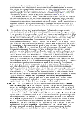 ainda na sua vida não era uma idéia distante. Contudo, essa forma de falar apenas lhe ocorria
involuntariamente. Jamais sua argumentação pretendeu apontar um prazo determinado. Ela em momento
algum tornou-se uma afirmação doutrinária. Pelo contrário, ele e os que estão sendo instruídos por ele “sabem
muito bem” (VFL) que não sabem nada de exato sobre o tempo certo (1Ts 5.1,2). Essa data é, por princípio,
impossível de projetar. “Só o Deus Eterno sabe quando é que aquele dia vai chegar” (Zc 14.7 [BLH]). Paulo
tributava respeito às decisões soberanas de Deus quanto ao tempo e à hora (Rm 11.33-35).
Todas as igrejas cristãs adotaram a volta de Cristo em seu sistema doutrinário. Entretanto, essa expectativa
pode perder o significado prático para nós, tornando-se uma expectativa distante que não nos compromete,
que não determina nosso presente: “Ainda vai demorar muito até que meu Senhor chegue!” Opostamente a
isto aparece a expectativa imediata: “Nesse dia e nessa hora ele tem de chegar e chegará!” Nesse caso abusa-se
de passagens bíblicas fora do contexto para fazer predições sensacionais, que porém levam somente até a
próxima vergonhosa decepção. Além disso, essas predições desacreditam a honesta expectativa imediata da
Bíblia.
11 Embora a igreja de Roma não tivesse sido fundada por Paulo, ele pode pressupor um certo
conhecimento entre os leitores de lá. Cada comunidade cristã situava-se, naquele tempo, no contexto
de um reconhecimento histórico-salvífico, de modo que a afirmação seguinte não constituía novidade
para nenhuma comunidade. Porém, como em Rm 6.3, esse conhecimento poderia ter sido deixado de
lado. Ele precisa ser reavivado, para que as exortações apostólicas não caiam no vazio. E digo isto a
vós outros que conheceis o tempo. Sucintamente Paulo delineia a compreensão cristã dos
primórdios sobre a situação entre a primeira e segunda vinda do Senhor, o “dia do Senhor”. Esse dia
ainda não chegou (2Ts 2.2), contudo vem chegando (Rm 13.12). Esse “vem chegando” não significa:
ele chega amanhã ou depois de amanhã! Ao contrário, Paulo está tendo a visão do romper do dia que
já começou. Já é hora de vos despertardes do sono. Involuntariamente, a formulação chama o
Getsêmani à nossa memória. Também lá a exortação de não dormir mais se refere a um dado
cronológico marcante. É a hora mundial, hora do perigo mundial, mas também da chance universal.
Por isso ela é por um lado denominada de “hora do poder das trevas”, por outro lado de “hora do
Filho do Homem”, “a sua hora”. Seu conteúdo é a ação redentora de Deus no sofrimento de Jesus.
Ela desembocou na exclamação de triunfo: “Está consumado!” É nesse fato que está enraizada a
percepção de tempo da igreja cristã. No ponto baixo da Sexta-Feira da Paixão ela visualiza o ponto
alto da gloriosa revelação de Deus, de maneira que agora tudo se transforma. Aconteceu a virada dos
tempos, ainda que o mundo continue girando como se nada tivesse acontecido. Como ilustração
serve o lusco-fusco da primeira hora, quando o novo dia se anuncia. A partir de agora luz e trevas
lutam entre si. Porém isso não acontece como uma tragédia eterna, conforme ensinam algumas
religiões, mas a noite já foi derrotada e está em retirada. É por isso que as sombras que ainda pesam
sobre a existência não conseguem mais impressionar os que crêem, não podem levá-los a dormir
“como os demais” (1Ts 5.6). Para eles dissipou-se o entorpecimento do sono, citado em Rm 11.8.
Nada mais ao redor encontra-se em estado plúmbeo, mas agora tudo está num movimento de pressão
irresistível para frente. Porque a nossa salvação está, agora, mais perto do que quando no
princípio cremos. O “perto” tornou-se “mais perto” e “cada vez mais perto”. Nenhum instante
permanece parado no tempo. O cristão não se vê parado num pátio de estacionamento, mas
experimenta um avanço de fé em fé, de graça em graça, e de glória em glória.
12-14 Nos v. 12-14 são acrescentadas instruções para um agir orientado para o futuro. Vai alta a
noite, e vem chegando o dia. Se essa verdade for entendida, é preciso encarar a situação e agir de
acordo e com total lucidez: pois! Paulo continua na ilustração: após levantar (v. 11) está na hora de
vestir-se. Uma possibilidade negativa se opõe à positiva, no primeiro caso como variedade de “peças
de roupa”. Seguiremos agora a ordem temática do texto.
Primeiramente a atitude de vida voltada para trás: Deixemos, pois, as obras das trevas. De modo
algum os cristãos devem tirar novamente do baú as velhas peças manchadas, que foram despidas na
hora do arrependimento e da conversão. O v. 13 apresenta exemplos chocantes da vida noturna dos
gentios. Orgias: são promovidas com luxo pecaminoso, um vexame diante dos famintos do mundo
(Lc 16.20,21) e uma mina de ouro para os médicos, que precisam curar novamente as vísceras.
Bebedices: um copo pede pelo seguinte, até que a sociedade toda esteja alcoolizada e os controles
normais estejam desligados. Impudicícias (“imoralidade sexual” [NVI]; “pecado sexual” [VFL]):
referência à sexualidade sem qualquer dignidade humana, buscada muitas vezes em festinhas,
favorecida pelo efeito entorpecente do álcool e excitado por comidas fortes. Dissoluções
 