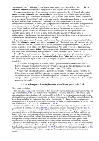 (“depravação” [NVI]; “vícios perversos” [tradução do autor]): sobre isso, cf Rm 1.26,27. Não em
contendas e ciúmes: bastam coisas insignificantes para conjurar morte e assassinato.
Nesse ponto também se pode acrescentar a exortação sintetizadora do v. 14b: nada disponhais
para a carne no tocante às suas concupiscências (“não fiquem premeditando como satisfazer os
desejos da carne” [ou: “da natureza pecaminosa”] [NVI]). Muitas vezes o termo “carne” é entendido
nesse texto como “corpo, físico”, motivo pelo qual também é traduzido dessa forma, p. ex., na versão
da Tradução Ecumênica [em alemão]: “Não cuideis de tal modo do vosso corpo que as
concupiscências despertem”. Contudo, essa compreensão dificilmente é convincente na seqüência do
pensamento, uma vez que “carne” aparece como força contrária ao senhorio de Jesus Cristo. Seu
ponto de partida são as pulsões e aspirações de uma pessoa. Com certeza fazem parte do
equipamento que ela recebeu por ocasião da criação, com as quais ela deve glorificar a Deus.
Contudo, quando caem sob o poder da carne e são cultivadas e desenvolvidas de forma a
satisfazerem a avidez humana, elas se desviam do papel de serviço. Deterioram-se e comportam-se
senhorialmente. Desejo torna-se avidez, e prazer, lascívia.
Depois disso, passemos à forma de vida alternativa. Paulo não contrapõe simplesmente as “obras
da luz” às “obras das trevas”, mas fala de “armas da luz”. Chama a atenção o elemento da luta: Não
apenas praticar o bem, mas também levá-lo avante, vencendo o mal pelo bem (Rm 12.21). Com sua
missão os cristãos põem mãos à obra de forma combativa. Para tanto, revestem-se de armamento,
mais precisamente de “armas da luz”. Desprezam os meios do adversário, não se tornam sarcásticos,
nem impacientes, nem vaidosos, nem pressionam. Vestem a roupa da luz de Deus (1Jo 1.6).
No v. 14 Paulo também mantém a figura do vestir-se. Ao mesmo tempo ele a usa para embalar
toda a parênese dos dois capítulos: revesti-vos do Senhor Jesus Cristo. Colocar a veste de Cristo é
uma ilustração que tem lugar fixo no acervo de imagens do apóstolo, com um significado
inequívoco:
• Em nenhuma dessas passagens se alude a um ser passivamente revestido e transformado.
Sempre aparece a forma ativa: “Vistam-se!” O que se espera é que peça por peça daquilo que
Deus coloca à disposição seja “tomada”, aceita e vestida (Ef 6.13,16).
• A figura refere-se sistematicamente à conformação ética do cotidiano segundo o modelo de
Cristo. Quem se reveste de Cristo é enviado por ele, de maneira que a partir de agora o senhorio
de Jesus o envolve e determina de forma bem prática. Conforme Gl 3.27, essa entrada para o
serviço aconteceu de maneira fundamental no batismo, mas deve ser confirmada todas as manhãs
com nova disposição.
2. Exortação especial de aceitação mútua no conflito na igreja, 14.1–15.13
Observação preliminar
Sem mais, teria sido possível inserir uma ou duas frases sobre a aceitação mútua nas exortações havidas até
aqui, como em Rm 12.9-16. Mas Paulo encerrou formalmente a paráclese em Rm 13.11-14, abrindo agora
separadamente um trecho detalhado sobre este tema (36 versículos!). Faz isso consistentemente na forma da
interpelação direta. A razão desse bloco especial terá de ser procurada numa dificuldade premente da igreja de
Roma. Em vista da boa “infra-estrutura” do primeiro cristianismo (qi 2c), Paulo não desconhecia que nas
igrejas domiciliares de Roma havia dois grupos em disputa, os “fortes” (expressão que ocorre só em Rm 15.1)
e os “débeis/fracos” (Rm 14.1,2; 15.1, recorrente em 1Co 8,9).
O objeto do conflito em Roma. Do trecho pode-se depreender três preocupações religiosas dos “fracos”:
todo consumo de carne deve ser evitado (Rm 14.2), há determinadas datas para serem observadas (Rm 14.5) e
deve-se renunciar ao consumo de vinho (Rm 14.17,21). A forma sintética com que Paulo trata desses três
pontos depõe a favor do fato de que era o mesmo grupo que se preocupava com isto. Nele, a predileção por
dias e a renúncia ao vinho ficam visivelmente ao fundo, enquanto a questão da alimentação permanece em
primeiro plano. A Antigüidade conhecia diversas colorações de tendências religiosas que cultivavam o ideal
da frugalidade e do vegetarianismo, tanto entre gentios quanto entre judeus. Os exegetas, porém, estão
amplamente de acordo que nesse grupo de Roma deve-se pressupor pelo menos uma influência judaísta.
Depõe a favor dessa tese que Paulo, ao contrário da passagem muito similar de 1Co 8, não está mencionando o
culto gentílico a ídolos com nenhuma sílaba sequer. Em lugar disso, ele usa o posicionamento de Jesus diante
da prática judaica de pureza para argumentar em Rm 14.14, fazendo o trecho todo desembocar, a partir de Rm
15.7, no tema “judeus e gentios”. Portanto, os grupos em Roma seguramente dividiam-se entre judeus e
gentios.
 