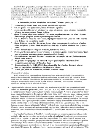 Atualidade. Para igreja de hoje, o cardápio dificilmente será assunto para a doutrina da fé. Nossos focos de
tensão estão em outras áreas. Hoje o conflito gira em torno de questões de ética sexual, do divórcio, do trato
da política e cultura, da posição frente ao iluminismo moderno e suas conseqüências para a compreensão da
Escritura, dos serviços da mulher, da organização do culto, das formas de vida carismática, da prática
evangélica etc. Se apesar disso nos tornamos leitores cheios de expectativa dos textos de Paulo, é por causa do
extraordinário esmero com que ele aborda as questões prementes de então. Esse jeito é paradigmático para
todos os tempos.
a. Em caso de conflito, não violar o senhorio de Cristo na igreja!, 14.1-12
1
Acolhei ao que é débil na fé, não, porém, para discutir opiniões.
2
Um crê que de tudo pode comer, mas o débil come legumes;
3
quem come (também carne) não despreze o que não come; e o que não come (carne) não
julgue o que come, porque Deus o acolheu.
4
Quem és tu que julgas o servo alheio? Para o seu próprio senhor está em pé ou cai; mas
estará em pé, porque o Senhor é poderoso para o suster.
5
Um faz diferença entre dia e dia; outro julga iguais todos os dias. Cada um tenha opinião
bem definida em sua própria mente.
6
Quem distingue entre dia e dia para o Senhor o faz; e quem come (carne) para o Senhor
come, porque dá graças a Deus; e quem não come para o Senhor não come e dá graças a
Deus.
7
Porque nenhum de nós vive para si mesmo, nem morre para si.
8
Porque, se vivemos, para o Senhor vivemos; se morremos, para o Senhor morremos. Quer,
pois, vivamos ou morramos, somos (propriedade) do Senhor.
9
Foi precisamente para esse fim que Cristo morreu e ressurgiu: para ser Senhor tanto de
mortos como de vivos.
10
Tu, porém, por que julgas teu irmão? E tu, por que desprezas o teu? Pois todos
compareceremos perante o tribunal de Deus.
11
Como está escrito (Is 49.18; 45.23): Por minha vida, diz o Senhor, diante de mim se
dobrará todo joelho, e toda língua dará louvores a Deus.
12
Assim, pois, cada um de nós dará contas de si mesmo a Deus.
Observação preliminar
Nesses primeiros doze versículos Paulo já consegue romper aspectos superficiais e circunstanciais e
destacar com profundidade surpreendente aspectos fundamentais. No fundo tudo o que é essencial já está
sendo dito. Sua solução é: como cada um dos oponentes se encontra no vínculo de fé com Cristo, todos são
abarcados pelo seu senhorio (nove vezes “Senhor” nos doze versículos!). Não aceitar-se um ao outro
significaria atacar o direito de soberania de Cristo.
1 A primeira linha constitui o título do bloco todo. Em interpelação direta aos que são fortes na fé,
afirma-se: Acolhei ao que é débil (“fraco” [NVI, VFL, BLH, BV]) na fé. Jamais os citados teriam visto
a si próprios como fracos. Contudo, Paulo sustenta essa designação. A palavra grega para “ser fraco”
pode expressar falta de força dos mais variados tipos. Como no NT também é usado cerca de quarenta
vezes para fisicamente doentes, é viável pensarmos aqui metaforicamente numa fé “enferma”. Uma
infecção a atingiu. Por isso está debilitada, sua verdadeira essência não se pôde realizar. No entanto,
diante desses fiéis vigora o princípio: aceitar! Na verdade a igreja poderia livrar-se rapidamente de
muitas tensões se ela se livrasse de determinados irmãos, mas o que Deus uniu, não cabe ao ser
humano separar. A possível tradução “admitir” poderia levar a pensar numa admissão legal na igreja.
Contudo, este seria um entendimento demasiado estreito. Aqui está em jogo a concretização da
comunhão como uma tarefa que nunca acaba (Rm 13.8), que não pode ser executada com um gesto
único.
Esse “acolhei!”, diferente de Rm 15.7, é complementado por uma repulsa pronunciada de modo
excitado: não, porém, permitam que se chegue a discutir opiniões! Uma frase fragmentada como
essa deixa os exegetas em apuros e leva a diversas paráfrases. O primeiro dos dois termos-chave
pertence a um grupo semântico que perpassa todo o capítulo e que parte do conceito básico: proferir
uma sentença. Paulo solicita decididamente aos fortes: desistam de apreciações sobre aquelas
opiniões adoentadas e questionáveis dos fracos, i. é, não busquem realizar negociações públicas com
esse intuito! Uma parte dos tradutores (p. ex., Lutero) circunscreve a frase de advertência com: “Não
 