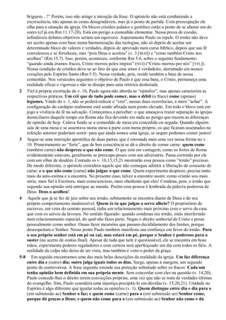 briguem…!” Porém, isso não atinge a intenção da frase. O apóstolo não está combatendo a
excrescência, não apenas as cenas desagradáveis, mas já o ponto de partida. Com preocupação ele
olha para a situação da igreja. Os blocos cristãos judaico e gentílico estão a ponto de se afastar um do
outro (cf já em Rm 11.17-20). Está em perigo a comunhão elementar. Nessa prova de coesão,
infindáveis debates objetivos seriam um equívoco. Asperamente Paulo os repele. O irmão não deve
ser aceito apenas com base numa harmonização das teologias, não só depois de aceitar um
determinado bloco de valores e verdades, depois de aprovado num curso bíblico, depois que sua fé
convalesceu e se fortaleceu, mas “pois Deus o aceitou” (v. 3 [BLH]) e “como também Cristo nos
acolheu” (Rm 15.7). Isso, porém, aconteceu, conforme Rm 5.6, sobre o seguinte fundamento:
“quando ainda éramos fracos, Cristo morreu pelos ímpios” (NVI) (“Cristo morreu por nós” [VFL]).
Nossa condição de cristãos deve-se ao fato de que esse amor é verdadeiro, derramado em nossos
corações pelo Espírito Santo (Rm 5.5). Nessa verdade, pois, reside também a base de nossa
comunhão. Nos versículos seguintes o objetivo de Paulo é que essa base, o Cristo, permaneça uma
realidade eficaz e vigorosa e não se dissipe para uma retórica desbotada.
2 Fiel à própria exortação do v. 1b, Paulo agora não aborda as “opiniões”, mas apenas caracteriza as
respectivas práticas. Um crê que de tudo pode comer, mas o débil (o fraco) come (apenas)
legumes. Vindo do v. 1, não se poderá reduzir o “crer”, nessas duas ocorrências, a mero “achar”. A
configuração do cardápio realmente está sendo afixada num ponto elevado. Em todo o bloco está em
jogo a vivência da fé na salvação. Começamos a perceber: o que ameaçava trazer separação às igrejas
domiciliares daquele tempo em Roma não fica devendo em nada ao perigo que trazem as diferenças
de opinião de hoje. Calava fundo se a comunhão de mesa era concedida ou negada. Quando alguém
saía de uma mesa e se assentava numa mesa à parte com menu próprio, os que ficaram assentados na
refeição anterior poderiam sentir: para que ainda somos uma igreja, se sequer podemos comer juntos!
3 Segue-se uma instrução apostólica de duas partes, que é retomada mais uma vez nessa forma no v.
10. Primeiramente ao “forte”, que de boa consciência se dá o direito de comer carne: quem come
(também carne) não despreze o que não come. O que está em vantagem, como os fortes de Roma
evidentemente estavam, geralmente se preocupa pouco com seu adversário. Passa correndo por ele
com um olhar de desdém. Contudo os v. 10,13,15,21 mostrarão essa pessoa como “irmão” precioso.
De modo diferente, o apóstolo considera aquele que não consegue admitir a liberação de consumo de
carne: e o que não come (carne) não julgue o que come. Quem experimenta desprezo, precisa tanto
mais da auto-estima e a encontra. No presente caso, talvez a encontre assim: como cristão sou mais
sério, mais fiel à Escritura, mais consciencioso, mais obediente que eles! Condena, pois, o irmão que
segundo sua opinião está entregue ao mundo. Porém essa pessoa é lembrada da palavra poderosa de
Deus: Deus o acolheu!
4 Aquele que já se fez de juiz sobre seu irmão, subitamente se encontra diante de Deus e do seu
próprio comportamento inadmissível. Quem és tu que julgas o servo alheio? O proprietário de
escravos, em vista do contato pessoal, tinha um relacionamento mais próximo com o servo da casa
que com os servos da lavoura. No sentido figurado: quando condenas teu irmão, estás interferindo
num relacionamento especial, do qual não fazes parte. Negas o direito senhorial de Cristo e posas
pessoalmente como senhor. Ousas fazer incursões que passam decididamente dos limites, porque
desrespeitam o Senhor. Nesse ponto Paulo também manifesta sua confiança em favor do irmão. Para
o seu próprio senhor está em pé ou cai; mas estará em pé, porque o Senhor é poderoso para o
suster (no acerto de contas final). Apesar de tudo que nele é questionável, ele se encontra em boas
mãos, experimenta poderes reguladores e com certeza será aperfeiçoado um dia com todos os fiéis. A
realidade da culpa não deixa de ser vista, mas também é visto o poder da graça.
5-8 Em seguida encontramos uma das mais belas descrições da realidade da igreja. Um faz diferença
entre dia e (outro) dia; outro julga iguais todos os dias. Surge, apenas à margem, um segundo
ponto de controvérsia. A frase seguinte estende sua proteção sobretudo sobre os fracos: Cada um
tenha opinião bem definida em sua própria mente. Sem concordar com eles na questão (v. 14,20),
Paulo concede-lhes o direito terem convicções próprias, uma vez que não se trata de verdades últimas
do evangelho. Sim, Paulo considera uma injustiça precipitá-lo em dúvidas (v. 15,20,21). Unidade no
Espírito é algo diferente que igualar todas as opiniões (v. 1). Quem distingue entre dia e dia para o
(em submissão ao) Senhor o faz; e quem come (carne) para o (em submissão ao) Senhor come,
porque dá graças a Deus; e quem não come para o (em submissão ao) Senhor não come e dá
 