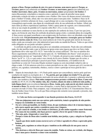 graças a Deus. Porque nenhum de nós vive para si mesmo, nem morre para si. Porque, se
vivemos, para o (em submissão ao) Senhor vivemos; se morremos, para o (em submissão ao)
Senhor morremos. Quer, pois, vivamos ou morramos, somos (propriedade) do Senhor. É
maravilhosamente consoladora a maneira como o apóstolo é capaz de perceber nessa igreja
polarizada a relação de todos os membros com o Senhor. Oito vezes ele destaca nesses versículos:
para o Senhor! O irmão, afinal, não vive nem morre para ti nem para mim. Também o fraco na fé
permanece território soberano de Jesus, o qual abrange até os seus escrúpulos. Eles constituem uma
conseqüência equivocada, mas digna de consideração séria, de sua submissão ao Senhor. Afinal, por
meio deles já obteve experiências espirituais. Sobre o parco prato de vegetais, em si desnecessário,
eleva-se sua oração de gratidão (cf o exposto sobre Rm 1.21), e o céu a escuta.
9 Não devem condensar-se num chavão as oito repetições do senhorio de Jesus. É por isso que jorra,
agora, em forma de uma frase de confissão da primeira igreja cristã, o conteúdo pleno do evangelho.
A frase exerce um papel semelhante a um comprovante da Escritura e deve ser abordada como ápice
do trecho todo. Foi precisamente para esse fim que Cristo morreu e ressurgiu: para ser Senhor
tanto de mortos como de vivos. Esse atual senhorio de Cristo foi gerado pelo morrer de Jesus por
todos e pela sua coroação com vida indestrutível para todos na manhã da Páscoa. Todos os que crêem
estão abrigados no seu poder salvador e protetor.
A confissão da glória oculta da igreja deve ser entendida corretamente. Paulo não está enfeitando
nada, ele não justifica tudo o que se formou na igreja como uma riqueza que deve ser bem-vinda.
Igualmente deve valer aqui 1Co 10.23: “nem todas (as coisas) edificam”. Por isso as opiniões dos
fracos seguramente eram difíceis de escutar para ele. As “debilidades dos fracos” eram um peso e
simplesmente deviam ser “suportadas” (Rm 15.1). Contudo, ele preserva uma verdade: os fracos são
fracos “na fé” (v. 1,2), e o que conta é esse vínculo de fé com o Senhor. Sempre que ele existe, a
comunhão essencial por princípio é possível para Paulo. Naturalmente, a fé também tem de
manifestar-se como tal. Com uma filiação nominal à igreja ou com sinceridade subjetiva não se
chega a nada. A fé de natureza certa leva a sinais perceptíveis na vida. A pessoa que crê é ouvinte da
palavra, ora, agradece, testemunha, obedece, exerce o amor e participa na troca geral de dar e
receber.
10-12 Depois da intercalação dos v. 4-9, Paulo pode esperar por concordância, motivo pelo qual tem
condições de repetir as exortações do v. 3. Tu, porém, por que julgas teu irmão? E tu, por que
desprezas o teu? Porém, fundamento motivador de nossa atitude não é somente a soberania atual de
Cristo, mas também a futura: Pois todos compareceremos perante o tribunal de Deus. Como está
escrito (Is 49.18; 45.23): Por minha vida, diz o Senhor, diante de mim se dobrará todo joelho, e
toda língua dará (com reverência) louvores a Deus. Assim, pois, cada um de nós dará contas de
si mesmo a Deus. De acordo com essas afirmações, o acerto final se dará perante Deus, mas seu
executor em tudo é Cristo. Para comparar, veja a interpretação de Rm 2.16. Encontraremos Deus na
face do Senhor Jesus Cristo. Foi a ele que Deus entregou não somente nosso passado e presente, mas
também nosso futuro.
b. Cabe aos fortes corresponder à sua função protetora dos fracos, 14.13-23
13
Não nos julguemos mais uns aos outros; pelo contrário, tomai o propósito de não pordes
tropeço ou escândalo ao vosso irmão.
14
Eu sei e estou persuadido, no Senhor Jesus, de que nenhuma coisa é de si mesma impura,
salvo para aquele que assim a considera; para esse é impura.
15
Se, por causa de comida, o teu irmão se entristece, já não andas segundo o amor fraternal.
Por causa da tua comida, não faças perecer aquele a favor de quem Cristo morreu.
16
Não seja, pois, vituperado o vosso bem.
17
Porque o reino de Deus não é comida nem bebida, mas justiça, e paz, e alegria no Espírito
Santo.
18
Aquele que deste modo (como escravo) serve a Cristo é agradável a Deus e aprovado pelos
homens.
19
Assim, pois, seguimos as coisas da paz e também as da edificação de uns para com os
outros.
20
Não destruas a obra de Deus por causa da comida. Todas as coisas, na verdade, são limpas,
mas é mau para o homem o comer com escândalo.
 