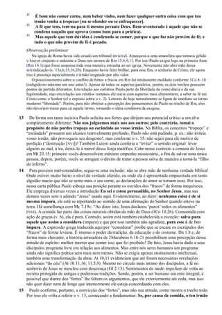 21
É bom não comer carne, nem beber vinho, nem fazer qualquer outra coisa com que teu
irmão venha a tropeçar [ou se ofender ou se enfraquecer].
22
A fé que tens, tem-na para ti mesmo perante Deus. Bem-aventurado é aquele que não se
condena naquilo que aprova (como bom para a prática).
23
Mas aquele que tem dúvidas é condenado se comer, porque o que faz não provém de fé; e
tudo o que não provém de fé é pecado.
Observação preliminar
Na igreja de Roma havia sido criado um tribunal invisível. Ameaçava-a uma atmosfera que tornava gélido
o louvor conjunto e unânime a Deus nos termos de Rm 15.6,9,11. Por isso Paulo exigiu logo na primeira frase
(Rm 14.1) que fosse suspensa toda essa maneira estranha ao ser igreja. Novamente não abre mão dessa
reivindicação (v. 13a,b,15,16,20). Enquanto havia feito brilhar, para esse fim, o senhorio de Cristo, ele agora
traz à presença especialmente o irmão resgatado por alto valor.
O posicionamento sobre o conflito de fortes e fracos em Rm foi nitidamente moldado conforme 1Co 8–10
(redigido no máximo um ano antes!). Apesar de todos os aspectos paralelos, porém, os dois trechos possuem
pontos de partida diferentes. Em relação aos coríntios Paulo parte da liberdade da consciência e da sua
legitimidade, mas em relação aos cristãos romanos ele inicia com aspectos mais elementares, a saber na fé em
Cristo como o Senhor (cf o exposto sobre o v. 2). Leitores de hoje naturalmente se ligam de imediato ao termo
moderno “liberdade”. Porém, para não obstruir a percepção dos pensamentos de Paulo no trecho de Rm, eles
não deveriam trazer para cá aquele termo, tornando-o idéia condutora da exegese.
13 De forma um tanto incisiva Paulo solicita aos fortes que dirijam seu potencial crítico a um alvo
completamente diferente: Não nos julguemos mais uns aos outros; pelo contrário, tomai o
propósito de não pordes tropeço ou escândalo ao vosso irmão. Na Bíblia, os conceitos “tropeço” e
“escândalo” possuem um alcance terrivelmente profundo. Paulo não está pedindo, p. ex.: não irriteis
vosso irmão, não provoqueis seu desgosto!, mas conforme o v. 15: não sejais para ele motivo de
perdição (“destruição [NVI])! Também Lutero ainda conferia a “irritar” o sentido original: levar
alguém ao mal, à ira, deixá-lo à mercê dessa força maléfica. Cabe nesse contexto a censura de Jesus
em Mt 23.15: primeiro vocês desenvolvem máximo empenho missionário, a fim de salvar uma única
pessoa, depois, porém, vocês se arrogam o direito de tratar a pessoa salva de maneira a torná-la “filho
do inferno”.
14 Para prevenir mal-entendidos, segue-se uma inclusão: não se abre mão de nenhuma verdade bíblica!
Onde estiver muito baixo o nível de verdade aferido, ou onde ela é apresentada empacotada em tanto
algodão macio que não se sente mais o seu cerne, as declarações de amor se tornam ocas. Por isso,
nessa carta pública Paulo esboça sua posição perante os ouvidos dos “fracos” de forma inequívoca.
Ele emprega diversas vezes a introdução Eu sei e estou persuadido, no Senhor Jesus, mas nas
demais vezes sem o adendo “Jesus” usado aqui. Evidentemente, ao dizer: nenhuma coisa é de si
mesma impura, ele está se reportando ao sentido de uma afirmação do Senhor quando esteve na
terra. Há semelhança com Mc 7.19c: “Ao dizer isto, Jesus declarou „puros‟ todos os alimentos”
(NVI). A comida faz parte das coisas naturais obtidas da mão de Deus (1Co 10.26). Consumida com
ação de graças (v. 6), ela é pura. Contudo, assim está também estabelecida a exceção: salvo para
aquele que assim a considera (impura) e que por isso também não agradece, para esse é de fato
impura. A expressão grega traduzida aqui por “considerar” proíbe que se encare os escrúpulos dos
“fracos” de forma leviana. É imenso o poder da tradição, da educação e do costume. Dn 1.8 e, de
forma mais chocante, a história arrasadora de 2Macabeus 6.18-21 possibilitam uma percepção dessa
atitude de espírito: melhor morrer que comer isso que foi proibido! De fato, Jesus havia dado a seus
discípulos programa livre em relação aos alimentos. Mas entre nós seres humanos um programa
ainda não significa prática sem mais nem menos. Não se exigia apenas ensinamento intelectual,
também uma transformação da alma. At 10,11 evidenciam que até foram necessárias revelações
adicionais “do céu” (At 10.11,16; 11.5,9). Mesmo no círculo mais íntimo dos discípulos, a fé no
senhorio de Jesus se mesclou com descrença (Gl 2.13). Sentimentos de medo impeliam de volta ao
recinto protegido de antigas e poderosas tradições. Sendo, porém, o ser humano um ente integral, é
possível que diante dos “fortes” lhe faltem os argumentos, que ele exteriormente até ceda, mas isso
não quer dizer nem de longe que interiormente ele esteja concordando com eles.
15 Paulo confirma, portanto, a convicção dos “fortes”, mas não sua atitude, como mostra o trecho todo.
Por isso ele volta a referir o v. 13, começando a fundamentar: Se, por causa de comida, o teu irmão
 