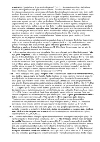 se entristece (“prejudicar a fé que seu irmão possui” [VFL])… A causa desse sofrer é indicada de
maneira muito genérica com “por causa de comida”. Por causa da comida dele ou da tua?
Investiguemos inicialmente a primeira possibilidade. Pressionado autoritariamente pelos fortes na fé,
um fraco deixou-se levar a consumir carne, mas com dúvidas. Imediatamente ele sente falta da alegre
aceitação de seu Senhor no seu interior. Desfez-se sua paz. Foi privado da sinceridade de sua vida
cristã. É flagrante que o ato lhe acarretou um grave dano espiritual. No entanto, é mais plausível
supormos a segunda alternativa, visto que Paulo está falando continuamente do comer do forte
(especialmente no v. 21). Ou seja, o fraco é perseverante no seu prato de legumes, mas percebe que
em meio à maioria forte na fé é como um fora-da-lei (v. 3,10). É precisamente contra isso que Paulo
lança a acusação: não andas segundo o amor fraternal, pois o que torna o fraco mais sensível é a
falta de aceitação por parte dos irmãos. Talvez a controvérsia entre os grupos seja bastante acalorada,
a ponto de as pessoas não o perceberem subjetivamente dessa forma. Mas privar do amor é
objetivamente nocivo para nossa existência humana. Falta de amor na igreja entristece o Espírito
Santo (Ef 4.30) e a prejudica no seu todo.
Com isso questiona-se simultaneamente a propalada força na fé por parte dos fortes. Quem pratica
o que crê, na verdade deveria praticar amor (cf o exposto sobre Rm 12.9), ou ele se encontra numa
gritante contradição: não faças perecer aquele a favor de quem Cristo, no qual crês, morreu!
Manifesta-se a palavra de advertência de Jesus em Mt 18.6. Quem foi convocado para ser tutor do
irmão (Gn 4.9) poderia tornar-se seu destruidor.
16 A frase seguinte não contém uma interpelação direta a membros da igreja. O estilo impessoal “não
seja, pois, vituperado” (“não se torne objeto de maledicência” [NVI]) leva a pensar nas reações de
pessoas de fora. Paulo teme um processo que como missionário lhe teria de causar dor. O vosso bem
é, aqui como em Rm 8.28 e 10.15, a extraordinária mensagem da salvação confiada aos cristãos,
acerca do “senhorio de Deus” (próximo versículo!). Agora, porém, o espírito de condenação perturba
toda a vida da igreja, o que é percebido irremediavelmente pelo mundo ao redor. Ainda mais que o
conflito interno em torno de “comida e bebida” (novamente no próximo versículo!) não deixa de
parecer, para cada gentio normal, algo sem fundamento e ridículo. Repete-se Rm 2.24: “O nome de
Deus é blasfemado entre os gentios por causa de vocês” (NVI).
17,18 Paulo é enérgico com a igreja. Porque o reino (o senhorio) de Deus não é comida nem bebida,
mas justiça, e paz, e alegria no Espírito Santo. Continua em pauta o aspecto exterior da igreja. Se
seu objetivo for de fato tornar compreensível a grandiosa palavra do reino de Deus em seu redor,
então que o faça pelas três citadas formas de diferenciação. Justiça: que a vida da igreja transmita
uma amostra de como uma comunidade humana se entende na terra debaixo de Deus (Rm 6.19). Paz:
que ela encontre e siga caminhos de paz também nas situações em que normalmente se desiste (Rm
3.17). Alegria: que ela festeje o amor de Deus que alcançou o alvo (Rm 5.8). Tudo isso, porém, não
deve acontecer por mera retórica, mas no Espírito Santo, ou seja, realmente, de coração, boca e mãos
(1Co 4.20). Então, a convicção de Paulo é que a igreja não apenas colherá o louvor de Deus, mas
também sempre será no mínimo respeitada pelo mundo que a cerca. Aquele que deste modo serve a
Cristo (como escravo ao Senhor, cf v. 9!) é agradável a Deus e aprovado pelos homens.
“Contavam com a simpatia de todo o povo”, dizia-se em Jerusalém, porque lá os cristãos
solucionavam seus problemas comunitários na força do Espírito Santo (cf Rm 15.13). Não causa
espécie que nessa situação também não deixou de haver crescimento exterior (At 2.47; 6.7).
19 Resumindo, Paulo solicita mais uma vez à igreja toda para que prossiga em frente, na direção
indicada, colocando-se a si próprio do lado dela. Assim, pois, seguimos as coisas da paz e também
as da edificação de uns para com os outros. O tom de encorajamento intensifica-se no capítulo
seguinte (Rm 15.5,13,14,29,32,33).
20,21 Porém o apóstolo não consegue separar-se tão rapidamente de sua preocupação pela igreja. Ele
repete uma palavra de advertência semelhante à do v. 15: Não destruas a obra de Deus por causa
da comida! Com certeza a obra de Deus é, como em 1Co 3.9, a maravilhosa criação da igreja. Há
pouco falava-se do vivo processo de edificação (v. 19). Diante dele, a questão dos alimentos aparece
com uma insignificância indizível. Isso motiva Paulo a deixar mais uma vez claros os critérios.
Todas as coisas (as comidas), na verdade, são limpas – é o que já vimos no v. 14. Mas é (torna-se)
mau para o homem o comer com escândalo – era o que cabia explicar sobre o v. 15. É ameaçador
para uma comunhão quando pessoas somente conseguem viver nela com consciência ferida. Segue,
 