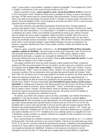 carne”; o outro trecho, à sua existência “segundo o Espírito da santidade”. Esta seqüência de “carne”
e “Espírito” na história de Cristo ocorre de modo similar em 1Pe 3.18.
Quanto ao primeiro trecho: o qual, segundo a carne, veio da descendência de Davi: Como em
9.3,5,8, neste ponto “carne” designa de modo neutro a realidade de criatura, na qual a vida humana
tem lugar. O Filho eterno tornou-se criatura humana. Mais precisamente: Tornou-se judeu (cf 9.4,5).
Pode-se até indicar sua genealogia: da semente de Davi. Contudo, ao mesmo tempo, esse termo leva
adiante. Sendo da linhagem de Davi, Jesus despertava, de acordo com 2Sm 7.10-16, a mais fervorosa
expectativa pelo rei messiânico dos judeus.
Falta nessa confissão a tão importante proclamação da morte de Jesus. Contudo, apesar de
ouvirmos aqui apenas o tópico “nascimento”, seria um contra-senso terminar a história com o Natal.
Era óbvio que entre nascimento (v. 3) e ressurreição (v. 4) também se estendia a sua trajetória de vida
e sofrimento até a morte. Afinal, essa confissão era proferida por pessoas que, embora vivessem
antes da redação dos nossos quatro evangelhos, tinham em mente a tradição sobre Jesus, do seu
nascimento até a ressurreição. Essa tradição, no entanto, informa, digna de toda a fé, que sobre a
cabeça do crucificado constava exatamente: “rei dos judeus”, filho de Davi! Portanto, esse primeiro
trecho sobre o rei da salvação segundo a carne também abrangia o seu auto-esvaziamento, sua
fraqueza, vergonha e abandono por Deus. Neste sentido, constitui o objeto da confissão de uma
pessoa atingida.
Segue-se, agora, a segunda estação, conforme o v. 4a: foi designado Filho de Deus com poder,
segundo o espírito de santidade. Uma intervenção do Deus justo transformou tudo. Ele elevou do
mais profundo abismo para a esfera de Deus (cf Fp 2.6-11) o Filho manso, disposto a sofrer,
aparentemente derrotado, e, segundo a lei, carregado de maldição (Gl 3.13). O final da frase
acrescenta enfaticamente que se deve ter em mente a Páscoa: pela ressurreição dos mortos. É assim
que do Filho na fraqueza se fez o Filho com poder.
Esta antiga confissão de fé escora de modo excelente a idéia condutora de Paulo: o poderoso
senhorio do Filho em escala mundial. Por isso ele profere, em alto e bom som, no final do versículo:
O evangelho trata de Jesus Cristo, nosso Senhor. A alternância de “Filho” para “Senhor” acontece
intencionalmente. “Filho” é Jesus em relação a Deus, “Senhor” ele é em relação ao mundo e a todas
as pessoas e poderes. Pois era exatamente sobre essa plenitude pascal de poder do Exaltado “sobre
tudo” (Rm 9.5), da forma como se torna agora palpável na missão aos gentios, que Paulo queria falar.
5 Depois da importante inclusão dos v. 2-4, Paulo dá seguimento à sua auto-apresentação do v. 1.
Agora tem condições de falar de forma mais significativa do seu apostolado. Sua vocação foi uma
decisão desse “Senhor” há pouco mencionado: por intermédio de quem viemos a receber graça e
apostolado. É evidente que ele descreve uma mesma questão com dois termos. Ele forma em muitas
passagens esta dupla de conceitos “graça e apostolado”. “Graça” corresponde ao grego cháris, do
qual se origina o termo “carisma”. Em decorrência, Paulo se considera como um apóstolo
carismático especial num momento historicamente relevante. De acordo com Gl 2.9 também os
demais apóstolos o reconheceram e admitiram como tal.
No entanto, esse Senhor não somente o proveu de dons e autoridade, mas também determinou a
finalidade e o alvo da sua atuação. Ele recebeu a incumbência de conduzir os gentios para a
obediência por fé. Pela sua posição na auto-apresentação, esta informação adquire um peso elevado,
que ainda é potencializado pela repetição literal no final da carta em 16.26 (cf 15.18; 16.19). Ela
emoldura todo o escrito como uma presilha. É por isso que lhe cabe uma atenção especial. Não há
dúvida de que simplesmente poderia constar que Paulo quer conduzir os gentios “à fé”. Então, que
significa a ênfase da “obediência por fé”? Em 10.16 lemos: “nem todos obedeceram ao evangelho”, e
com maiores detalhes em 2Co 9.13: “obediência da vossa confissão quanto ao evangelho de Cristo”.
A obediência consiste, portanto, na sujeição voluntária ao evangelho ouvido, na primeira invocação,
como Senhor, do Cristo anunciado.
Para a mesma direção leva também o presente contexto. O ponto de partida foi, no v. 4, o senhorio
do Ressuscitado. Na missão proclama-se seu nome de Senhor, a fim de ser invocado pelos que crêem
(10.9-13). Se esse for o processo central da experiência da salvação, a obediência está profundamente
contida na fé. Nesse aspecto é preciso que fiquem completamente de fora experiências repulsivas
com exigências humanas por obediência. Tampouco se deve pensar em renunciar ao uso da
inteligência em favor de uma “fé” distorcida, por exemplo diante de textos bíblicos complicados
 