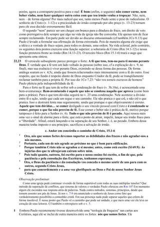 porém, agora a contraparte positiva para o mal: É bom (enfim, o seguinte) não comer carne, nem
beber vinho, nem fazer qualquer outra coisa com que teu irmão venha a tropeçar. Não, nem,
nem – de forma alguma! Por mais radical que soe, tanto menos Paulo sente o peso do radicalismo. O
senhorio de Cristo (v. 1-12) e a preciosidade do irmão comprado por alto preço (v. 13-23) tornam
para ele essa decisão extremamente fácil.
O segundo “nem” parece ser um cheque em branco para a ditadura do fraco, um direito de veto
como prerrogativa dele sempre que algo na vida da igreja não lhe convenha. Ele apenas tem de ficar
sempre reclamando. Em parte pode ser devido ao discurso entusiasmado (cf também 1Co 8.13) que
Paulo é levado a formular sua afirmação de forma extremada. Pois de maneira alguma ele exige que
a idéia e a vontade do fraco sejam, para todos os demais, uma ordem. Na vida eclesial, pelo contrário,
os seguintes dois pontos exercem uma função superior: a soberania de Cristo (Rm 14.1-12) e nossa
função protetora frente ao irmão (Rm 14.13-23). O terceiro bloco (Rm 15.1-6) trará o auge que
apresenta uma síntese.
22,23 O versículo subseqüente parece proteger o forte: A fé que tens, tem-na para ti mesmo perante
Deus. É verdade que a fé tem um lado voltado às pessoas (sobre isso, cf a explicação do v. 9, no
final), mas sua essência é viver perante Deus, eximindo-se dessa forma das pessoas. De forma
análoga soaram os v. 4,5c, ainda que fossem relacionados mais intensamente com a fé do outro. Esse
respeito, que no fundo é respeito diante de Deus enquanto Criador da fé, pode-se tranqüilamente
reclamar também para a própria fé. Por isso diz 1Co 7.23: “não vos torneis escravos de homens”
Paulo pleiteia pela indisponibilidade da fé.
Para o forte na fé que tem de sofrer sob a condenação do fraco (v. 3b,10a), é acrescentada uma
bem-aventurança: Bem-aventurado é aquele que não se condena naquilo que aprova (como bom
para a prática). Para o que tem dúvidas seguirá no v. 23 uma condenação. Nele acontece a divisão
entre fé e ação, sendo que cada um segue o seu caminho. Ele não pratica o que crê, e não crê o que
pratica. Isso o destruirá lenta mas seguramente, ainda que pratique o que objetivamente é correto.
Aquele que tem dúvidas… se comer desligado o seu vínculo pessoal com Cristo e é condenado se
comer, porque o que faz não provém de fé. Esse comer e beber não é prática da fé, motivo porque
tampouco é feito para o Senhor (v. 6). Tudo o que não provém de fé é pecado. Aqui ressoa mais
uma vez o sinal de alarme para o forte, que está a ponto de atrair, impelir, lançar seu irmão fraco para
a “liberdade”. Afinal, estará lançando-o na separação de seu Senhor, i. é, ao pecado. Embora dessa
maneira tenha imposto o seu princípio, sacrificou a salvação do irmão.
c. Andar em concórdia o caminho de Cristo, 15.1-6
1
Ora, nós que somos fortes devemos suportar as debilidades dos fracos e não agradar-nos a
nós mesmos.
2
Portanto, cada um de nós agrade ao próximo no que é bom para edificação.
3
Porque também Cristo não se agradou a si mesmo; antes, como está escrito (Sl 69.9): As
injúrias dos que te ultrajavam caíram sobre mim.
4
Pois tudo quanto, outrora, foi escrito para o nosso ensino foi escrito, a fim de que, pela
paciência e pela consolação das Escrituras, tenhamos esperança.
5
Ora, o Deus da paciência e da consolação vos conceda o mesmo sentir de uns para com os
outros, segundo Cristo Jesus,
6
para que concordemente e a uma voz glorifiqueis ao Deus e Pai de nosso Senhor Jesus
Cristo.
Observação preliminar
Como uma igreja pode continuar vivendo de forma suportável com todas as suas múltiplas tensões? Que
método de superação de conflitos, que sistema de valores e verdades Paulo ofereceu em Rm 14? Em momento
algum ele escondeu sua resposta atrás de palavras. Nada contra métodos, sistemas, princípios, desde que
tomem assento aos pés de Jesus. Já nos v. 7-9 era anunciado o senhorio de Jesus como fato que
verdadeiramente possibilita a comunhão cristã. Em sua presença nada pode separar aqueles que crêem de
forma insolúvel. É nesse ponto que Paulo vê o caminho que pode ser andado, e que mais uma vez ele leva ao
coração de seus leitores. Cf também o retrospecto sob o v. 5.
1 Embora Paulo recentemente tivesse desenvolvido uma “teologia da fraqueza” nas cartas aos
Coríntios, aqui ele se inclui de outra maneira entre os fortes: nós que somos fortes. Ele
 