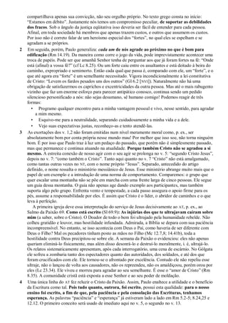 compartilhava apenas sua convicção, não seu orgulho próprio. No texto grego consta no início:
“Estamos em débito”. Justamente nós temos um compromisso peculiar, de suportar as debilidades
dos fracos. Sob o ângulo da justiça eqüitativa isso deveria ser fácil de entender para cada pessoa.
Afinal, em toda sociedade há membros que apenas trazem custos, e outros que assumem os custos.
Por isso não é correto falar de um heroísmo especial dos “fortes”, no qual eles se espelham e se
agradam a se próprios.
2 Em seguida, porém, Paulo generaliza: cada um de nós agrade ao próximo no que é bom para
edificação (Rm 14.19). Da maneira como corre o jogo da vida, pode imprevistamente acontecer uma
troca de papéis. Pode ser que amanhã Senhor tenha de perguntar aos que já foram fortes na fé: “Onde
está (afinal) a vossa fé?” (cf Lc 8.25). Ou um forte caiu entre os assaltantes e está deitado à beira do
caminho, expropriado e semimorto. Então cada qual que passa é, comparado com ele, um “forte”, e o
que até agora era “forte” é um semelhante necessitado. Vigora incondicionalmente a lei constitutiva
de Cristo: “Levem os fardos pesados uns dos outros” (Gl 6.2 [NVI]). Naturalmente não há uma
obrigação de satisfazermos os caprichos e excentricidades da outra pessoa. Mas até o mais rabugento
vizinho que faz um enorme esforço para parecer antipático conosco, continua sendo um pedido
silencioso personificado a nós: não sejas desumano, sê humano comigo! Podemos reagir de três
formas:
• Programo qualquer encontro para a minha vantagem pessoal e vivo, nesse sentido, para agradar
a mim mesmo.
• Esquivo-me para a neutralidade, separando cuidadosamente a minha vida e a dele.
• Vejo suas expectativas justas, reconheço-as e tento atendê-las.
3 As exortações dos v. 1,2 não foram emitidas num nível meramente moral como, p. ex., ser
absolutamente bom por conta própria nesse mundo mau! Por melhor que isso soe, não torna ninguém
bom. É por isso que Paulo traz à luz um pedaço do passado, que porém não é simplesmente passado,
mas que permanece e continua atuando na atualidade. Porque também Cristo não se agradou a si
mesmo. A estreita conexão de nosso agir com o seu agir se prolonga no v. 5: “segundo Cristo Jesus”,
depois no v. 7: “como também o Cristo”. Tanto aqui quanto no v. 7 “Cristo” não está amalgamado,
como tantas outras vezes no NT, com o nome próprio “Jesus”. Separado, antecedido do artigo
definido, o nome ressalta o ministério messiânico de Jesus. Esse ministério abrange muito mais que o
papel de um exemplo e a introdução de uma norma de comportamento. Comparemos: o grupo que
quer escalar uma montanha não se põe em marcha com uma frente larga de cinco pessoas. Ele segue
um guia dessa montanha. O guia não apenas age dando exemplo aos participantes, mas também
suporta algo pelo grupo. Enfrenta vento e tempestade, a cada passo assegura o apoio firme para os
pés, assume a responsabilidade por eles. É assim que Cristo é o líder, o abridor de caminhos e o que
leva à perfeição.
A primeira igreja deve essa interpretação do serviço de Jesus decisivamente ao AT, p. ex., ao
Salmo da Paixão 69. Como está escrito (Sl 69.9): As injúrias dos que te ultrajavam caíram sobre
mim (a saber, sobre o Cristo). O Doador de todo o bem foi ultrajado pela humanidade rebelde. Não
colheu gratidão e louvor, mas hostilidade infundada. Admirada, a Bíblia se depara com sua paciência
incompreensível. No entanto, se isso acontecia com Deus o Pai, como haveria de ser diferente com
Deus o Filho? Mal os pecadores tinham posto as mãos no Filho (Mc 12.7,8; 14.41b), toda a
hostilidade contra Deus precipitou-se sobre ele. A semana da Paixão o evidenciou: eles não apenas
queriam eliminá-lo fisicamente, mas além disso desonrá-lo e destruí-lo moralmente, i. é, ultrajá-lo.
Os relatos sistematicamente apresentam, após cada interrogatório, uma cena de escárnio. No Gólgata
ele sofreu a zombaria tanto dos espectadores quanto das autoridades, dos soldados, e até dos que
foram crucificados com ele. Ele tornou-se o afrontado por excelência. Contudo ele não repeliu esse
ultraje, não o lançou de volta aos causadores, não os repreendeu, não os amaldiçoou, porém orou por
eles (Lc 23.34). Ele viveu e morreu para agradar ao seu semelhante. É esse o “amor de Cristo” (Rm
8.35). A comunidade cristã está exposta a esse Senhor e ao seu poder de moldação.
4 Uma única linha do AT fez reluzir o Cristo da Paixão. Assim, Paulo enaltece a utilidade e o benefício
da Escritura como tal. Pois tudo quanto, outrora, foi escrito, possui esta qualidade: para o nosso
ensino foi escrito, a fim de que, pela paciência e pela consolação das Escrituras, tenhamos
esperança. As palavras “paciência” e “esperança” já estiveram lado a lado em Rm 5.2-5; 8.24,25 e
12.12. O primeiro conceito será usado de imediato aqui no v. 5, o segundo no v. 13.
 