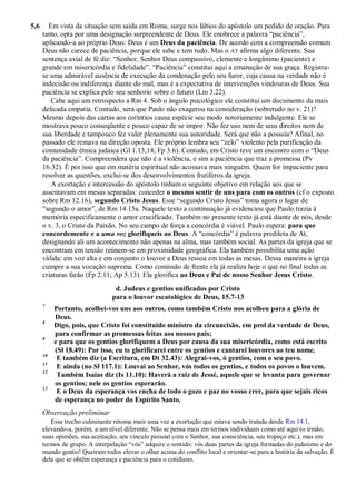 5,6 Em vista da situação sem saída em Roma, surge nos lábios do apóstolo um pedido de oração. Para
tanto, opta por uma designação surpreendente de Deus. Ele enobrece a palavra “paciência”,
aplicando-a ao próprio Deus: Deus é um Deus da paciência. De acordo com a compreensão comum
Deus não carece de paciência, porque ele sabe e tem tudo. Mas o AT afirma algo diferente. Sua
sentença axial de fé diz: “Senhor, Senhor Deus compassivo, clemente e longânimo (paciente) e
grande em misericórdia e fidelidade”. “Paciência” constitui aqui a emanação de sua graça. Registra-
se uma admirável ausência de execução da condenação pelo seu furor, cuja causa na verdade não é
indecisão ou indiferença diante do mal, mas é a expectativa de intervenções vindouras de Deus. Sua
paciência se explica pelo seu senhorio sobre o futuro (Lm 3.22).
Cabe aqui um retrospecto a Rm 4. Sob o ângulo psicológico ele constitui um documento da mais
delicada empatia. Contudo, será que Paulo não exagerou na consideração (sobretudo no v. 21)?
Mesmo depois das cartas aos coríntios causa espécie seu modo notoriamente indulgente. Ele se
mostrava pouco conseqüente e pouco capaz de se impor. Não fez uso nem de seus direitos nem de
sua liberdade e tampouco fez valer plenamente sua autoridade. Será que não a possuía? Afinal, no
passado ele remava na direção oposta. Ele próprio lembra seu “zelo” violento pela purificação da
comunidade étnica judaica (Gl 1.13,14; Fp 3.6). Contudo, em Cristo teve um encontro com o “Deus
da paciência”. Compreendera que não é a violência, e sim a paciência que traz a promessa (Pv
16.32). É por isso que em matéria espiritual não acossava mais ninguém. Quem for impaciente para
resolver as questões, exclui-se dos desenvolvimentos frutíferos da igreja.
A exortação e intercessão do apóstolo tinham o seguinte objetivo em relação aos que se
assentavam em mesas separadas: conceder o mesmo sentir de uns para com os outros (cf o exposto
sobre Rm 12.16), segundo Cristo Jesus. Esse “segundo Cristo Jesus” toma agora o lugar de
“segundo o amor”, de Rm 14.15a. Naquele texto a continuação já evidenciou que Paulo trazia à
memória especificamente o amor crucificado. Também no presente texto já está diante de nós, desde
o v. 3, o Cristo da Paixão. No seu campo de força a concórdia é viável. Paulo espera: para que
concordemente e a uma voz glorifiqueis ao Deus. A “concórdia” é palavra predileta de At,
designando ali um acontecimento não apenas na alma, mas também social. As partes da igreja que se
encontram em tensão reúnem-se em proximidade geográfica. Ela também possibilita uma ação
válida: em voz alta e em conjunto o louvor a Deus ressoa em todas as mesas. Dessa maneira a igreja
cumpre a sua vocação suprema. Como comissão de frente ela já realiza hoje o que no final todas as
criaturas farão (Fp 2.11; Ap 5.13). Ela glorifica ao Deus e Pai de nosso Senhor Jesus Cristo.
d. Judeus e gentios unificados por Cristo
para o louvor escatológico de Deus, 15.7-13
7
Portanto, acolhei-vos uns aos outros, como também Cristo nos acolheu para a glória de
Deus.
8
Digo, pois, que Cristo foi constituído ministro da circuncisão, em prol da verdade de Deus,
para confirmar as promessas feitas aos nossos pais;
9
e para que os gentios glorifiquem a Deus por causa da sua misericórdia, como está escrito
(Sl 18.49): Por isso, eu te glorificarei entre os gentios e cantarei louvores ao teu nome.
10
E também diz (a Escritura, em Dt 32.43): Alegrai-vos, ó gentios, com o seu povo.
11
E ainda (no Sl 117.1): Louvai ao Senhor, vós todos os gentios, e todos os povos o louvem.
12
Também Isaías diz (Is 11.10): Haverá a raiz de Jessé, aquele que se levanta para governar
os gentios; nele os gentios esperarão.
13
E o Deus da esperança vos encha de todo o gozo e paz no vosso crer, para que sejais ricos
de esperança no poder do Espírito Santo.
Observação preliminar
Esse trecho culminante retoma mais uma vez a exortação que estava sendo tratada desde Rm 14.1,
elevando-a, porém, a um nível diferente. Não se pensa mais em termos individuais como até aqui (o irmão,
suas opiniões, sua aceitação, seu vínculo pessoal com o Senhor, sua consciência, seu tropeço etc.), mas em
termos de grupo. A interpelação “vós” adquire o sentido: vós duas partes da igreja formadas do judaísmo e do
mundo gentio! Queiram todos elevar o olhar acima do conflito local e orientar-se para a história da salvação. É
dela que se obtêm esperança e paciência para o cotidiano.
 
