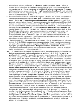 7 Paulo mantém sua linha geral de Rm 14.1: Portanto, acolhei-vos uns aos outros! Contudo, a
excitada frase defensiva de lá cede aqui a um prolongamento positivo. No seu centro encontra-se
novamente (como no v. 3) expressamente o rei crucificado da salvação: como também Cristo nos
acolheu, praticamente desde a cruz. Seu alvo é a glória e a glorificação de Deus. O trecho anterior já
havia conduzido para essa perspectiva (v. 6). Agora o panorama se amplia para o júbilo palpitante de
todas as nações perante Deus (v. 9-12).
8 Paulo está ciente da controvérsia em torno de sua pessoa e doutrina, mas insiste na sua competência
como professor da história da salvação: Digo, pois. Ele ensina duas coisas sobre o ministério do
Cristo. Primeiro, que Cristo foi constituído ministro da circuncisão (dos judeus, cf Rm 3.30). A
expressão “ministro”, como “escravo”, não traz nada de depreciativo na linguagem bíblica, podendo
designar o portador das mais elevadas tarefas (cf Rm 1.1). O Jesus terreno foi incumbido de ser o
salvador e restaurador das “ovelhas perdidas da casa de Israel” (Mt 15.24). O sentido interior de seu
envio visava a verdade de Deus, i. é, ele tinha de confirmar as promessas feitas aos nossos pais
(aos patriarcas) (Rm 9.5; 11.28). Estava em jogo a pergunta arrasadora quanto à fidelidade de Deus
frente à aliança: será que ele nos enganou quando assegurou aos pais para todos os tempos um
plenitude de bênçãos? Visto que Paulo já mencionou essa questão em Rm 3.1-8 e a abordou
exaustivamente nos Rm 9–11, não precisa expor aqui como acontece essa fidelidade. Porém, um
aspecto ele deixa claro: o serviço de Cristo demonstrou que as promessas eram confiáveis, foram
cumpridas e, portanto, estão em vigor (2Co 1.20).
9a Paulo permanece fiel à tese fundamental de sua carta em Rm 1.16: “primeiro os judeus”, mas não
somente eles! Não foi à toa que ele constantemente destacou que Abraão era pai de todos, também
dos gentios. Por isso a ação em favor dos gentios também fazia parte da obra de Jesus, em segundo
lugar: para que os gentios glorifiquem a Deus por causa da sua misericórdia. A carta
desenvolveu a salvação para os gentios igualmente em numerosos capítulos. Quanto ao abrangente
termo “misericórdia”, cf a exposição sobre Rm 12.1.
9b-12 A afirmação é alicerçada sobre uma série de citações, selecionadas daqueles escritos do AT que
Paulo geralmente também usa com maior freqüência. A primeira é do Sl 18.49: Por isso, eu te
glorificarei entre os gentios e cantarei louvores ao teu nome. As palavras do rei Davi vigoram, ao
que parece, como palavras do Filho de Davi. Ele agradece a Deus pela ação salutar em si. Mas ele o
faz entre os gentios. Seu reinado messiânico se estende para dimensões supranacionais. Enquanto os
gentios ainda aparecem como espectadores, as duas palavras seguintes os convidam para louvarem
pessoalmente. E também diz (a Escritura, em Dt 32.43): Alegrai-vos, ó gentios, com o seu povo.
Eles devem formar um coral único junto com o Israel que crê. Mais tarde Zc 2.11 esclarece: “Muitas
nações se ajuntarão ao Senhor e serão o meu povo”. E ainda (no Sl 117.1): Louvai ao Senhor, vós
todos os gentios, e todos os povos o louvem. Era dessa forma que há muito tempo a Escritura previu
a missão aos gentios e a formação de uma comunidade de judeus e gentios. Uma palavra, típica para
uma linha que perpassa todo o livro de Isaías, atesta no final que a salvação para Israel se expande
imediatamente para uma amplitude universal. Também Isaías diz (Is 11.10): Haverá a raiz de
Jessé, aquele que se levanta para governar os gentios. Por um lado o clã israelita de Jessé em
Belém constitui o solo em que está enraizado o Salvador (cf Jo 4.22), mas por outro lado, o broto de
raiz recebe todo o poder no céu e na terra para o processo de levantamento. Para ouvintes cristãos
sugere-se a associação de idéias com a ressurreição de Jesus. Daí decorre que se declare acerca dos
gentios, que na verdade não possuem expressamente “nenhuma esperança” (1Ts 4.13), que: nele os
gentios esperarão. Em Cristo tiveram o encontro com o “Deus da esperança” (v. 13). Ter esperança
constitui, agora, marca existencial comum de todos os que crêem dentre judeus e gentios.
13 Paulo entende bem demais as aflições de uma comunidade cristã para que opere com meras
instruções. Por isso o trecho anterior já culminou numa palavra de bênção (v. 5,6). Em ambas as
ocasiões eleva simultaneamente o olhar para Deus, lá para o “Deus da paciência”, aqui para o “Deus
da esperança”. E o Deus da esperança vos encha de todo o gozo e (toda a) paz no vosso crer, para
que sejais ricos de esperança no poder do Espírito Santo. Deus aparece ornado com uma coroa de
seis termos brilhantes: esperança, alegria, paz, fé, poder e Espírito. Destaca-se a menção dupla, ou, se
adicionarmos o v. 12, a tríplice menção da “esperança”, esculpindo um verdadeiro cântico dos
cânticos da esperança no todo.
 