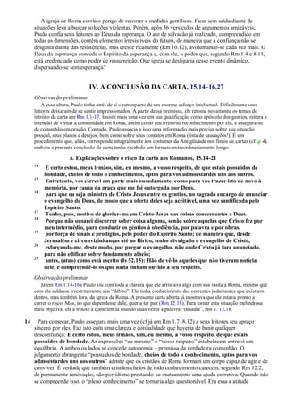 A igreja de Roma corria o perigo de recorrer a medidas gentílicas. Ficar sem saída diante de
situações leva a buscar soluções violentas. Porém, após 36 versículos de argumentos amigáveis,
Paulo confia seus leitores ao Deus da esperança. O ato de salvação já realizado, compreendido em
todas as dimensões, contém elementos irresistíveis do futuro, de maneira que a confiança não se
desgasta diante das resistências, mas cresce ricamente (Rm 10.12), avolumando-se cada vez mais. O
Deus da esperança concede o Espírito da esperança e, com ele, o poder que, segundo Rm 1.4 e 8.11,
está credenciado como poder de ressurreição. Que igreja se desligaria desse evento dinâmico,
dispersando-se sem esperança?
IV. A CONCLUSÃO DA CARTA, 15.14–16.27
Observação preliminar
A essa altura, Paulo tinha atrás de si o retrospecto de um enorme esforço intelectual. Dificilmente seus
leitores deixaram de se sentir impressionados. A partir dessa premissa, ele retoma novamente os temas do
intróito da carta em Rm 1.1-17. Insiste mais uma vez em sua qualificação como apóstolo dos gentios, reitera a
intenção de visitar a comunidade em Roma, assim como seu irrestrito reconhecimento por ela, e assegura-se
da comunhão em oração. Contudo, Paulo associa a isso uma informação mais precisa sobre sua situação
pessoal, seus planos e desejos, bem como sobre seus contatos em Roma (lista de saudações!). É um
procedimento que, aliás, corresponde integralmente aos costumes da Antigüidade nos finais de cartas (cf qi 4),
embora a presente conclusão de carta tenha recebido um formato extraordinariamente longo.
a. Explicações sobre o risco da carta aos Romanos, 15.14-21
14
E certo estou, meus irmãos, sim, eu mesmo, a vosso respeito, de que estais possuídos de
bondade, cheios de todo o conhecimento, aptos para vos admoestardes uns aos outros.
15
Entretanto, vos escrevi em parte mais ousadamente, como para vos trazer isto de novo à
memória, por causa da graça que me foi outorgada por Deus,
16
para que eu seja ministro de Cristo Jesus entre os gentios, no sagrado encargo de anunciar
o evangelho de Deus, de modo que a oferta deles seja aceitável, uma vez santificada pelo
Espírito Santo.
17
Tenho, pois, motivo de gloriar-me em Cristo Jesus nas coisas concernentes a Deus.
18
Porque não ousarei discorrer sobre coisa alguma, senão sobre aquelas que Cristo fez por
meu intermédio, para conduzir os gentios à obediência, por palavra e por obras,
19
por força de sinais e prodígios, pelo poder do Espírito Santo; de maneira que, desde
Jerusalém e circunvizinhanças até ao Ilírico, tenho divulgado o evangelho de Cristo,
20
esforçando-me, deste modo, por pregar o evangelho, não onde Cristo já fora anunciado,
para não edificar sobre fundamento alheio;
21
antes, (atuo) como está escrito (Is 52.15): Hão de vê-lo aqueles que não tiveram notícia
dele, e compreendê-lo os que nada tinham ouvido a seu respeito.
Observação preliminar
Já em Rm 1.14-16a Paulo viu com toda a clareza que ele arriscava algo com sua visita a Roma, mesmo que
com ela saldasse irrestritamente seu “débito”. Ele tinha conhecimento das correntes judaizantes que existiam
dentro, mas também fora, da igreja de Roma. A presente carta aberta já mostrava que ele estava pronto a
correr o risco. Mas, no que dependesse dele, queria ter paz (Rm 12.18). Para tornar esta situação melindrosa
mais objetiva, ele a trouxe à consciência usando duas vezes a palavra “ousadia”, nos v. 15,18.
14 Para começar, Paulo assegura mais uma vez (cf já em Rm 1.7–8.12) a seus leitores seu apreço
sincero por eles. Faz isto com uma clareza e cordialidade que haveria de banir qualquer
desconfiança: E certo estou, meus irmãos, sim, eu mesmo, a vosso respeito, de que estais
possuídos de bondade. As expressões “eu mesmo” e “vosso respeito” estabelecem entre si um
equilíbrio. A ambos os lados se concede autonomia – premissa da verdadeira comunhão. O
julgamento abrangente “possuídos de bondade, cheios de todo o conhecimento, aptos para vos
admoestardes uns aos outros” admite que os cristãos de Roma formam um corpo capaz de agir e de
conviver. É verdade que também cristãos cheios de todo conhecimento carecem, segundo Rm 12.2,
de permanente renovação, não por último prestando-se mutuamente uma ajuda corretiva. Quando não
se compreende isso, o “pleno conhecimento” se tornaria algo questionável. Era essa a atitude
 