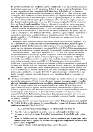 fez por meu intermédio, para conduzir os gentios à obediência. O que lhe dava toda a coragem de
correr o risco, mencionado no v. 15, era resultado do fato de que ele se precavia absolutamente de um
segundo risco, diferente. Esse consistiria de infidelidade diante do Exaltado, que em Damasco o
havia incumbido da missão aos gentios. Desde então pesa sobre ele um ai: “Ai de mim se não pregar
o evangelho” (1Co 9.16) e se o praticasse desconectado do agir do próprio evangelho! Agora, porém,
em termos positivos: Paulo pode apontar para os sinais de legitimação da parte de seu Senhor. Cristo
agiu através dele de modo abrangente, por palavra e por obras (“em palavra e ação” [NVI]). Ao
lado da palavra poderosa colocavam-se, no caso dele, “sinais de um apóstolo” (2Co 12.12), também
feitos por força de sinais e prodígios. Ambos os efeitos de força, a palavra e a ação, penetravam
pelo poder do Espírito Santo, como conquistadores no espaço dos poderes adversários (Rm 8.38).
“Destruir fortalezas, anulando nós sofismas” (2Co 10.4,5), romperam estruturas dominantes, das
quais os ouvintes estavam cativos, e eram eficazes “em direção da obediência dos gentios” (aqui, no
v. 18, já com explicação mais detalhada sobre Rm 1.5). Em muitos lugares surgiram e mantiveram-se
comunidades cristãs, como verdadeiro milagre da força da ressurreição (Rm 8.11), as quais
glorificavam a Deus (v. 9-12). Paulo era capaz de designar todo o seu serviço como “serviço do
Espírito” (2Co 3.6,8).
Em seguida, Paulo desenrola diante dos olhos de seus leitores o quadro de sua “campanha” (2Co
10.4): de maneira que, desde Jerusalém e circunvizinhanças até ao Ilírico, tenho divulgado o
evangelho de Cristo. Também na memorável reunião de At 15 o seu procedimento de expor aos
demais sua obra missionária teve um papel importante (At 15.12; Gl 2.8,9). Nela se exteriorizava um
juízo de Deus: Paulo obteve a graça do apostolado! As comunidades gentílico-cristãs constituíam sua
“carta de recomendação”, “selo do (seu) apostolado” (2Co 3.2,3; 1Co 9.2). Ponto de partida dessa
atuação era Jerusalém. É verdade que lá jamais evangelizou, mas na mencionada reunião naquela
cidade ele conquistou, para sua própria consciência e para o juízo dos co-apóstolos e da primeira
cristandade, seu perfil de missionário dos gentios. Sem aquela decisão de Jerusalém, qualquer data
posterior ficaria para ele suspensa no ar (Gl 1.18; 2.2). Seguindo a rota do sol, seu caminho o
conduziu do Leste para Oeste, até a costa do mar Adriático. A Ilíria correspondia aproximadamente à
região da atual Albânia. De lá teria sido possível atravessar de navio 200 km pelo mar, chegando já à
altura de Roma. Aqui encontramos a única comprovação de que Paulo atuou na Ilíria. Segundo 2Tm
4.10 seu colaborador Tito trabalhava na Dalmácia, que estava unificada com a Ilíria. Paulo, portanto,
praticou, nesse grande arco, o evangelho do Cristo. A expressão pressupõe o cumprimento de algo
que foi ordenado, executado e concluído de acordo com a incumbência. Paulo se reportará a esse
aspecto no v. 23.
20 De modo surpreendente Paulo dá a conhecer um princípio, que resultava menos de sua vocação que
de experiências posteriores. (Nisso), porém, esforçando-me, deste modo, por pregar o evangelho,
não onde Cristo já fora anunciado, para não edificar sobre fundamento alheio. Em 2Co 10.12-
18, onde ele assume a mesma posição, transparece também seu motivo. Ele visa distanciar-se
daqueles missionários que o seguiam, missionavam atrás dele, espionavam-no e se apoderavam,
ávidos de vanglória, da sua obra. Ele evitava qualquer atrito. Por razão semelhante também não fazia
valer nas igrejas recém-fundadas o seu direito por sustento material: “Tudo faço por causa do
evangelho” (1Co 9.23). Indiretamente, ele novamente dá a entender aos romanos: entre vocês terei
apenas um papel de visitante, mas auxiliem-me no meu trabalho pioneiro na Espanha – unicamente
por amor ao evangelho!
21 Também para decisões individuais ele encontrava apoio bíblico. Antes, (atuo) como está escrito (Is
52.15): Hão de vê-lo aqueles que não tiveram notícia dele, e compreendê-lo os que nada tinham
ouvido a seu respeito (cf Rm 9.30a; 10.20).
b. As expectativas específicas dirigidas aos cristãos em Roma, 15.22-33
22
Essa foi a razão por que também, muitas vezes, me senti impedido de visitar-vos.
23
Mas, agora, não tendo já campo de atividade nestas regiões e desejando há muito visitar-
vos,
24
penso em fazê-lo quando em viagem para a Espanha, pois espero que, de passagem, estarei
convosco e que para lá seja por vós encaminhado, depois de haver primeiro desfrutado um
pouco a vossa companhia.
25
Mas, agora, estou de partida para Jerusalém, a serviço dos santos.
 
