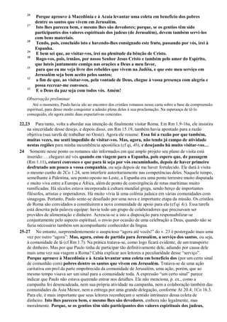 26
Porque aprouve à Macedônia e à Acaia levantar uma coleta em benefício dos pobres
dentre os santos que vivem em Jerusalém.
27
Isto lhes pareceu bem, e mesmo lhes são devedores; porque, se os gentios têm sido
participantes dos valores espirituais dos judeus (de Jerusalém), devem também servi-los
com bens materiais.
28
Tendo, pois, concluído isto e havendo-lhes consignado este fruto, passando por vós, irei à
Espanha.
29
E bem sei que, ao visitar-vos, irei na plenitude da bênção de Cristo.
30
Rogo-vos, pois, irmãos, por nosso Senhor Jesus Cristo e também pelo amor do Espírito,
que luteis juntamente comigo nas orações a Deus a meu favor,
31
para que eu me veja livre dos rebeldes que vivem na Judéia, e que este meu serviço em
Jerusalém seja bem aceito pelos santos;
32
a fim de que, ao visitar-vos, pela vontade de Deus, chegue à vossa presença com alegria e
possa recrear-me convosco.
33
E o Deus da paz seja com todos vós. Amém!
Observação preliminar
Até o momento, Paulo havia ido ao encontro dos cristãos romanos nessa carta sobre a base da compreensão
espiritual, para desse modo conquistar a adesão plena deles à sua proclamação. Na esperança de tê-lo
conseguido, ele agora emite duas expectativas concretas.
22,23 Para tanto, volta a abordar sua intenção de finalmente visitar Roma. Em Rm 1.9-16a, ele insistira
na sinceridade desse desejo, e depois disso, em Rm 15.19, também havia apontado para a razão
objetiva (sua tarefa de trabalhar no Oeste). Agora ele resume: Essa foi a razão por que também,
muitas vezes, me senti impedido de visitar-vos. Mas, agora, não tendo já campo de atividade
nestas regiões para minha incumbência apostólica (cf qi, 4b), e desejando há muito visitar-vos…
24 Somente nesse ponto os romanos são informados em que amplo projeto seu plano de visita está
inserido: …chegarei até vós quando em viagem para a Espanha, pois espero que, de passagem
(Rm 1.11), estarei convosco e que para lá seja por vós encaminhado, depois de haver primeiro
desfrutado um pouco a vossa companhia, ou seja depois de me haver fortalecido. Ele dará à visita
o mesmo cunho de 2Co 1.24, sem interferir autoritariamente nas competências deles. Naquele tempo,
semelhante à Palestina, seu ponto oposto no Leste, a Espanha era uma ponte terrestre muito disputada
e muito viva entre a Europa e África, além de ponto de convergência de rotas marítimas muito
ramificadas. Há séculos estava incorporada à cultura mundial grega, sendo berço de importantes
filósofos, artistas e imperadores. Há muito vivia lá uma colônia judaica em várias comunidades com
sinagogas. Portanto, Paulo sente-se desafiado por uma nova e importante etapa da missão. Os cristãos
de Roma são convidados a constituírem a nova comunidade de apoio para ela (cf qi 4c). Essa tarefa
está descrita pela palavra equipar: havia todo um grupo de colaboradores que precisavam ser
providos de alimentação e dinheiro. Acrescia-se a isto a disposição para responsabilizar-se
conjuntamente pelo aspecto espiritual, o envio por ocasião de uma celebração a Deus, quando não se
fazia necessário também um acompanhante conhecedor da língua.
25-27 No entanto, surpreendentemente o auspicioso “agora até vocês!” do v. 23 é postergado mais uma
vez por outro “agora”: Mas, agora, estou de partida para Jerusalém, a serviço dos santos, ou seja,
à comunidade de lá (cf Rm 1.7). Na prática tratava-se, como logo ficará evidente, de um transporte
de dinheiro. Mas por que Paulo tinha de participar tão definitivamente dele, adiando por causa dele
mais uma vez sua viagem a Roma? Cabia explicar aos leitores a peculiaridade desse “serviço”.
Porque aprouve à Macedônia e à Acaia levantar uma coleta em benefício dos (por um certo sinal
de comunhão com) pobres dentre os santos que vivem em Jerusalém. Tratava-se de uma ação
caritativa em prol da parte empobrecida da comunidade de Jerusalém, uma ação, porém, que ao
mesmo tempo visava ser um sinal para a comunidade toda. A expressão “um certo sinal” parece
indicar que Paulo não estava querendo entrar nos detalhes. Ele não menciona, p. ex., como a
campanha foi desencadeada, nem sua própria atividade na campanha, nem a colaboração também das
comunidades da Ásia Menor, nem a entrega por uma grande delegação, conforme At 20.4; 1Co 16.3.
Para ele, é mais importante que seus leitores reconheçam o sentido intrínseco dessa coleta de
dinheiro. Isto lhes pareceu bem, e mesmo lhes são devedores, embora não legalmente, mas
moralmente. Porque, se os gentios têm sido participantes dos valores espirituais dos judeus,
 