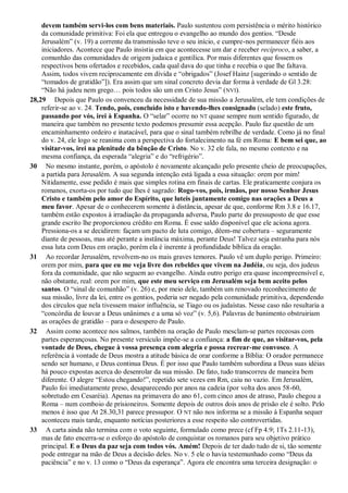 devem também servi-los com bens materiais. Paulo sustentou com persistência o mérito histórico
da comunidade primitiva: Foi ela que entregou o evangelho ao mundo dos gentios. “Desde
Jerusalém” (v. 19) a corrente da transmissão teve o seu início, e cumpre-nos permanecer fiéis aos
iniciadores. Acontece que Paulo insistia em que acontecesse um dar e receber recíproco, a saber, a
comunhão das comunidades de origem judaica e gentílica. Por mais diferentes que fossem os
respectivos bens ofertados e recebidos, cada qual dava do que tinha e recebia o que lhe faltava.
Assim, todos vivem reciprocamente em dívida e “obrigados” (Josef Hainz [sugerindo o sentido de
“tomados de gratidão”]). Era assim que um sinal concreto devia dar forma à verdade de Gl 3.28:
“Não há judeu nem grego… pois todos são um em Cristo Jesus” (NVI).
28,29 Depois que Paulo os convenceu da necessidade de sua missão a Jerusalém, ele tem condições de
referir-se ao v. 24. Tendo, pois, concluído isto e havendo-lhes consignado (selado) este fruto,
passando por vós, irei à Espanha. O “selar” ocorre no NT quase sempre num sentido figurado, de
maneira que também no presente texto podemos presumir essa acepção. Paulo faz questão de um
encaminhamento ordeiro e inatacável, para que o sinal também rebrilhe de verdade. Como já no final
do v. 24, ele logo se reanima com a perspectiva do fortalecimento na fé em Roma: E bem sei que, ao
visitar-vos, irei na plenitude da bênção de Cristo. No v. 32 ele fala, no mesmo contexto e na
mesma confiança, da esperada “alegria” e do “refrigério”.
30 No mesmo instante, porém, o apóstolo é novamente alcançado pelo presente cheio de preocupações,
a partida para Jerusalém. A sua segunda intenção está ligada a essa situação: orem por mim!
Nitidamente, esse pedido é mais que simples rotina em finais de cartas. Ele praticamente conjura os
romanos, exorta-os por tudo que lhes é sagrado: Rogo-vos, pois, irmãos, por nosso Senhor Jesus
Cristo e também pelo amor do Espírito, que luteis juntamente comigo nas orações a Deus a
meu favor. Apesar de o conhecerem somente à distância, apesar de que, conforme Rm 3.8 e 16.17,
também estão expostos à irradiação da propaganda adversa, Paulo parte do pressuposto de que esse
grande escrito lhe proporcionou crédito em Roma. É esse saldo disponível que ele aciona agora.
Pressiona-os a se decidirem: façam um pacto de luta comigo, dêem-me cobertura – seguramente
diante de pessoas, mas até perante a instância máxima, perante Deus! Talvez seja estranha para nós
essa luta com Deus em oração, porém ela é inerente à profundidade bíblica da oração.
31 Ao recordar Jerusalém, revolvem-no os mais graves temores. Paulo vê um duplo perigo. Primeiro:
orem por mim, para que eu me veja livre dos rebeldes que vivem na Judéia, ou seja, dos judeus
fora da comunidade, que não seguem ao evangelho. Ainda outro perigo era quase incompreensível e,
não obstante, real: orem por mim, que este meu serviço em Jerusalém seja bem aceito pelos
santos. O “sinal de comunhão” (v. 26) e, por meio dele, também um renovado reconhecimento de
sua missão, livre da lei, entre os gentios, poderia ser negado pela comunidade primitiva, dependendo
dos círculos que nela tivessem maior influência, se Tiago ou os judaístas. Nesse caso não resultaria a
“concórdia de louvar a Deus unânimes e a uma só voz” (v. 5,6). Palavras de banimento obstruiriam
as orações de gratidão – para o desespero de Paulo.
32 Assim como acontece nos salmos, também na oração de Paulo mesclam-se partes receosas com
partes esperançosas. No presente versículo impõe-se a confiança: a fim de que, ao visitar-vos, pela
vontade de Deus, chegue à vossa presença com alegria e possa recrear-me convosco. A
referência à vontade de Deus mostra a atitude básica de orar conforme a Bíblia: O orador permanece
sendo ser humano, e Deus continua Deus. É por isso que Paulo também subordina a Deus suas idéias
há pouco expostas acerca do desenrolar da sua missão. De fato, tudo transcorreu de maneira bem
diferente. O alegre “Estou chegando!”, repetido sete vezes em Rm, caiu no vazio. Em Jerusalém,
Paulo foi imediatamente preso, desaparecendo por anos na cadeia (por volta dos anos 58-60,
sobretudo em Cesaréia). Apenas na primavera do ano 61, com cinco anos de atraso, Paulo chegou a
Roma – num comboio de prisioneiros. Somente depois de outros dois anos de prisão ele é solto. Pelo
menos é isso que At 28.30,31 parece pressupor. O NT não nos informa se a missão à Espanha sequer
aconteceu mais tarde, enquanto notícias posteriores a esse respeito são controvertidas.
33 A carta ainda não termina com o voto seguinte, formulado como prece (cf Fp 4.9; 1Ts 2.11-13),
mas de fato encerra-se o esforço do apóstolo de conquistar os romanos para seu objetivo prático
principal. E o Deus da paz seja com todos vós. Amém! Depois de ter dado tudo de si, tão somente
pode entregar na mão de Deus a decisão deles. No v. 5 ele o havia testemunhado como “Deus da
paciência” e no v. 13 como o “Deus da esperança”. Agora ele encontra uma terceira designação: o
 