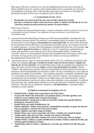Deus da paz. Pelo que se evidencia, esse voto de acompanhamento divino estava localizado na
prática celebrativa do envio, quando os fiéis reunidos dispersavam-se novamente, já é encontrado
com freqüência no final das cartas. Cada indivíduo segue agora seu caminho, no aconchego da
presença da salvação de Deus, que o acompanha e que se chama paz.
c. A recomendação de Febe, 16.1,2
1
Recomendo-vos a nossa irmã Febe, que está servindo à igreja de Cencréia,
2
para que a recebais no Senhor como convém aos santos e a ajudeis em tudo que de vós vier
a precisar; porque tem sido protetora de muitos e de mim inclusive.
Observação preliminar
Nas condições de insegurança daquele tempo, os viajantes, sobretudo as mulheres, precisavam de cartas de
recomendação em lugares estranhos. Esse expediente era usual em toda parte, como também entre
comunidades cristãs.
1 A pessoa de fora, desconhecida dos romanos, que Paulo está recomendando, certamente foi a que
lhes entregou a presente epístola. Do contrário, a recomendação ficaria sem sentido. Febe apareceu
em Roma com a carta na bagagem. Recomendo-vos a nossa irmã Febe. No mais, Paulo cita pessoas
do sexo feminino somente pelo nome. Ao recomendar essa mulher, porém, ele a designa como irmã
no sentido espiritual, i. é, como cristã. Para assegurar a confiança além desse fato, ele acrescenta: que
está servindo à igreja de Cencréia. É verdade que o “servir” é central para a atitude básica do
cristão, pelo que todos os que crêem são servos de uma determinada maneira. Contudo aqui
“servindo” refere-se a uma incumbência fixa por uma comunidade local, em Cencréia, o porto oeste
de Corinto. O cargo que ela exercia era conhecido dos romanos, uma vez que também era
desempenhado por homens (Rm 12.7).
2 Apresentada a pessoa, segue-se, numa formulação similar a Fp 2.29, o pedido de que ajam de modo
cristão com a hóspede: para que a recebais no Senhor como convém aos santos e a ajudeis em
tudo que de vós vier a precisar. Em seguida Paulo aplica a Febe um segundo termo designativo de
cargo, mas agora na forma feminina: porque (também) tem sido protetora de muitos. O termo
“também”, que aponta para o passado, relaciona a hospitalidade que Paulo solicita para Febe com os
numerosos casos de hospitalidade que ela prestou a outros. Ou seja, ela trabalhava no vasto campo da
assistência e do cuidado de necessitados – uma verdadeira mãe para a comunidade. Stuhlmacher, pág
217, é da opinião de que Paulo teria conferido a Febe o título de “patrona”. Isso significaria que ele
era dirigente de uma comunidade. Contudo, sua atividade refere-se de modo bem geral a “muitas”
pessoas individualmente, não de certo modo a uma esfera delimitada, a uma corporação. O sentido de
cargo tem, pois, uma validade apenas figurada. É por isso que oferecemos a tradução mais genérica
“protetora”. Não deixa de ser importante o adendo do “e de mim inclusive”. Esse ponto caberá
considerar no trecho seguinte.
d. Pedido de transmissão de saudações, 16.3-16
3
Saudai Priscila e Áqüila, meus cooperadores em Cristo Jesus,
4
os quais pela minha vida arriscaram a sua própria cabeça; e isto lhes agradeço, não
somente eu, mas também todas as igrejas dos gentios;
5
saudai igualmente a igreja que se reúne na casa deles. Saudai meu querido Epêneto,
primícias da Ásia para Cristo.
6
Saudai Maria, que muito trabalhou por vós.
7
Saudai Andrônico e Júnias, meus parentes e companheiros de prisão, os quais são notáveis
entre os apóstolos e estavam em Cristo antes de mim.
8
Saudai Amplíato, meu dileto amigo no Senhor.
9
Saudai Urbano, que é nosso cooperador em Cristo, e também meu amado Estáquis.
10
Saudai Apeles, aprovado em Cristo. Saudai os da casa de Aristóbulo.
11
Saudai meu parente Herodião. Saudai os da casa de Narciso, que estão no Senhor.
12
Saudai Trifena e Trifosa, as quais trabalhavam no Senhor. Saudai a estimada Pérside, que
também muito trabalhou no Senhor.
13
Saudai Rufo, eleito no Senhor, e igualmente a sua mãe, que também tem sido mãe para
mim.
 