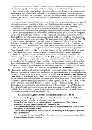 (sacrificium intellectus). Por se referir ao Senhor revelado, a fé não acontece cegamente, e sim com
entendimento, e porque a mensagem ouvida é de alegria, a fé não é forçada, mas grata.
Este resultado precisa ser aplicado em três aspectos. Primeiro reside nele uma pronta resposta aos
judaístas, que suspeitavam de que Paulo estivesse propugnando uma oferta barata e irresponsável.
Contra isso fica evidente que o ato de crer é uma troca integral de senhorio, abrangendo o coração e
os lábios (Rm 10.9,10). Quem fosse “crer” sem isso, permaneceria na escravidão do pecado (Rm
6.12,16,17).
Ao mesmo tempo essa exacerbação também constitui a única maneira eficaz de assegurar que a fé
não se distorça em obra meritória. A fé não é um esforço humano direcionado para Deus, porém
submissão ao processo empreendido por Deus em Cristo, da forma como nos é anunciado.
Precisamente a obediência que ouve é renúncia radical à glória própria (Rm 3.27).
Finalmente, essa fórmula também aponta para a responsabilidade humana no despertamento da fé.
O ouvinte do evangelho não deve ficar à espreita, vendo se a fé surge por si, se sobe por suas pernas
ou se o toma de assalto. Pelo contrário, a fé lhe é ordenada. Como criatura caída, ele experimenta
diante de Deus a sua própria resistência, ou seja, sua falta de fé. Com essa aflição cabe-lhe refugiar-
se em Deus, sujeitando-se a ele e sua palavra: “Eu creio! Ajuda-me na minha falta de fé!” (Mc 9.24).
O homem incapaz não é eximido dessa sujeição total ao Onipotente. Ainda que com a máxima
deferência, o evangelho não deixa de solicitar dele uma resposta pessoal (2Co 5.20). Vigoram os
termos de Ap 22.17: ―Aquele que tem sede venha, e quem quiser receba de graça a água da vida”.
Esta soberania universal de Jesus proporcionava, ainda, abrangência universal ao apostolado de
Paulo: atuar entre todos os gentios (os povos não-judaicos) em favor da glorificação de seu nome.
6,7a Dessa tarefa Paulo deriva o direito de dirigir-se também aos romanos: de cujo número sois
também vós. Segundo o esquema da carta, ele chega agora à indicação dos destinatários. O v. 7 os
cita com todas as circunstâncias: A todos os amados de Deus, que estais em Roma, a saber, que
assim como ele próprio (v. 1) são chamados para serdes de Jesus Cristo. Contudo, isso é agora
aprofundado: Eles são amados de Deus, como Israel é incessantemente chamado no Deuteronômio,
de forma clássica em Dt 7.7,8. É para formar esse povo de Deus que eles foram chamados. O amor
de Deus se mostrou como purificador na morte propiciatória de Cristo. Por meio dela eles se tornam
“capazes para Deus”. “Santos”, diz a Bíblia, ou seja, chamados para serdes santos.
7b Finalmente, Paulo arremata que os romanos são para ele igreja em sentido pleno, abençoando-os,
da mesma maneira como costuma fazer regularmente nas aberturas das cartas às igrejas fundadas por
ele próprio. Assim, tudo o que se segue é discurso de bênção: graça a vós outros e paz, da parte de
Deus, nosso Pai, e do Senhor Jesus Cristo. Por meio dessa proclamação, eles são entregues à graça
divina, num processo que vem de Deus, passa por Cristo e chega aos apóstolos. A saudação da graça
se contrapõe à palavra de maldição. Enquanto esta última significa, com Mt 25.41: “Apartai-vos de
mim!”, a primeira tem o sentido básico de “o Senhor é contigo!”, de acordo com Lc 1.28. À
declaração de tal comunhão com Deus acrescenta-se de modo significativo: “e paz!” Trazendo atrás
de si o termo hebraico shalom, um rico conteúdo reside nessa palavra. Retirados da história da
maldição, desdobra-se diante deles de forma promissora um vasto campo: ser restaurado, bem-estar
em todas as dimensões, plenitude exultante de vida.
b. Agradecimento, planos de visita e seu fundamento (proêmio), 1.8-15
8
Primeiramente, dou graças a meu Deus, mediante Jesus Cristo, no tocante a todos vós,
porque, em todo o mundo, é proclamada a vossa fé.
9
Porque Deus, a quem sirvo em meu espírito, no evangelho de seu Filho, é minha
testemunha de como incessantemente faço menção de vós
10
em todas as minhas orações, suplicando que, nalgum tempo, pela vontade de Deus, se me
ofereça boa ocasião de visitar-vos.
11
Porque muito desejo ver-vos, a fim de repartir convosco algum dom espiritual, para que
sejais confirmados,
12
isto é, para que, em vossa companhia, reciprocamente nos confortemos por intermédio da
(troca de) fé mútua, vossa e minha.
 