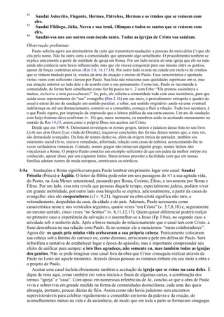 14
Saudai Asíncrito, Flegonte, Hermes, Pátrobas, Hermas e os irmãos que se reúnem com
eles.
15
Saudai Filólogo, Júlia, Nereu e sua irmã, Olimpas e todos os santos que se reúnem com
eles.
16
Saudai-vos uns aos outros com ósculo santo. Todas as igrejas de Cristo vos saúdam.
Observação preliminar
Paulo solicita agora aos destinatários da carta que transmitam saudações a pessoas do meio deles (!) que ele
cita pelo nome. Não há outra carta a comunidades que apresente algo semelhante. O procedimento também se
explica unicamente a partir da realidade da igreja em Roma. Por um lado existia ali uma igreja que ele no todo
ainda não conhecia nem havia influenciado, mas que ele visava conquistar para sua missão entre os gentios,
apesar de forças contrárias ativas (Rm 3.8; 16.17,18). Por outro lado existia na cidade um enclave de cristãos
que se tinham mudado para lá, vindos da área de atuação e ensino de Paulo. Essa característica é apontada
várias vezes com suficiente clareza por Paulo. Sua lista não relaciona suas qualidades espirituais em si, mas
sua atuação anterior ao lado dele e de acordo com o seu pensamento. Como tais, Paulo os recomenda à
comunidade, de forma bem semelhante como fez há pouco no v. 2 com Febe: “Ela prestou assistência a
muitos, inclusive a mim pessoalmente!” Se, pois, ele solicita a comunidade toda com essa insistência, para que
saúda esses representantes do “seu” evangelho (Rm 2.16) em seu meio, o procedimento extrapola o quadro do
usual e extrai do ato da saudação um sentido peculiar, a saber, seu sentido originário: anula-se uma eventual
indiferença ou até um distanciamento, constrói-se a comunhão, começa a fluir a relação. Tudo isso acontece, é
o que Paulo espera, por inspiração da impressão que a leitura pública de sua carta causou. Um ato de saudação
com beijo fraterno deve confirmar (v. 16) que, nesse momento, os membros estão se aceitando mutuamente no
sentido de Rm 14,15, assim como o próprio Deus nos aceitou em Cristo.
Desde que em 1908 A. Deissmann investigou os nomes gregos, latinos e judaicos dessa lista no seu livro
Licht aus dem Osten [Luz vinda do Oriente], traçam-se conclusões das formas desses nomes que, a meu ver,
são demasiado avançadas. Da lista de nomes deduz-se, além da origem étnica do portador, também seu
estamento social (livre, escravo remediado, alforriado, relação com casas de nobres), acrescentando-lhe às
vezes verdadeiros romances. Contudo, nomes gregos não tornavam alguém grego, nomes latinos não
vinculavam a Roma. O próprio Paulo constitui um exemplo suficiente de que um judeu da melhor estirpe era
conhecido, apesar disso, por um cognome latino. Basta termos presente a facilidade com que em nossas
famílias adotam nomes da moda europeus, americanos ou nórdicos.
3-5a Saudações a Roma significavam para Paulo lembrar em primeiro lugar este casal: Saudai
Priscila (Prisca) e Áqüila. O leitor da Bíblia pode reler em seis passagens do NT a sua agitada vida,
do Ponto, na Ásia Menor setentrional, passando por Roma, Corinto, Éfeso, e novamente por Roma e
Éfeso. Por um lado, essa rota revela que pessoas daquele tempo, especialmente judeus, podiam viver
em grande mobilidade, por outro lado essa biografia se explica, adicionalmente, a partir da causa do
evangelho: eles são cooperadores (cf v. 9,21). Ingressar na obra cristã significa não raro, e
reiteradamente, despedidas da casa, da cidade e do país. Ademais, Paulo acrescenta como
característica nesse e nos versículos seguintes, quatro vezes “em Cristo” (v. 3,7,8,10) e, seguramente
no mesmo sentido, cinco vezes “no Senhor” (v. 8,11,12,17). Quem quiser diferenciar poderá realçar
no primeiro caso a experiência da salvação e o assemelhar-se a Jesus (Fp 3.9ss), no segundo caso a
atividade sob o senhorio dele. Após a breve menção do relacionamento que o casal tem com Cristo, a
frase desemboca na sua relação com Paulo. Já no começo ele a mencionou: “meus colaboradores”.
Agora diz: os quais pela minha vida arriscaram a sua própria cabeça. Praticamente colocaram
sua cabeça sob a lâmina do carrasco ou, como dizemos, arriscaram a pele em defesa de Paulo. Será
infrutífera a tentativa de estabelecer lugar e época do episódio, mas é importante compreender seu
efeito de unificar para sempre: e isto lhes agradeço, não somente eu, mas também todas as igrejas
dos gentios. Não se pode imaginar esse casal fora da obra que Cristo conseguiu realizar através de
Paulo no Leste até aquele momento. Através dessas pessoas os romanos tinham em seu meio a obra e
o projeto de Paulo.
Aceitar esse casal incluía obviamente também a aceitação da igreja que se reúne na casa deles. É
digna de nota aqui, como também em votos iniciais e finais de algumas cartas, a combinação dos
termos “igreja” e “casa”. Com apoio em numerosas referências de At, conclui-se que a obra de Paulo
vivia e sobrevivia em grande medida na forma de comunidades domiciliares, cada uma das quais
abrangia, portanto, poucas dúzias de fiéis. Assim como não havia judaísmo sem encontros
supervisionáveis para celebrar regularmente a comunhão em torno da palavra e da oração, do
aconselhamento mútuo na vida e da assistência, de modo que em toda a parte se formavam sinagogas
 