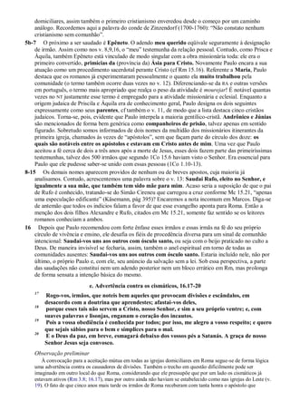 domiciliares, assim também o primeiro cristianismo enveredou desde o começo por um caminho
análogo. Recordemos aqui a palavra do conde de Zinzendorf (1700-1760): “Não constato nenhum
cristianismo sem comunhão”.
5b-7 O próximo a ser saudado é Epêneto. O adendo meu querido eqüivale seguramente à designação
de irmão. Assim como nos v. 8,9,16, o “meu” testemunha da relação pessoal. Contudo, como Prisca e
Áquila, também Epêneto está vinculado de modo singular com a obra missionária toda: ele era o
primeiro convertido, primícias da (província da) Ásia para Cristo. Novamente Paulo encara a sua
atuação como um procedimento sacerdotal perante Cristo (cf Rm 15.16). Referente a Maria, Paulo
destaca que os romanos já experimentaram pessoalmente o quanto ela muito trabalhou pela
comunidade (o termo também ocorre duas vezes no v. 12). Diferenciando-se da RA e outras versões
em português, o termo mais apropriado que realça o peso da atividade é mourejar! É notável quantas
vezes no NT justamente esse termo é empregado para a atividade missionária e eclesial. Enquanto a
origem judaica de Priscila e Áquila era de conhecimento geral, Paulo designa os dois seguintes
expressamente como seus parentes, cf também o v. 11, de modo que a lista destaca cinco cristãos
judaicos. Torna-se, pois, evidente que Paulo interpela a maioria gentílico-cristã. Andrônico e Júnias
são mencionados de forma bem genérica como companheiros de prisão, talvez apenas em sentido
figurado. Sobretudo somos informados de dois nomes da multidão dos missionários itinerantes da
primeira igreja, chamados às vezes de “apóstolos”, sem que façam parte do círculo dos doze: os
quais são notáveis entre os apóstolos e estavam em Cristo antes de mim. Uma vez que Paulo
aceitou a fé cerca de dois a três anos após a morte de Jesus, esses dois fazem parte das primeiríssimas
testemunhas, talvez dos 500 irmãos que segundo 1Co 15.6 haviam visto o Senhor. Era essencial para
Paulo que ele pudesse saber-se unido com essas pessoas (1Co 1.10-13).
8-15 Os demais nomes aparecem providos de nenhum ou de breves apostos, cuja maioria já
analisamos. Contudo, acrescentemos uma palavra sobre o v. 13: Saudai Rufo, eleito no Senhor, e
igualmente a sua mãe, que também tem sido mãe para mim. Acaso seria a suposição de que o pai
de Rufo é conhecido, tratando-se do Simão Cireneu que carregou a cruz conforme Mc 15.21, “apenas
uma especulação edificante” (Käsemann, pág 395)? Encaremos a nota incomum em Marcos. Diga-se
de antemão que todos os indícios falam a favor de que esse evangelho aponta para Roma. Então a
menção dos dois filhos Alexandre e Rufo, citados em Mc 15.21, somente faz sentido se os leitores
romanos conheciam a ambos.
16 Depois que Paulo recomendou com forte ênfase esses irmãos e essas irmãs na fé do seu próprio
círculo de vivência e ensino, ele desafia os fiéis de procedência diversa para um sinal de comunhão
intencional: Saudai-vos uns aos outros com ósculo santo, ou seja com o beijo praticado no culto a
Deus. De maneira invisível se fecharia, assim, também o anel espiritual em torno de todas as
comunidades ausentes: Saudai-vos uns aos outros com ósculo santo. Estaria incluído nele, não por
último, o próprio Paulo e, com ele, seu anúncio da salvação sem a lei. Sob essa perspectiva, a parte
das saudações não constitui nem um adendo posterior nem um bloco errático em Rm, mas prolonga
de forma sensata a intenção básica do mesmo.
e. Advertência contra os cismáticos, 16.17-20
17
Rogo-vos, irmãos, que noteis bem aqueles que provocam divisões e escândalos, em
desacordo com a doutrina que aprendestes; afastai-vos deles,
18
porque esses tais não servem a Cristo, nosso Senhor, e sim a seu próprio ventre; e, com
suaves palavras e lisonjas, enganam o coração dos incautos.
19
Pois a vossa obediência é conhecida por todos; por isso, me alegro a vosso respeito; e quero
que sejais sábios para o bem e símplices para o mal.
20
E o Deus da paz, em breve, esmagará debaixo dos vossos pés a Satanás. A graça de nosso
Senhor Jesus seja convosco.
Observação preliminar
À convocação para a aceitação mútua em todas as igrejas domiciliares em Roma segue-se de forma lógica
uma advertência contra os causadores de divisões. Também o trecho em questão dificilmente pode ser
imaginado em outro local do que Roma, considerando que ele pressupõe que por um lado os cismáticos já
estavam ativos (Rm 3.8; 16.17), mas por outro ainda não haviam se estabelecido como nas igrejas do Leste (v.
19). O fato de que cinco anos mais tarde os irmãos de Roma receberam com tanta honra o apóstolo que
 