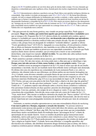 chegava (At 28.15) também poderia ser um êxito desse grito de alarme dado a tempo. Foi esse chamado que
despertou a comunidade para uma vigilância crítica, fazendo parte dos trechos singularmente abençoadas da
carta.
Rm 14,15 documentaram a abertura e paciência com que Paulo lidava com opiniões teológicas distintas na
comunidade. Algo similar é revelado em passagens como 1Co 1.10-17 e Fp 3.15. De forma bem diferente,
contudo, ele trata os ataques deliberados ao fundamento que sustém o conjunto, a saber, aqueles elementos
ardilosos que se furtam a responder repetidos questionamentos e não param de trazer incerteza aos de boa fé,
desmontando finalmente a comunhão de fé (cf Gl 5.15,26). Pelo menos em termos objetivos eles demonstram
ser “inimigos da cruz de Cristo”, como Paulo tinha de constatar em Fp 3.18,19 sob lágrimas. Desse sofrimento
pela comunidade nasceu também seu rigor apaixonado ou a amarga ironia em 2Co 11.1-5. Toda a carta aos
Gálatas deve ser enquadrada nesse contexto.
17 Não para prevenir de uma forma genérica, mas visando um perigo específico, Paulo aguça a
percepção: Rogo-vos, irmãos, que noteis bem aqueles que provocam divisões e escândalos (para
que se renegue a fé). Enquanto Rm 14.13,21 alertava diante do escândalo pela conduta, agora a
ameaça é o escândalo por causa de doutrina falsa: em desacordo com a doutrina que aprendestes.
Na cristandade primitiva a doutrina confiável tinha uma cotação elevada. Ela não era regateada
contra a vida, porque Jesus era designado de verdadeiro “conteúdo didático”, quando se afirma:
“Vocês aprenderam Jesus!” (Ef 4.20,21). Apegando-se a essa doutrina, a fé dos primeiros cristãos
não se diluía em fantasias incontroláveis, mas mantinha-os nos trilhos de afirmações objetivas
disciplinadas, de modo que também se preservava sua capacidade comunitária. É por isso que Paulo
esperava diante desses mestres estranhos, que já começavam a inserir-se nas comunidades
domiciliares, uma inequívoca rejeição: afastai-vos deles. No caso deles não cabia nenhum ósculo
fraterno (v. 16) e nenhuma aceitação na fé (Rm 14.1).
18 Paulo carateriza a posição contrária dessas pessoas, que evidentemente alegavam que também
serviam a Cristo. Por não citar nomes, ele treina ainda mais o olhar para que se identifique o tipo.
Porque esses tais não servem a Cristo, nosso Senhor, e sim a seu próprio ventre. Visto que
“ventre” também ocorre na passagem comparável de Fp 3.19, trata-se nesse caso não de um insulto
momentâneo e incontido, mas de um resultado muito bem refletido numa verificação mais demorada.
Os últimos dois anos de experiência nas comunidades do Leste ensinaram Paulo a ver, entre os
sedutores, não obstante todas as suas diferenças, em última análise um movimento homogêneo (qi,
1b-e). Contudo, como devemos entender a acusação básica de que servem somente ao ventre? Será
que Paulo desmascara suas entrega às pulsões (como pensa a maioria dos exegetas) ou aos seus
interesses materiais (Stuhlmacher, pág 223) ou à sua necessidade de impor-se (W. de Boor, pág
359)? Porém, será que com uma palavra tão forte Paulo tinha o objetivo de dizer algo tão genérico?
Será que com “ventre” ele não quis dizer realmente “ventre”, e não de modo geral natureza carnal?
Vindos do v. 17, podemos esperar uma afirmação sobre a doutrina desses cismáticos e sedutores.
Eles persistiam irredutivelmente em duas questões: preceitos de alimentação e mandamento da
circuncisão. Com isso, portanto, eles sempre de novo chegam ao ventre. É isso que Paulo traz à
consciência das comunidades. Sem dúvida, nosso corpo está sob o juízo do Criador de Gn 1.31:
“Veja, muito bom!” Mas mesmo os melhores elementos da criação são “fracos e pobres” (Gl 4.9) em
comparação com o Criador e Recriador. Quem procede do Senhor Ressuscitado, não deveria mais se
deixar importunar por essas propagandas insistentes de supostas salvações por meio de cerimoniais
do corpo.
Entretanto, os mestres estranhos apresentavam-se com uma extraordinária eficácia de marketing.
Com suaves palavras e lisonjas, enganam o coração dos incautos. “As pessoas sentem-se
praticamente como pessoas más quando se voltam contra indivíduos tão amenos, que desejam nada
mais que o bem e a bênção” (de Boor, pág 360). Por isso havia que temer que nas comunidades
domiciliares muitos sucumbiriam diante da irradiação desses “personagens da luz” e diante da
apresentação de seu mundo ilusório. Acaso as reuniões da primeira igreja transcorriam muito
enfadonhas, motivo pelo qual os seus membros eram vulneráveis a essas ofertas? Isso é pouco
provável. Conforme Rm 14.17 Paulo podia presumir nas congregações dos cristãos de modo geral
“paz e alegria no Espírito Santo”. Contudo, havia uma diferença: o evangelho apostólico não
desvinculava do cotidiano, não distribuía meramente drogas dominicais para as almas, não fazia a
complexa existência parecer redonda, não aplainava a profundeza do pecado, não se furtava ao AT, e
 