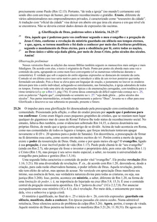 precisamente como Paulo (Rm 12.13). Portanto, “de toda a igreja” (no mundo!) certamente está
sendo dito com um traço de humor, por sincero reconhecimento e gratidão. Erasto, diferente de
vários administradores nos empreendimentos privados, é caracterizado como “tesoureiro da cidade”.
A tradução com “oficial da cidade” visa deixar em aberto em que área ele atuava e em que nível ele
se encontrava. Não se deveria extrair dados demais de expressões tão sucintas.
g. Glorificação de Deus, poderoso sobre a história, 16.25-27
25
Ora, àquele que é poderoso para vos confirmar segundo o meu evangelho e a pregação de
Jesus Cristo, conforme a revelação do mistério guardado em silêncio nos tempos eternos,
26
e que, agora, se tornou manifesto e foi dado a conhecer por meio das Escrituras proféticas,
segundo o mandamento do Deus eterno, para a obediência por fé, entre todas as nações,
27
ao Deus único e sábio seja dada glória, por meio de Jesus Cristo, pelos séculos dos séculos.
Amém!
Observação preliminar
Nesses versículos finais as edições das nossas Bíblias também seguem os manuscritos mais antigos e mais
fidedignos. De acordo com eles, o texto é originário de Paulo. Ponto por ponto ele aborda mais uma vez o
conteúdo da carta, agrupando-os como num foco convergente (cf as numerosas referências durante o
comentário). É verdade que sob o aspecto do estilo algumas expressões se destacam do restante da carta.
Contudo só em último caso isso seria motivo para se introduzir a idéia de um revisor posterior que tenha
formulado um adendo. Pois a frase se eleva para um linguajar de oração, e justamente no louvor os oradores
deixam para trás o estilo individual, achegando-se estreitamente, nas formulações, à igreja adoradora de todos
os tempos. Forma-se toda uma série de expressões típicas e de enumerações carregadas, com tendência para o
ritmo ternário (cf a opr a Rm 11, pág 176). O cerne dessa construção de difícil supervisão começa no v. 25,
com as palavras “Àquele que”, completando-se somente no v. 27: “seja dada glória… pelos séculos dos
séculos”. Nas partes intermediárias, evitando respeitosamente a palavra “Deus”, levanta-se o olhar para esse
Glorificado e descreve-se sua soberania no passado, presente e futuro.
25,26 O impulso para essa glorificação foi desencadeado pela preocupação com continuidade da
comunidade. Pressionado pela aflição, o olhar do orador procura por aquele que é poderoso para
vos confirmar. Como eram frágeis esses pequenos grupinhos de cristãos, que se reuniam num lugar
qualquer do gigantesco mar de casas de Roma! Faltava-lhe todo status de reconhecimento social. No
entanto, faltava-lhes também, como evidenciam sobretudo Rm 14,15, a clareza doutrinária nas
próprias fileiras, de modo que a igreja corria perigo de se dividir. Acima de tudo acontecia em Roma,
como nas comunidades de todos os lugares e tempos, que forças intelectuais tentavam apagar
novamente a fé (O v. 20 apontou para o poder de Satanás). Em decorrência, a preocupação de firmar
na fé determina essa carta, como ocorre em muitos escritos do NT. Porém contra a morte da igreja
existe o poder da ressurreição de Deus. Onde, como e por quais meios ela age? O evangelho, ligado
à sua pregação, é esse incrível poder de vida (Rm 1.17). Paulo pode chamá-lo de “seu evangelho”
(ainda em Rm 2.7), não porque ele fosse o inventor e proprietário dele, pois estes são Deus (Rm 1.1)
e Cristo (Rm 1.9), mas porque é seu servo muito especial, a saber, no tocante à universalidade do
evangelho para judeus e gentios (Rm 1.5,16).
Uma segunda linha caracteriza o conteúdo do poder vital “evangelho”. Ele produz revelação (Rm
1.16; 3.21). Há uma diversidade de revelações. P. ex., de acordo com Rm 1.20, desvenda-se, desde a
criação, para cada razão observadora humana, o poder infinito de Deus. Aquela revelação, porém,
não tem efeito de salvar, mas apenas de acusar. No versículo em apreciação Deus manifesta seu
íntimo, sua essência de bem, sua verdadeira natureza divina para todas as criaturas, ou seja, sua
justiça (Rm 3.26b). Isso, porém, acontece em mistério, a saber, diferente de Rm 1.20, na forma de
uma limitação de poder, i. é, na impotência do Injuriado na cruz (Rm 5.8; 15.3). É esse o conteúdo
central da pregação missionária apostólica. Ela é “palavra da cruz” (1Co 2.2,7,8). Por anunciar
escrupulosamente esse mistério (1Co 4.1), ela é revelação. Por meio dela, e unicamente por meio
dela, vive e sobrevive a igreja cristã.
O mistério é qualificado, no final do v. 25 e início do v. 26, com três expressões: guardado em
silêncio, manifesto, dado a conhecer. Em épocas passadas ele estava oculto. Numa admirável
reticência, Deus silenciou acerca do problema da culpa (Rm 3.26). Agora, porém, é tempo de virada.
Aquele mistério de Deus penetra na história e se manifesta (Rm 3.21,26; 11.30,31). De agora em
 