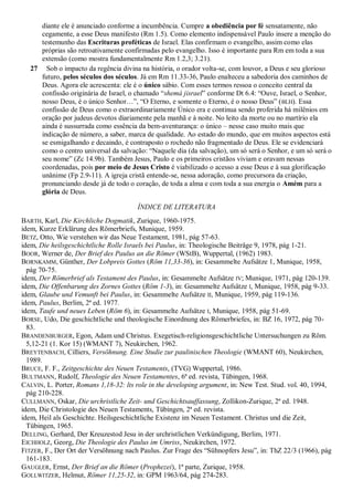 diante ele é anunciado conforme a incumbência. Cumpre a obediência por fé sensatamente, não
cegamente, a esse Deus manifesto (Rm 1.5). Como elemento indispensável Paulo insere a menção do
testemunho das Escrituras proféticas de Israel. Elas confirmam o evangelho, assim como elas
próprias são retroativamente confirmadas pelo evangelho. Isso é importante para Rm em toda a sua
extensão (como mostra fundamentalmente Rm 1.2,3; 3.21).
27 Sob o impacto da regência divina na história, o orador volta-se, com louvor, a Deus e seu glorioso
futuro, pelos séculos dos séculos. Já em Rm 11.33-36, Paulo enalteceu a sabedoria dos caminhos de
Deus. Agora ele acrescenta: ele é o único sábio. Com esses termos ressoa o conceito central da
confissão originária de Israel, o chamado “shemá jisrael” conforme Dt 6.4: “Ouve, Israel, o Senhor,
nosso Deus, é o único Senhor…”, “O Eterno, e somente o Eterno, é o nosso Deus” (BLH). Essa
confissão de Deus como o extraordinariamente Único era e continua sendo proferida há milênios em
oração por judeus devotos diariamente pela manhã e à noite. No leito da morte ou no martírio ela
ainda é sussurrada como essência da bem-aventurança: o único – nesse caso muito mais que
indicação de número, a saber, marca de qualidade. Ao estado do mundo, que em muitos aspectos está
se esmigalhando e decaindo, é contraposto o rochedo não fragmentado de Deus. Ele se evidenciará
como o centro universal da salvação: “Naquele dia (da salvação), um só será o Senhor, e um só será o
seu nome” (Zc 14.9b). Também Jesus, Paulo e os primeiros cristãos viviam e oravam nessas
coordenadas, pois por meio de Jesus Cristo é viabilizado o acesso a esse Deus e à sua glorificação
unânime (Fp 2.9-11). A igreja cristã entende-se, nessa adoração, como precursora da criação,
pronunciando desde já de todo o coração, de toda a alma e com toda a sua energia o Amém para a
glória de Deus.
ÍNDICE DE LITERATURA
BARTH, Karl, Die Kirchliche Dogmatik, Zurique, 1960-1975.
idem, Kurze Erklärung des Römerbriefs, Munique, 1959.
BETZ, Otto, Wie verstehen wir das Neue Testament, 1981, pág 57-63.
idem, Die heilsgeschichtliche Rolle Israels bei Paulus, in: Theologische Beiträge 9, 1978, pág 1-21.
BOOR, Werner de, Der Brief des Paulus an die Römer (WStB), Wuppertal, (1962) 1983.
BORNKAMM, Günther, Der Lobpreis Gottes (Röm 11,33-36), in: Gesammelte Aufsätze 1, Munique, 1958,
pág 70-75.
idem, Der Römerbrief als Testament des Paulus, in: Gesammelte Aufsätze IV; Munique, 1971, pág 120-139.
idem, Die Offenbarung des Zornes Gottes (Röm 1-3), in: Gesammelte Aufsätze I, Munique, 1958, pág 9-33.
idem, Glaube und Vemunft bei Paulus, in: Gesammelte Aufsätze II, Munique, 1959, pág 119-136.
idem, Paulus, Berlim, 2ª ed. 1977.
idem, Taufe und neues Leben (Röm 6), in: Gesammelte Aufsätze I, Munique, 1958, pág 51-69.
BORSE, Udo, Die geschichtliche und theologische Einordnung des Römerbriefes, in: BZ 16, 1972, pág 70-
83.
BRANDENBURGER, Egon, Adam und Christus. Exegetisch-religionsgeschichtliche Untersuchungen zu Röm.
5,12-21 (1. Kor 15) (WMANT 7), Neukirchen, 1962.
BREYTENBACH, Cilliers, Versöhnung. Eine Studie zur paulinischen Theologie (WMANT 60), Neukirchen,
1989.
BRUCE, F. F., Zeitgeschichte des Neuen Testaments, (TVG) Wuppertal, 1986.
BULTMANN, Rudolf, Theologie des Neuen Testamentes, 6ª ed. revista, Tübingen, 1968.
CALVIN, L. Porter, Romans 1,18-32: lts role in the developing argument, in: New Test. Stud. vol. 40, 1994,
pág 210-228.
CULLMANN, Oskar, Die urchristliche Zeit- und Geschichtsauffassung, Zollikon-Zurique, 2ª ed. 1948.
idem, Die Christologie des Neuen Testaments, Tübingen, 2ª ed. revista.
idem, Heil als Geschichte. Heilsgeschichtliche Existenz im Neuen Testament. Christus und die Zeit,
Tübingen, 1965.
DELLING, Gerhard, Der Kreuzestod Jesu in der urchristlichen Verkündigung, Berlim, 1971.
EICHHOLZ, Georg, Die Theologie des Paulus im Umriss, Neukirchen, 1972.
FITZER, F., Der Ort der Versöhnung nach Paulus. Zur Frage des “Sühnopfers Jesu”, in: ThZ 22/3 (1966), pág
161-183.
GAUGLER, Ernst, Der Brief an die Römer (Prophezei), 1ª parte, Zurique, 1958.
GOLLWITZER, Helmut, Römer 11,25-32, in: GPM 1963/64, pág 274-283.
 