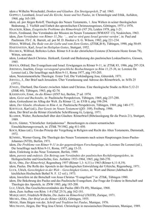 idem e Wilhelm Weischedel, Denken und Glauben. Ein Streitgespräch, 2ª ed. 1965.
GOPPELT, Leonhard, Israel und die Kirche, heute und bei Paulus, in: Christologie und Ethik, Aufsätze,
1968, pág 165-189.
idem, ed. por Jürgen Roloff, Theologie des Neuen Testaments, 1. Jesu Wirken in seiner theologischen
Bedeutung, 2. Vielfalt und Einheit des apostolischen Christuszeugnisses, Göttingen, 1975 e 1976.
HAACKER, Klaus, Exegetische Probleme des Römerbriefs (NT 20), Leiden 1978, pág 1-21.
HAHN, Ferdinand, Das Verständnis der Mission im Neuen Testament (WMANT 13), Neukirchen, 1963.
idem, Zum Verständnis von Römer 11,26a: ‗… und so wird ganz Israel gerettet werden‘, in: Paul and
Paulinism. FS C. K. Barrett, ed. por M. D. Hooker e S. G. Wilson, 1982, pág 221-234.
HÄRLE, Wilfried, Die Rede von der Liebe und vom Zorn Gottes, (ZTliK,B 8), Tübingen, 1990, pág 50-69.
HARTENSTEIN, Karl, Israel im Heilsplan Gottes, Stuttgart, 1952.
HAUBECK, Wilfried, Befreites Leben. Römer 6-8 in der christlichen Existenz (Christsein Heute forum 78),
Witten, sem ano.
idem, Loskauf durch Christus. Herkunft, Gestalt und Bedeutung des paulinischen Loskaufmotivs, Giessen,
1985.
HOFIUS, Otfried, Das Evangelium und Israel. Erwägungen zu Römer 9-11, in: ZThK 83, 1986, pág 297-324.
JEREMIAS, Joachim, Einige vorwiegend sprachliche Beobachtungen zu Röm 11,25-36, in: Lorenzo De
Lorenzi (ed.), Die Israelfrage nach Röm 9-11, Roma 1977, pág 193-205.
idem, Neutestamentliche Theologie. Erster Teil, Die Verkündigung Jesu, Gütersloh, 1971.
JERVELL, J., Der Brief nach Jerusalem. Über Veranlassung und Adresse des Römerbriefs, in: StTh 25
(1971).
JÜNGEL, Eberhard, Das Gesetz zwischen Adam und Christus. Eine theologische Studie zu Röm 5,12-21
(ZthK 60), Tübingen, 1963, pág 42-74.
KÄSERNANN, Ernst, An die Römer (HNT 8a), Berlim, 2ª ed. 1974.
idem, Geist und Buchstabe, in: Paulinische Perspektiven, Tübingen, 1969, pág 237-288.
idem, Gottesdienst im Alltag der Welt. Zu Römer 12, in: EVB II, pág 198-294.
idem, Der Glaube Abrahams in Röm 4, in: Paulinische Perspektiven, Tübingen, 1969, pág 140-177.
KERTELGE, Karl (ed.), Das Gesetz im Neuen Testament (QD; 108), Freiburg, 1986.
idem, Der Brief an die Römer (Geistliche Schriftlesung 6), Leipzig, 1971.
KLAIBER, Walter, Rechenschaft über den Glauben: Römerbrief (Bibelauslegung für die Praxis 21), Stuttgart,
1989.
KLEIN, Günter, “Christlicher Antijudaismus”. Bemerkungen zu einem semantischen
Einschüchterungsversuch, in: ZThK 79/1982, pág 411-450.
KOCH, Klaus (ed.), Um das Prinzip der Vergeltung in Religion und Recht des Alten Testaments, Darmstadt,
1972.
KÜMMEL, Werner Georg, Die Theologie des Neuen Testaments nach seinen Hauptzeugen Jesus-Paulus-
Johannes (NTD), Berlim, 1971.
idem, Die Probleme von Römer 9-11 in der gegenwärtigen Forschungslage, in: Lorenzo De Lorenzi (ed.),
Die Israelfrage nach Röm 9-11, Roma, 1977, pág 13-33.
idem, Einleitung in das Neue Testament, Berlim, 1989.
idem, paresis und endeixis. Ein Beitrag zum Verständnis der paulinischen Rechtfertigungslehre, in:
Heilsgeschichte und Geschichte, Ges. Aufsätze 1933-1964, 1965, pág 260-270.
KUSS, Otto, Der Römerbrief, Regensburg 1957 (Römer 1,1- 6,11) e 1963 (Römer 6,11-8,19).
idem, Paulus. Die Rolle des Apostels in der theologischen Entwicklung der Urkirche, Regensburg, 1971.
LUCK, Ulrich, Gerechtigkeit in der Welt – Gerechtigkeit Gottes, in: Wort und Dienst (Jahrbuch der
kirchlichen Hochschule Bethel N. F. 12 vol.), 1973.
idem, Inwiefern ist die Botschaft von Jesus Christus “Evangelium”? in: ZThK, Tübingen 1980.
idem, Die Bekehrung des Paulus und das Paulinische Evangelium. Zur Frage der Evidenz in Botschaft und
Theologie des Apostels, in: ZNW 1985, pág 185-208.
LUZ, Ulrich, Das Geschichtsverständnis des Paulus (BEvTh 49), Munique, 1968.
idem, Zum Aufbau von Röm. 1-8 (ThZ 25/3), pág 162-181.
MARQUARDT, Friedrich-Wilhelm, Die Juden im Römerbrief (ThSTB), Zurique, 1971.
MICHEL, Otto, Der Brief an die Römer (KEK), Göttingen, 1955.
MINDE, Hans Jürgen von der, Schrift und Tradition bei Paulus, Munique, 1976.
MOLTMANN, Jürgen, Der Weg Jesu Christi. Christologie in messianischen Dimensionen, Munique, 1989.
 