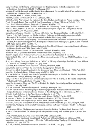 idem, Theologie der Hoffnung. Untersuchungen zur Begründung und zu den Konsequenzen einer
urchristlichen Eschatologie (BEvTh 38), Munique, 1965.
MÜLLER, Ulrich B., Prophetie und Predigt im Neuen Testament. Formgeschichtliche Untersuchungen zur
urchristlichen Prophetie (StNT 10), Gütersloh, 1975.
NEUGEBAUER, Fritz, In Christus, Berlim, 1961.
NYGREN, Anders, Der Römerbrief, 3ª ed., Göttingen, 1959.
OSTEN-SACKEN, Peter von der, Die Heiligkeit der Tora. Studien zum Gesetz bei Paulus, Munique, 1989.
PLAG, Christoph, Israels Weg zum Heil. Eine Untersuchung zu Römer 9-11, in: AzTh 1,40, 1967.
POHL, Adolf, Carta aos Gálatas, Comentário Esperança, Curitiba, 1999.
idem, Staunen, dass Gott redet. Die Bibel im Rahmen der Offenbarung Gottes, Wuppertal, 1988.
POPKES, Wiard, CHRISTUS TRADITUS. Eine Untersuchung zum Begriff der Dahingabe im Neuen
Testament (AThANT 49), Zurique, 1967.
idem, Zum Aufbau und Charakter von Römer 1,18-32, in: New Testament Studies, vol. 28, pág 490-501.
PORSCH, Felix, Viele Stimmen, ein Glaube. Anfänge, Entfaltung und Grundzüge neutestamentlicher
Theologie (Die Botschaft Gottes, Neutestamentliche Reihe 35), Leipzig, 1988.
RATSCHOW, Carl Heinz, Rechtfertigung. Diakritisches Prinzip des Christentums zu den anderen Religionen,
in: idem, Von den Wandlungen Gottes. Beiträge zur systematischen Theologie, ed. por C. Keller-Wenttorf
e M. Repp, Berlim, 1986, pág 336-376.
RENGSTORF, Karl Heinrich, Das Ölbaum-Gleichnis in Röm 11,16ff. Versuch einer weiterführenden Deutung,
in: Donum Gentilicium (FS D. Daube), pág 127-164.
RIDDERBOS, Herman, Paulus. Ein Entwurf seiner Theologie, Wuppertal, 1966.
RIESSLER, Paul, Altjüdisches Schrifttum ausserhalb der Bibel, Augsburg, 1928.
ROLOFF, Jürgen, Neues Testament (Neukirchner Arbeitsbücher), Neukirchen, 2ª ed. 1979.
SASS, Gerhard, Röm 15,7-13 - als Summe des Römerbriefs gelesen, in: EvTh, ano 53 (1983), caderno 6, pág
510-527.
SCHELBERT, Georg, Sprachgeschichtliches zu ―Abba‖, in: Melanges Dominique Barthelemy, Orbis Biblicus
et Orientalis 38, Freiberg-Göttingen 1981, pág 395ss.
SCHEIKLE, Karl Hermann, Israel im Neuen Testament, Darmstadt, 1985.
idem, Paulus Lehrer der Väter. Die altkirchliche Auslegung von Römer 1-11.
SCHLATTER, Adolf, Gottes Gerechtigkeit. Ein Kommentar zum Römerbrief, Stuttgart, (1935) 4ª ed. 1965.
idem, Der Brief an die Römer (Erläuterungen zum NT 5), 1974.
SCHLIER, Heinrich, Die Taufe nach dem 6. Kapitel des Römerbriefes, in: Die Zeit der Kirche. Exegetische
Aufsätze und Vorträge, Freiburg, 1966, pág 47-56.
idem, Vom Wesen der apostolischen Ermahnung nach Römer 12,1-2, in: Die Zeit der Kirche. Exegetische
Aufsätze und Vorträge, Freiburg, 1966, pág 74-89.
idem, Von den Juden. Römerbrief 2,1-29, in: Die Zeit der Kirche. Exegetische Aufsätze und Vorträge,
Freiburg, 1966, pág 38-47.
SCHLINK, Edmund, Ökumenische Dogmatik. Grundzüge, Göttingen, 1983.
SCHMID, Hans Heinrich, Rechtfertigung als Schöpfungsgeschehen. Notizen zur alttestamentlichen
Vorgeschichte eines neutestamentlichen Themas, in Rechtfertigung, FS E. Käsemann, pág 403-414.
SCHMID, Josef, Einleitung in das Neue Testament, Leipzig, 6ª ed. 1972.
SCHMIDT, Hans Wilhelm, Der Brief des Paulus an die Römer (ThHK 6), Berlim, 1962.
SCHMITHALS, Walter, Der Römerbrief als historisches Problem (StNT 9), Gütersloh, 1975.
SCHNEIDER, Dieter, Der Prophet Jesaja, Kapitel 40-66 (WStB), Wuppertal, 1990.
SCHNEPEL, Erich, Die befreiende Botschaft. Bibelstudien zum Römerbrief Kap. 5 bis 8, Stuttgart, 1980.
SCHWEITZER, Wolfgang, Die Herrschaft Christi und der Staat im Neuen Testament (BEvTh 11), Munique,
1949.
SCHUMACHER, Heinz, Glaubensgerechtigkeit und Geistesherrlichkeit. Der Römerbrief, Stuttgart, 1967.
STRÖTER, Ernst Ferdinand, Die Judenfrage und ihre göttliche Lösung nach Römer Kapitel 11, Kassel, sem
ano.
STUHLMACHER, Peter, Der Brief an die Römer (NTD 6), Göttingen, 1989.
idem, Versöhnung, Gesetz und Gerechtigkeit. Aufsätze zur biblischen Theologie, Göttingen, 1981.
idem, Zur Interpretation von Römer 11,25-42, in: Probleme biblischer Theologie, FS Gerhard von Rad,
Munique, 1971, pág 555-570.
WALTER, Nikolaus, Zur Interpretation von Römer 9-11, in: ZThK, 1984, pág 172-195.
 