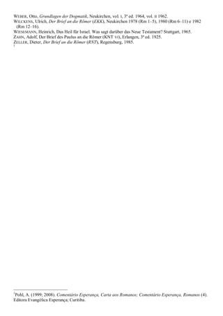 WEBER, Otto, Grundlagen der Dogmatik, Neukirchen, vol. I, 3ª ed. 1964, vol. II 1962.
WILCKENS, Ulrich, Der Brief an die Römer (EKK), Neukirchen 1978 (Rm 1–5), 1980 (Rm 6–11) e 1982
(Rm 12–16).
WIESEMANN, Heinrich, Das Heil für Israel. Was sagt darüber das Neue Testament? Stuttgart, 1965.
ZAHN, Adolf, Der Brief des Paulus an die Römer (KNT VI), Erlangen, 3ª ed. 1925.
ZELLER, Dieter, Der Brief an die Römer (RNT), Regensburg, 1985.
1
1
Pohl, A. (1999; 2008). Comentário Esperança, Carta aos Romanos; Comentário Esperança, Romanos (4).
Editora Evangélica Esperança; Curitiba.
 