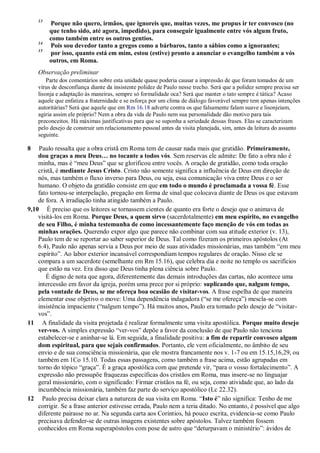 13
Porque não quero, irmãos, que ignoreis que, muitas vezes, me propus ir ter convosco (no
que tenho sido, até agora, impedido), para conseguir igualmente entre vós algum fruto,
como também entre os outros gentios.
14
Pois sou devedor tanto a gregos como a bárbaros, tanto a sábios como a ignorantes;
15
por isso, quanto está em mim, estou (estive) pronto a anunciar o evangelho também a vós
outros, em Roma.
Observação preliminar
Parte dos comentários sobre esta unidade quase poderia causar a impressão de que foram tomados de um
vírus de desconfiança diante da insistente polidez de Paulo nesse trecho. Será que a polidez sempre precisa ser
lisonja e adaptação às maneiras, sempre só formalidade oca? Será que manter o tato sempre é tática? Acaso
aquele que enfatiza a fraternidade e se esforça por um clima de diálogo favorável sempre tem apenas intenções
autoritárias? Será que aquele que em Rm 16.18 adverte contra os que falsamente falam suave e lisonjeiam,
agiria assim ele próprio? Nem a obra da vida de Paulo nem sua personalidade dão motivo para tais
preconceitos. Há máximas justificativas para que se suponha a seriedade dessas frases. Elas se caracterizam
pelo desejo de construir um relacionamento pessoal antes da visita planejada, sim, antes da leitura do assunto
seguinte.
8 Paulo ressalta que a obra cristã em Roma tem de causar nada mais que gratidão. Primeiramente,
dou graças a meu Deus… no tocante a todos vós. Sem reservas ele admite: De fato a obra não é
minha, mas é “meu Deus” que se glorificou entre vocês. A oração de gratidão, como toda oração
cristã, é mediante Jesus Cristo. Cristo não somente significa a influência de Deus em direção de
nós, mas também o fluxo inverso para Deus, ou seja, essa comunicação viva entre Deus e o ser
humano. O objeto da gratidão consiste em que em todo o mundo é proclamada a vossa fé. Esse
fato tornou-se interpelação, pregação em forma de sinal que colocava diante de Deus os que estavam
de fora. A irradiação tinha atingido também a Paulo.
9,10 É preciso que os leitores se tornassem cientes de quanto era forte o desejo que o animava de
visitá-los em Roma. Porque Deus, a quem sirvo (sacerdotalmente) em meu espírito, no evangelho
de seu Filho, é minha testemunha de como incessantemente faço menção de vós em todas as
minhas orações. Querendo expor algo que parece não combinar com sua atitude exterior (v. 13),
Paulo tem de se reportar ao saber superior de Deus. Tal como fizeram os primeiros apóstolos (At
6.4), Paulo não apenas servia a Deus por meio de suas atividades missionárias, mas também “em meu
espírito”. Ao labor exterior incansável correspondiam tempos regulares de oração. Nisso ele se
compara a um sacerdote (semelhante em Rm 15.16), que celebra dia e noite no templo os sacrifícios
que estão na vez. Era disso que Deus tinha plena ciência sobre Paulo.
É digno de nota que agora, diferentemente das demais introduções das cartas, não acontece uma
intercessão em favor da igreja, porém uma prece por si próprio: suplicando que, nalgum tempo,
pela vontade de Deus, se me ofereça boa ocasião de visitar-vos. A frase espelha de que maneira
elementar esse objetivo o move: Uma dependência indagadora (“se me ofereça”) mescla-se com
insistência impaciente (“nalgum tempo”). Há muitos anos, Paulo era tomado pelo desejo de “visitar-
vos”.
11 A finalidade da visita projetada é realizar formalmente uma visita apostólica. Porque muito desejo
ver-vos. A simples expressão “ver-vos” depõe a favor da conclusão de que Paulo não tenciona
estabelecer-se e aninhar-se lá. Em seguida, a finalidade positiva: a fim de repartir convosco algum
dom espiritual, para que sejais confirmados. Portanto, ele vem oficialmente, no âmbito de seu
envio e de sua consciência missionária, que ele mostra francamente nos v. 1-7 ou em 15.15,16,29, ou
também em 1Co 15.10. Todas essas passagens, como também a frase acima, estão agrupadas em
torno do tópico “graça”. É a graça apostólica com que pretende vir, “para o vosso fortalecimento”. A
expressão não pressupõe fraquezas específicas dos cristãos em Roma, mas insere-se no linguajar
geral missionário, com o significado: Firmar cristãos na fé, ou seja, como atividade que, ao lado da
incumbência missionária, também faz parte do serviço apostólico (Lc 22.32).
12 Paulo precisa deixar clara a natureza de sua visita em Roma. “Isto é” não significa: Tenho de me
corrigir. Se a frase anterior estivesse errada, Paulo nem a teria ditado. No entanto, é possível que algo
diferente pairasse no ar. Na segunda carta aos Coríntios, há pouco escrita, evidencia-se como Paulo
precisava defender-se de outras imagens existentes sobre apóstolos. Talvez também fossem
conhecidos em Roma superapóstolos com pose de astro que “deturpavam o ministério”: ávidos de
 