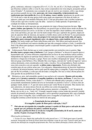 glória, senhoriais, ufanistas e exigentes (2Co 6.3; 11,12). Ali, em 2Co 1.24, Paulo contrapõe: “Não
que fôssemos senhores sobre a vossa fé, mas somos cooperadores da vossa alegria; porquanto pela já
estais firmados”. É exatamente essa a acepção do que ele escreve aos romanos, sobre o que deseja
que aconteça quando da sua visita: para que, em vossa companhia, reciprocamente nos
confortemos por intermédio da (troca de) fé mútua, vossa e minha. Igualmente de acordo com
12.3-8 ele tem a visão de uma igreja cristã como sendo um organismo com dons de todos os
aspectos, ainda que com medidas diferentes de fé. É daí que procedem o dar e receber recíprocos.
Cada um dá o que tem e recebe o que lhe falta – inclusive o irmão apóstolo. O apostolado e a
condição de irmãos se interpenetram.
13 Paulo declara de modo marcante que seu propósito de viajar a Roma já persiste há anos. Não
quero, irmãos, que ignoreis. Por desconfiança, era possível que se falasse desse modo em Roma: Se
ele realmente possui esse envio e se de fato se sente tão impelido a fazer também a nós em Roma
uma visita apostólica, por que não veio há muito tempo? Por que o apóstolo dos gentios, depois de
anos de aparente falta de interesse, de repente se lembra desse centro em Roma? A esse pensamento
Paulo assevera: que, muitas vezes, me propus ir ter convosco (no que tenho sido, até agora,
impedido), para conseguir igualmente entre vós algum fruto, como também entre os outros
gentios. Faz muito tempo que Paulo tinha Roma como alvo. Não faltou motivação pessoal. Em
15.22,23 ele justificará com maiores detalhes por que não conseguiu realizar a visita. A metáfora do
fruto é tão aberta para qualquer concretização quanto a expressão bastante genérica “algum dom
espiritual” (v. 11).
14 Enfaticamente Paulo declara que se sente comprometido sem restrições com os gentios. Sou
devedor tanto a gregos como a bárbaros. Com “gregos e bárbaros” se descrevia naquela época a
humanidade toda. As etnias diferentes empalideceram em favor de uma moderna cultura unitária,
independente de alguém ser partícipe dessa cultura ou não, i. é, na prática participava dela quem
dominava a língua da civilização, o grego. Nesse caso recebia a designação de “grego”. Os que não
falavam grego eram bárbaros. Pois, faltando-lhes essa língua, careciam do “cartão de ingresso” para a
cultura dominante, eram considerados como rudes e incultos. Em correspondência, Paulo esclarece
esses dois conceitos com um segundo: a sábios como a ignorantes. Porém esta distinção não
constitui para ele um critério nesse caso. Em toda parte, independentemente de barreiras lingüísticas
e culturais, há miséria humana, motivo pelo qual há espaço para o evangelho. É para essas pessoas
que ele lhe foi confiado, é a elas que está devendo o evangelho. Por isso a visita a Roma jamais foi
uma questão da sua preferência ou não.
15 Dirimem-se, pois, mal-entendidos quanto à sua ausência até o presente. Quanto está em mim,
estou (estive) pronto a anunciar o evangelho também a vós outros, em Roma. É uma frase sem
verbo determinante. Porém, como desde o v. 13 Paulo está olhando para o passado, o verbo a ser
acrescentado mentalmente também deveria ser formulado no pretérito (“estive”). Já ficou claro de
qualquer modo, desde o v. 9, que ele estava ansioso por visitar Roma no presente. Mas mesmo nos
anos anteriores, ele nunca deixou fora de sua órbita esse centro do paganismo.
Poderia causar estranheza que Paulo ainda quisesse anunciar o evangelho “a vós” da igreja de
Roma, em vez de, p. ex., “entre vós”. Contudo, naquele tempo o termo ainda não possuía o sentido
estreito de primeira proclamação, abrangendo o envio apostólico propriamente dito, seja a fundação
de igrejas com o evangelho, seja a solidificação com o evangelho (cf explicação do v. 11). O
evangelho continua central mesmo no interior de uma igreja.
c. Enunciação da tese principal:
O evangelho é poder de Deus para a salvação, 1.16,17
16
Pois não me envergonho do evangelho, porque é o poder de Deus para a salvação de todo
aquele que crê, primeiro do judeu e também do grego;
17
visto que a justiça de Deus se revela no evangelho (anunciado), de fé em fé, como está
escrito: O justo viverá por fé (Hc 2.4a).
Observações preliminares
1. O tema da carta. Depois das explicações de cunho pessoal nos v. 1-15, Paulo passa agora à questão
essencial, fornecendo em forma de frases muito bem refletidas o tema de sua carta. É preciso notar que não se
trata de uma definição do evangelho propriamente dito. Para isso faltam afirmações centrais sobre Jesus
 