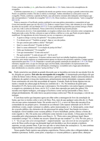 Cristo, como as trazidas, p. ex., pela frase de confissão dos v. 2-4. Antes, trata-se de conseqüências do
evangelho.
Conforme expusemos na qi 1, a trajetória da missão aos gentios trouxe consigo a grande controvérsia entre
Paulo e os judaístas cristãos. Ela não se referia à cristologia. Ambos entendiam-se como porta-vozes do
evangelho. Porém, conforme a opinião de Paulo, seus adversários extraíam dele deduções soteriológicas que
não correspondiam à “verdade do evangelho” (Gl 2.5,14). Disso resultava, retroativamente, “outro evangelho”
(Gl 1.6-9).
Pode-se anunciar o Crucificado, porém combiná-lo com uma prática missionária e comunitária tal que
Cristo terá morrido quase que em vão (Gl 2.21). Pode-se venerar Jesus Cristo e não obstante já se ter alienado
da esfera de seu poder e de sua bênção (Gl 5.2). É essa a problemática específica que arrasta consigo a Paulo
e, por isso, toda a carta aos Romanos. Nessa controvérsia ele desde logo assume posição.
2. Balizamento decisivo. Com unanimidade, os exegetas avaliam esses dois versículos como o programa de
Paulo para toda a carta. De fato, colocam-se aqui as balizas e define-se a rota, que Paulo em parte alguma
modificará. Os ingredientes do texto fornecem, na raiz, as respostas a oito perguntas:
• A quem se dirige o serviço do apóstolo? “Aos judeus primeiro”.
• E os demais povos? “Também ao grego”, diga-se: aos não-judeus.
• Em que consiste para ambos a oferta? “Salvação”.
• Qual é a causa eficiente? “O poder de Deus”.
• Qual é a causa substancial? “A revelação da justiça de Deus”.
• Sobre que fundamento? “O evangelho”.
• Com que testemunhas? “Como está escrito”.
• Por qual caminho? “A cada um que crê”, “de fé em fé”.
3. Necessidade de complemento. Evitamos realizar neste local um trabalho lingüístico demasiado
exaustivo, pois muitos aspectos se complementam apenas no decurso dos próximos capítulos. Cumpre apontar
especialmente para Rm 3.21-26. Preparado o assunto pela grande construção de entrada em 1.18–3.20, Paulo
retornará, naquele texto, ao que ele antecipa aqui com brevidade, relacionando-o lá expressamente com
pecado e culpa, e concatenando-o com afirmações cristológicas. Lá também será o lugar para abordarmos
mais detidamente os conceitos centrais “justiça de Deus” e “fé”.
16a Paulo caracteriza sua atitude na grande discussão que se incendiou em torno de sua missão livre da
lei, dirigida aos gentios. Pois não me envergonho do evangelho. A interpretação psicológica diz que
a idéia da futura visita a Roma, essa poderosíssima e gloriosa metrópole, aliada à autoconsciência dos
habitantes da capital e à troça dos intelectuais, primeiramente teriam intimidado o pequeno asiático.
Esses sentimentos ele teria tido necessidade de superar. Contudo, Paulo de forma alguma tem em
mente o mundo da cultura pagã de Roma (ao contrário do v. 14). Na iminência de partir para
Jerusalém (15.25), havia outra coisa que o preocupava. Em Jerusalém e em outros lugares começava
a cumprir-se o prenúncio de Jesus, em Jo 16.2: a mais dura oposição por parte dos judeus! Ela
sucedia com ímpeto teológico, com apego à Escritura e como serviço presumido a Deus. Isso o
atingia profundamente. De onde tirava sua perseverança contra isso? Não de sua psique, e sim de sua
teologia.
É com boas razões que lançamos agora um olhar sobre a mensagem do livro da consolação de
Isaías, que traz os trechos sobre o servo de Deus. Pois, mais do que qualquer outra obra do AT, Paulo
cita em suas cartas exatamente Isaías. De acordo com Is 53.1, o servo de Deus não encontra fé na
comunidade de seu próprio povo. Arrastam-no ao tribunal. Cabe reparar sobretudo em Is 50.4-9:
esbofetear o rosto, cuspir e arrancar os cabelos, ações mencionadas no v. 6, faziam parte, como ritual
da vergonha pública, dos elementos do rito processual do antigo Israel. Sua função era tornar a
inculpação visível também como vexame público. O servo humilhado, porém, oferece a fronte de
rosto erguido (v. 6b). Ele aceita esse sofrimento como inerente à sua missão. A força para isso lhe é
concedida pelo relacionamento direto com Deus (v. 5): “Perto está o meu defensor legal. Quem
contenderá comigo? Vê, o Senhor me socorre. Quem há que me condene?” (v. 8,9). Por isso, pois, o
v. 7: ―Eu sei que não serei envergonhado‖, respectivamente ―que não terei de me envergonhar‖. O
servo de Deus confia em que sua demanda legal será decidida a seu favor perante a instância
suprema, ou seja, perante Deus. É por isso que não se retrai diante das acusações (v. 5), mas continua
imperturbável anunciando a salvação para todos os oprimidos (v. 4).
Nesse quadro Paulo registra suas próprias experiências. Pairava sobre elas a obrigatoriedade, mas
também a promessa. Sofrer, como justo, a injustiça e o vexame públicos e, apesar disso, abençoar
 