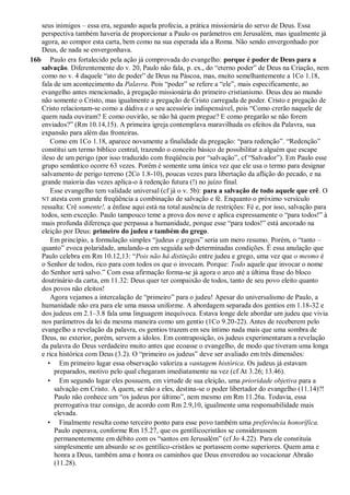 seus inimigos – essa era, segundo aquela profecia, a prática missionária do servo de Deus. Essa
perspectiva também haveria de proporcionar a Paulo os parâmetros em Jerusalém, mas igualmente já
agora, ao compor esta carta, bem como na sua esperada ida a Roma. Não sendo envergonhado por
Deus, de nada se envergonhava.
16b Paulo era fortalecido pela ação já comprovada do evangelho: porque é poder de Deus para a
salvação. Diferentemente do v. 20, Paulo não fala, p. ex., do “eterno poder” de Deus na Criação, nem
como no v. 4 daquele “ato de poder” de Deus na Páscoa, mas, muito semelhantemente a 1Co 1.18,
fala de um acontecimento da Palavra. Pois “poder” se refere a “ele”, mais especificamente, ao
evangelho antes mencionado, à pregação missionária do primeiro cristianismo. Deus deu ao mundo
não somente o Cristo, mas igualmente a pregação de Cristo carregada de poder. Cristo e pregação de
Cristo relacionam-se como a dádiva e o seu acessório indispensável, pois “Como crerão naquele de
quem nada ouviram? E como ouvirão, se não há quem pregue? E como pregarão se não forem
enviados?” (Rm 10.14,15). A primeira igreja contemplava maravilhada os efeitos da Palavra, sua
expansão para além das fronteiras.
Como em 1Co 1.18, aparece novamente a finalidade da pregação: “para redenção”. “Redenção”
constitui um termo bíblico central, trazendo o conceito básico de possibilitar a alguém que escape
ileso de um perigo (por isso traduzido com freqüência por “salvação”, cf “Salvador”). Em Paulo esse
grupo semântico ocorre 63 vezes. Porém é somente uma única vez que ele usa o termo para designar
salvamento de perigo terreno (2Co 1.8-10), poucas vezes para libertação da aflição do pecado, e na
grande maioria das vezes aplica-o à redenção futura (!) no juízo final.
Esse evangelho tem validade universal (cf já o v. 5b): para a salvação de todo aquele que crê. O
NT atesta com grande freqüência a combinação de salvação e fé. Enquanto o próximo versículo
ressalta: Crê somente!, a ênfase aqui está na total ausência de restrições: Fé e, por isso, salvação para
todos, sem exceção. Paulo tampouco teme a prova dos nove e aplica expressamente o “para todos!” à
mais profunda diferença que perpassa a humanidade, porque esse “para todos!” está ancorado na
eleição por Deus: primeiro do judeu e também do grego.
Em princípio, a formulação simples “judeus e gregos” seria um mero resumo. Porém, o “tanto –
quanto” evoca polaridade, anulando-a em seguida sob determinadas condições. É essa anulação que
Paulo celebra em Rm 10.12,13: “Pois não há distinção entre judeu e grego, uma vez que o mesmo é
o Senhor de todos, rico para com todos os que o invocam. Porque: Todo aquele que invocar o nome
do Senhor será salvo.” Com essa afirmação forma-se já agora o arco até a última frase do bloco
doutrinário da carta, em 11.32: Deus quer ter compaixão de todos, tanto de seu povo eleito quanto
dos povos não eleitos!
Agora vejamos a intercalação de “primeiro” para o judeu! Apesar do universalismo de Paulo, a
humanidade não era para ele uma massa uniforme. A abordagem separada dos gentios em 1.18-32 e
dos judeus em 2.1–3.8 fala uma linguagem inequívoca. Estava longe dele abordar um judeu que vivia
nos parâmetros da lei da mesma maneira como um gentio (1Co 9.20-22). Antes de receberem pelo
evangelho a revelação da palavra, os gentios trazem em seu íntimo nada mais que uma sombra de
Deus, no exterior, porém, servem a ídolos. Em contraposição, os judeus experimentaram a revelação
da palavra do Deus verdadeiro muito antes que ecoasse o evangelho, de modo que tiveram uma longa
e rica histórica com Deus (3.2). O “primeiro os judeus” deve ser avaliado em três dimensões:
• Em primeiro lugar essa observação valoriza a vantagem histórica. Os judeus já estavam
preparados, motivo pelo qual chegaram imediatamente na vez (cf At 3.26; 13.46).
• Em segundo lugar eles possuem, em virtude de sua eleição, uma prioridade objetiva para a
salvação em Cristo. A quem, se não a eles, destina-se o poder libertador do evangelho (11.14)?!
Paulo não conhece um “os judeus por último”, nem mesmo em Rm 11.26a. Todavia, essa
prerrogativa traz consigo, de acordo com Rm 2.9,10, igualmente uma responsabilidade mais
elevada.
• Finalmente resulta como terceiro ponto para esse povo também uma preferência honorífica.
Paulo esperava, conforme Rm 15.27, que os gentílicocristãos se considerassem
permanentemente em débito com os “santos em Jerusalém” (cf Jo 4.22). Para ele constituía
simplesmente um absurdo se os gentílico-cristãos se portassem como superiores. Quem ama e
honra a Deus, também ama e honra os caminhos que Deus enveredou ao vocacionar Abraão
(11.28).
 