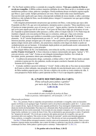 17 Por fim Paulo também define o conteúdo do evangelho redentor. Visto que a justiça de Deus se
revela no evangelho. A Bíblia conhece maneiras múltiplas de como Deus sai de si, revelando-se por
multiformes poderes e dons, palavras e prodígios. Porém nenhuma dessas revelações esgotou aquilo
que Deus é, quer e pode. Sempre permanecia um resto. Desse modo todas essas manifestações
ficavam devendo aquilo pelo que clama a desesperada realidade do nosso mundo, a saber, a presença
definitiva e não turbada de Deus, sua divindade plena e integral. É exatamente isso que agora refulge
com a justiça de Deus.
Cabe imaginar primeiramente um processo que acontece em Deus, e uma justiça que seja a dele.
O paralelo em Rm 3.26, que serve de parâmetro, interpreta assim o conceito: “Deus manifestou a sua
(!) justiça no tempo presente, para ele mesmo ser justo‖. Agora, porém, é preciso ler adiante: “e ser o
que torna justo aquele que tem fé em Jesus”. O ser justo de Deus não é algo que permanece só com
ele. Expande-se poderosamente sobre pessoas e, enfim, sobre a Criação toda (Is 11.9). Paulo traça de
imediato a ligação com essa justiça de Deus que se comunica, ainda que o faça com extrema
brevidade: É uma justiça que também é concedida a seres humanos, de fé em fé. O primeiro
elemento, ―de fé” retorna freqüentemente na carta. O ―em fé”, porém, parece estar a serviço de um
interesse peculiar, porque assegura que a fé sempre volta a penetrar na fé e permanece na fé. Fé não é
apenas estágio inicial; pelo contrário, ela caracteriza a maneira como daqui em diante se pode ser
verdadeiramente um ser humano. A formulação dupla poderia ser parafraseada assim: unicamente fé,
fé de A a Z, fé ininterrupta e como princípio.
Uma citação bíblica de Hc 2.4a fundamenta, com rotina de escriba, a tese enunciada: como está
escrito: O justo viverá por fé. A frase relaciona os tópicos mencionados até agora, “justiça” e “fé”,
com um terceiro, com “vida”. Forma-se um triângulo terminológico frutífero. Em virtude da
brevidade, porém, permanece aberto para entonações diferentes:
• A cadência do pensamento dirige, a princípio, a ênfase sobre o “por fé”. Desse modo a posição
contrária à justiça por lei, dos judaístas, recebe um apoio conclusivo baseado da Escritura:
Somente da fé origina-se vida!
• Contudo, também é possível enfatizar o “viverá”. Então a idéia não se fixa mais na necessidade
da fé para se obter redenção, mas progride em direção de uma declaração para o salvo. A justiça
de Deus também capacita para viver, ela tem o objetivo de revelar-se como criadora de vida. A
essa perspectiva Paulo dedica a parte epistolar de Rm 5–8 (cf a opr daqueles capítulos).
II. A PARTE DOUTRINÁRIA DA CARTA
Plena salvação para judeus e gentios"
por meio da fé no Senhor Jesus Cristo
1.18–11.36
UNIDADE 1
A necessidade de uma revelação da justiça de Deus:
Todas as pessoas, indesculpáveis, sob acusação, 1.18–3.20
Observação preliminar
No v. 16a, portanto, Paulo se empenha com persistência em defender o evangelho, tanto em Jerusalém
quanto em Roma ou em qualquer lugar. O primeiro motivo ele já havia antecipado a partir do v. 1: pousa sobre
ele a vocação divina. Agora ele fornece uma segunda justificativa: Essa mensagem simplesmente é necessária
diante da miséria da humanidade. Para descrever a dimensão dela, Paulo protela por 64 versículos o
desdobramento da tese recém-enunciada. Com exceção de uma menção à margem, em 2.16, não ocorre, nesse
longo trecho, nenhuma vez o nome de Jesus Cristo. São os destinatários que passam para o centro. O apóstolo
faz “pesquisa de mercado”. Ela revela que as pessoas não apenas precisam do evangelho, mas que até
necessitam dele com urgência. Não existe só uma “brecha de mercado”, porém uma demanda gigantesca.
Nessa carência, o evangelho é necessário assim como é. Não deveria ser nem um pouquinho diferente.
Em Rm 3.9 Paulo define retrospectivamente o trecho como um levantamento de acusações. Entre os seres
humanos vigoram muitas necessidades, mas a maior de todas as carências é que têm de conduzir a vida sob a
condenação de Deus. Sobre judeus e gentios paira a sentença: “Indesculpáveis!” (1.20; 2.1).
1. Os gentios sob a ira de Deus, 1.18-32
 