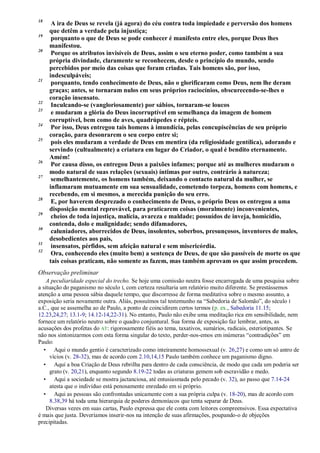 18
A ira de Deus se revela (já agora) do céu contra toda impiedade e perversão dos homens
que detêm a verdade pela injustiça;
19
porquanto o que de Deus se pode conhecer é manifesto entre eles, porque Deus lhes
manifestou.
20
Porque os atributos invisíveis de Deus, assim o seu eterno poder, como também a sua
própria divindade, claramente se reconhecem, desde o princípio do mundo, sendo
percebidos por meio das coisas que foram criadas. Tais homens são, por isso,
indesculpáveis;
21
porquanto, tendo conhecimento de Deus, não o glorificaram como Deus, nem lhe deram
graças; antes, se tornaram nulos em seus próprios raciocínios, obscurecendo-se-lhes o
coração insensato.
22
Inculcando-se (vangloriosamente) por sábios, tornaram-se loucos
23
e mudaram a glória do Deus incorruptível em semelhança da imagem de homem
corruptível, bem como de aves, quadrúpedes e répteis.
24
Por isso, Deus entregou tais homens à imundícia, pelas concupiscências de seu próprio
coração, para desonrarem o seu corpo entre si;
25
pois eles mudaram a verdade de Deus em mentira (da religiosidade gentílica), adorando e
servindo (cultualmente) a criatura em lugar do Criador, o qual é bendito eternamente.
Amém!
26
Por causa disso, os entregou Deus a paixões infames; porque até as mulheres mudaram o
modo natural de suas relações (sexuais) íntimas por outro, contrário à natureza;
27
semelhantemente, os homens também, deixando o contacto natural da mulher, se
inflamaram mutuamente em sua sensualidade, cometendo torpeza, homens com homens, e
recebendo, em si mesmos, a merecida punição do seu erro.
28
E, por haverem desprezado o conhecimento de Deus, o próprio Deus os entregou a uma
disposição mental reprovável, para praticarem coisas (moralmente) inconvenientes,
29
cheios de toda injustiça, malícia, avareza e maldade; possuídos de inveja, homicídio,
contenda, dolo e malignidade; sendo difamadores,
30
caluniadores, aborrecidos de Deus, insolentes, soberbos, presunçosos, inventores de males,
desobedientes aos pais,
31
insensatos, pérfidos, sem afeição natural e sem misericórdia.
32
Ora, conhecendo eles (muito bem) a sentença de Deus, de que são passíveis de morte os que
tais coisas praticam, não somente as fazem, mas também aprovam os que assim procedem.
Observação preliminar
A peculiaridade especial do trecho. Se hoje uma comissão neutra fosse encarregada de uma pesquisa sobre
a situação do paganismo no século I, com certeza resultaria um relatório muito diferente. Se prestássemos
atenção a uma pessoa sábia daquele tempo, que discorresse de forma meditativa sobre o mesmo assunto, a
exposição seria novamente outra. Aliás, possuímos tal testemunho na “Sabedoria de Salomão”, do século I
a.C., que se assemelha ao de Paulo, a ponto de coincidirem certos termos (p. ex., Sabedoria 11.15;
12.23,24,27; 13.1-9; 14.12-14,22-31). No entanto, Paulo não exibe uma meditação rica em sensibilidade, nem
fornece um relatório neutro sobre o quadro conjuntural. Sua forma de exposição faz lembrar, antes, as
acusações dos profetas do AT: rigorosamente fiéis ao tema, taxativos, sumários, radicais, esteriotipantes. Se
não nos sintonizarmos com esta forma singular do texto, perder-nos-emos em inúmeras “contradições” em
Paulo:
• Aqui o mundo gentio é caracterizado como inteiramente homossexual (v. 26,27) e como um só antro de
vícios (v. 28-32), mas de acordo com 2.10,14,15 Paulo também conhece um paganismo digno.
• Aqui a boa Criação de Deus rebrilha para dentro de cada consciência, de modo que cada um poderia ser
grato (v. 20,21), enquanto segundo 8.19-22 todas as criaturas gemem sob escravidão e medo.
• Aqui a sociedade se mostra jactanciosa, até entusiasmada pelo pecado (v. 32), ao passo que 7.14-24
atesta que o indivíduo está penosamente enredado em si próprio.
• Aqui as pessoas são confrontadas unicamente com a sua própria culpa (v. 18-20), mas de acordo com
8.38,39 há toda uma hierarquia de poderes demoníacos que tenta separar de Deus.
Diversas vezes em suas cartas, Paulo expressa que ele conta com leitores compreensivos. Essa expectativa
é mais que justa. Deveríamos inserir-nos na intenção de suas afirmações, poupando-o de objeções
precipitadas.
 